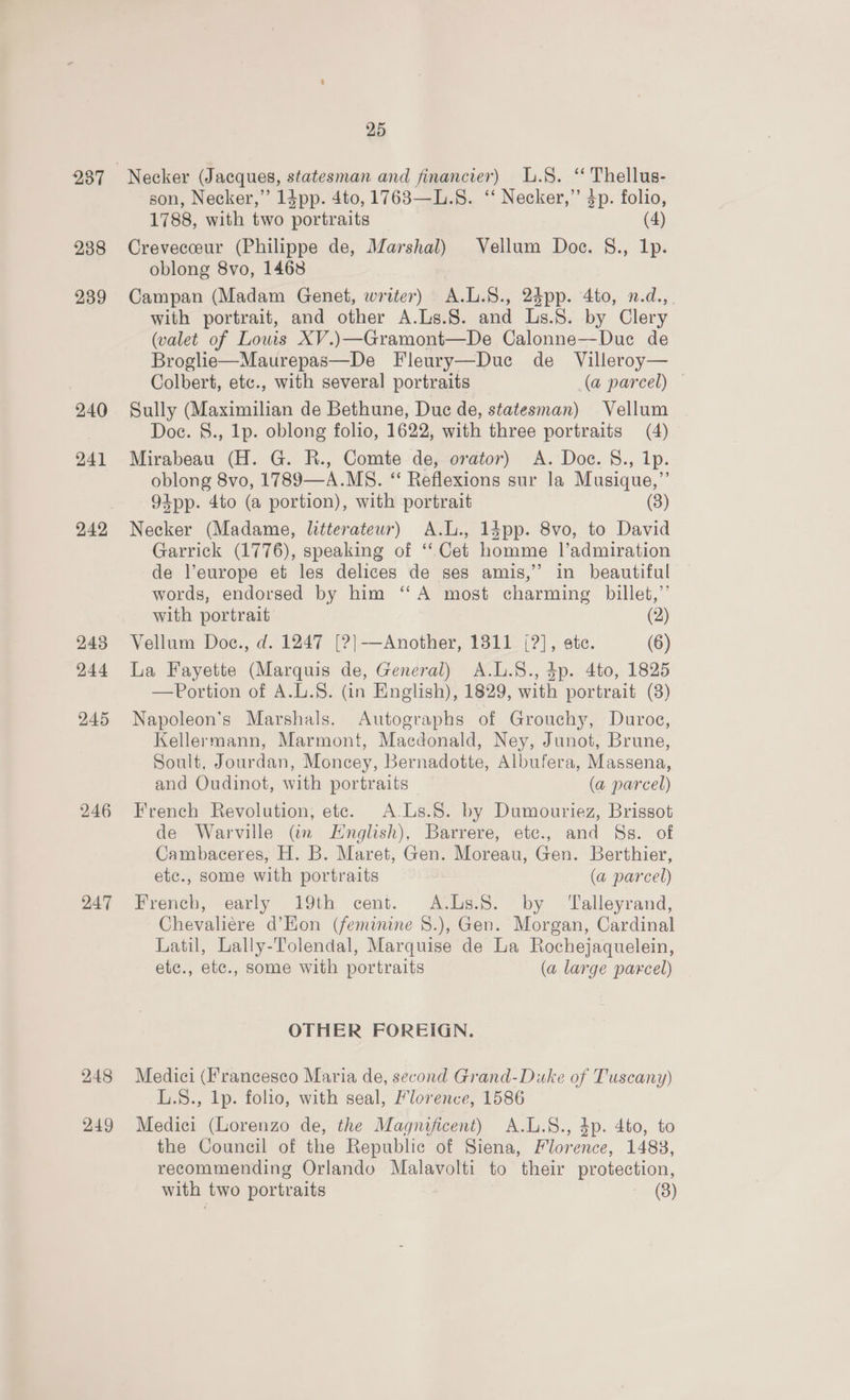 238 239 240 241 242, 245 244 245 246 247 248 249 25 Necker (Jacques, statesman and financier) L.§. ‘ Thellus- son, Necker,” 13pp. 4to, 1763—L.S. ‘‘ Necker,” 3p. folio, 1788, with two portraits (4) Crevecceur (Philippe de, Marshal) Vellum Doe. S., Ip. oblong 8vo, 1468 Campan (Madam Genet, writer) A.L.S., 2dpp. 4to, n.d.,_ with portrait, and other A.Ls.8. and Ls.S. by Clery (valet of Louis XV.)—Gramont—De Calonne—Duec de Broglie—Maurepas—De Fleury—Due de _ Villeroy— Colbert, etc., with several portraits (a parcel) — Sully (Maximilian de Bethune, Duc de, statesman) Vellum Doe. S., 1p. oblong folio, 1622, with three portraits (4) Mirabeau (H. G. R., Comte de, orator) A. Doc. 8., 1p. oblong 8vo, 1789—A.MS. “ Reflexions sur la Musique,”’ 94pp. 4to (a portion), with portrait (3) Necker (Madame, litterateur) A.L., 14pp. 8vo, to David Garrick (1776), speaking of ‘‘Cet homme l’admiration de l’europe et les delices de ses amis,” in beautiful words, endorsed by him ‘‘A most charming billet,”’ with portrait (2) Vellum Doc., d. 1247 [?}-—Another, 1811 ([?], ate. (6) La Fayette (Marquis de, General) A.L.S., 4p. 4to, 1825 —Portion of A.L.S. (in English), 1829, with portrait (3) Napoleon’s Marshals. Autographs of Grouchy, Duroe, Kellermann, Marmont, Macdonald, Ney, Junot, Brune, Soult, Jourdan, Moncey, Bernadotte, Albufera, Massena, and Oudinot, with portraits — (a parcel) French Revolution, ete. A-Ls.8. by Dumouriez, Brissot de Warville (@n English), Barrere, etc., and Ss. of Cambaceres, H. B. Maret, Gen. Moreau, Gen. Berthier, etc., some with portraits (a parcel) French, early 19th cent. A.Ls.S. by ‘Talleyrand, Chevaliere d’Hon (feminine 8.), Gen. Morgan, Cardinal Latil, Lally-Tolendal, Marquise de La Rochejaquelein, etc., etc., some with portraits (a large parcel) OTHER FOREIGN. Medici (Francesco Maria de, second Grand-Duke of Tuscany) L.$., lp. folio, with seal, Florence, 1586 Medici (Lorenzo de, the Magnificent) A.L.S., 4p. 4to, to the Council of the Republic of Siena, Florence, 14838, recommending Orlando Malavolti to their protection, with two portraits (3)