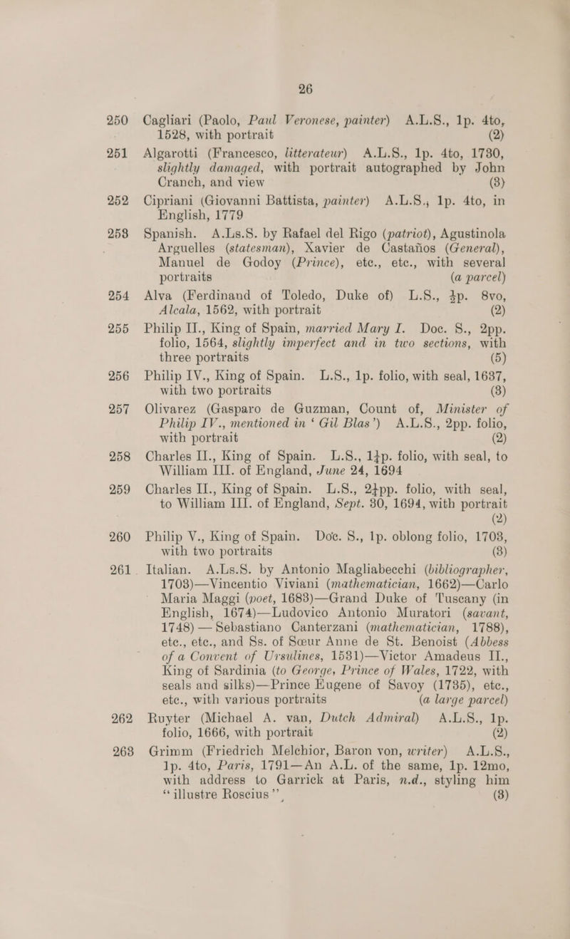 250 251 252 258 254 255 256 257 258 259 260 262 263 26 Cagliari (Paolo, Paul Veronese, painter) A.L.S., 1p. 4to, 1528, with portrait (2) Algarotti (Francesco, litterateur) A.L.S., lp. 4to, 1780, slightly damaged, with portrait autographed by John Cranch, and view (8) Cipriani (Giovanni Battista, painter) A.L.S.; lp. 4to, in English, 1779 Spanish. A.Ls.S. by Rafael del Rigo (patriot), Agustinola Arguelles (statesman), Xavier de Castanos (General), Manuel de Godoy (Prince), ete., etc., with several portraits (a parcel) Alva (Ferdinand of Toledo, Duke of) L.S., 4p. 8vo, Alcala, 1562, with portrait (2) Philip IJ., King of Spain, married Mary I. Doe. 8., pp. folio, 1564, slightly wumperfect and in two sections, with three portraits (5) Philip IV., King of Spain. L.S., 1p. folio, with seal, 1687, with two portraits (3) Olivarez (Gasparo de Guzman, Count of, Minister of Philip IV., mentioned in ‘ Gil Blas’) A.L.§., 2pp. folio, with portrait (2) Charles II., King of Spain. L.S., 14p. folio, with seal, to William III. of England, June 24, 1694 Charles II., King of Spain. .8., 24pp. folio, with seal, to William III. of England, Sept. 30, 1694, with portrait (2) Philip V., King of Spain. Doe. 8., lp. oblong folio, 1708, with two portraits (3) Italian. A.Ls.S. by Antonio Magliabecchi (bibliographer, 1708)—Vincentio Viviani (mathematician, 1662)—Carlo Maria Maggi (poet, 1683)—Grand Duke of Tuscany (in English, 1674)—Ludovico Antonio Muratori (savant, 1748) — Sebastiano Canterzani (mathematician, 1788), etc., etc., and Ss. of Sceur Anne de St. Benoist (Abbess of a Convent of Ursulines, 1531)—Victor Amadeus IL., King of Sardinia (to George, Prince of Wales, 1722, with seals and silks)—Prince Eugene of Savoy (1785), etc., etc., with various portraits (a large parcel) Ruyter (Michael A. van, Dutch Admiral) A.L.8., Ip. folio, 1666, with portrait (2) Grimm (Friedrich Melchior, Baron von, writer) A.L.S., lp. 4to, Paris, 1791—An A.L. of the same, Ip. 12mo, with address to Garrick at Paris, n.d., styling him ‘illustre Roscius”’, (3)