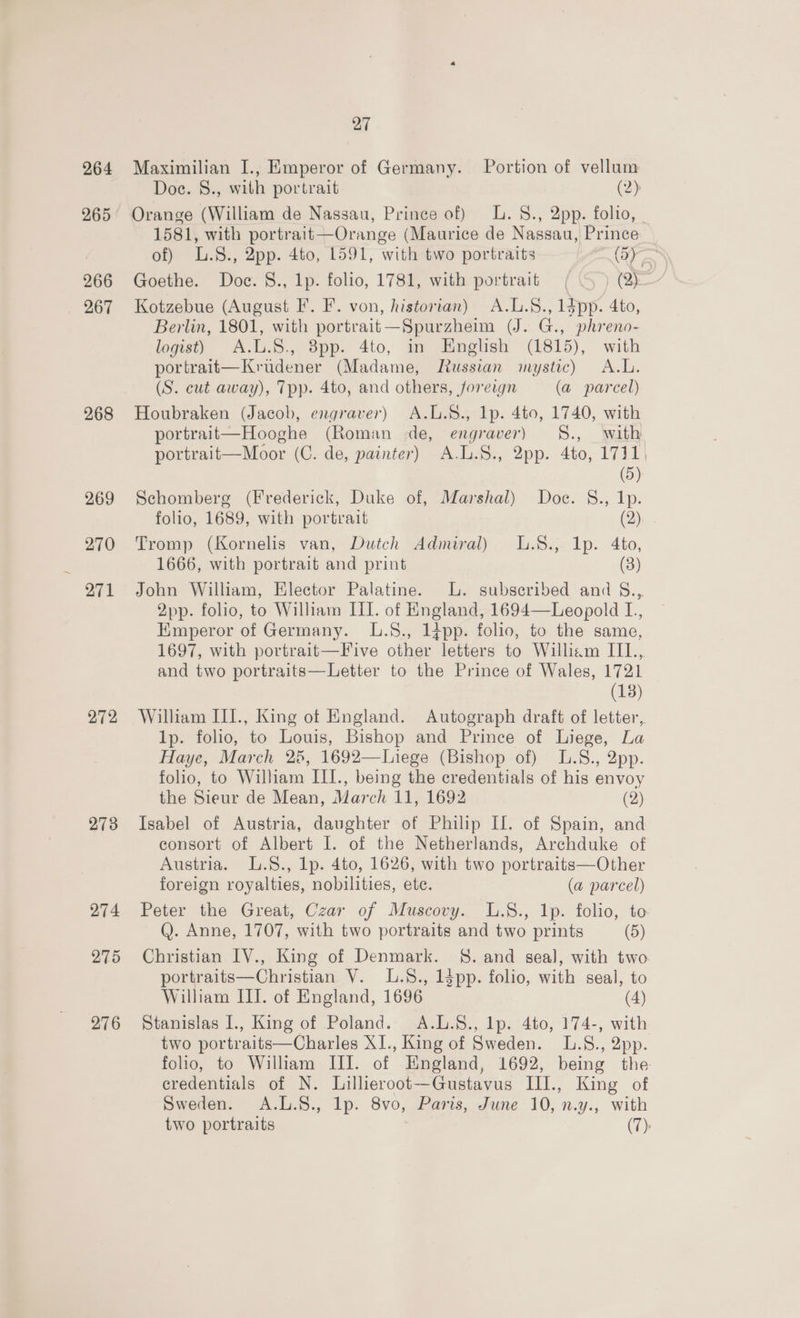 264 265 266 267 268 269 270 271 272 273 274 275 276 27 Maximilian I., Emperor of Germany. Portion of vellum Doe. 8., with portrait (2) Orange (William de Nassau, Prince of) L.8., 2pp. folio, 1581, with portrait—Orange (Maurice de Nassau, Prince of) L.8., 2pp. 4to, 1591, with two portraits (5) Goethe. Doce. §., 1p. folio, 1781, with portrait (5 ) (2) Kotzebue (August F. F. von, historian) A.L.§., 1dpp. 4to, Berlin, 1801, with portrait—Spurzheim (J. G., phreno- logist) A.L.S., 3pp. 4to, in English (1815), with portrait—Krudener (Madame, Mussian mystic) A.L. (S. cut away), Tpp. 4to, and others, foreign (a parcel) Houbraken (Jacob, engraver) A.L.S., lp. 4to, 1740, with portrait—Hooghe (Roman de, engraver) S8., with portrait—Moor (C. de, painter) A.L.S., 2pp. 4to, 1731, (5) Schomberg (Frederick, Duke of, Marshal) Doc. §., Ip. folio, 1689, with portrait (ay... Tromp (Kornelis van, Dutch Admiral) L.8., 1p. 4to, 1666, with portrait and print (3) John William, Elector Palatine. L. subscribed and S..,. 2pp. folio, to William III. of England, 1694—Leopold L., Emperor of Germany. L.S., 1}pp. folio, to the same, 1697, with portrait—Five other letters to William IIL., and two portraits—Letter to the Prince of Wales, 1721 — (18) William III., King of England. Autograph draft of letter, 1p. folio, to Louis, Bishop and Prince of Liege, La Haye, March 25, 1692—Liege (Bishop of) L.S., 2pp. folio, to William III., being the credentials of his envoy the Sieur de Mean, March 11, 1692 (2) Isabel of Austria, daughter of Philip Il. of Spain, and consort of Albert I. of the Netherlands, Archduke of Austria. L.8., lp. 4to, 1626, with two portraits—Other foreign royalties, nobilities, ete. (a parcel) Peter the Great, Czar of Muscovy. L.S., 1p. folio, to Q. Anne, 1707, with two portraits and two prints (5) Christian IV., King of Denmark. §. and seal, with two portraits—Christian V. .8., 1dpp. folio, with seal, to William III. of England, 1696 (4) Stanislas I., King of Poland. A.L.8., lp. 4to, 174-, with two portraits—Charles XI., King of Sweden. L.S., 2pp. folio, to William III. of England, 1692, being the credentials of N. Lillieroot—Gustavus III., King of Sweden. A.L.S., lp. 8vo, Paris, June 10, n.y., with two portraits (7):