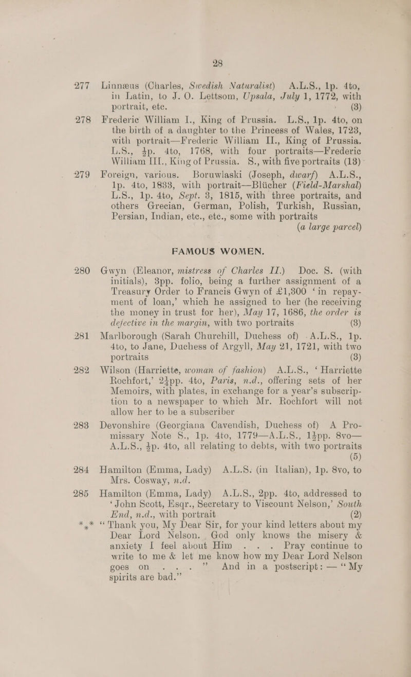 277 278 279 280 281 282 283 284 285 28 Linneeus (Charles, Swedish Naturalist) A.L.8., lp. 4to, in Latin, to J. O. Lettsom, Upsala, July 1, 1772, with portrait, ete. - (3) Frederic William I., King of Prussia. L.§., lp. 4to, on the birth of a daughter to the Princess of Wales, 17238, with portrait—Frederic William II., King of Prussia. L.S., 4p. 4to, 1768, with four portraits—Frederic William IIT., King of Prussia. §., with five portraits (18) - Foreign, various. Boruwlaski (Joseph, dwarf) A.L.S., lp. 4to, 1833, with portrait—Bliicher (Field-Marshal) L.S., lp. 4to, Sept. 8, 1815, with three portraits, and others Grecian, German, Polish, Turkish, Russian, Persian, Indian, ete., etc., some with portraits (a large parcel) FAMOUS WOMEN. Gwyn (Eleanor, mistress of Charles II.) Doc. 8. (with initials), 3pp. folio, being a further assignment of a Treasury Order to Francis Gwyn of £1,800 ‘in repay- ment of loan,’ which he assigned to her (he receiving the money in trust for her), May 17, 1686, the order is defective in the margin, with two portraits (8) Marlborough (Sarah Churchill, Duchess of) .A.L.S., 1p. Ato, to Jane, Duchess of Argyll, May 21, 1721, with two portraits (3) Wilson (Harriette, woman of fashion) A.L.S., ‘ Harriette Rochfort,’ 24pp. 4to, Paris, n.d., offering sets of her Memoirs, with plates, in exchange for a year’s subscrip- tion to a newspaper to which Mr. Rochfort will not allow her to be a subscriber Devonshire (Georgiana Cavendish, Duchess of) <A Pro- missary Note S., lp. 4to, 1779—A.L.8., 1dpp. 8vo— A.L.S., 4p. 4to, all relating to debts, with two portraits (5) Hamilton (Emma, Lady) A.L.S. (in Italian), 1p. 8vo, to Mrs. Cosway, n.d. Hamilton (Kmma, Lady) A.L.§., 2pp. 4to, addressed to ‘John Scott, Esqr., Secretary to Viscount Nelson,’ South End, n.d., with portrait (2) Dear Lord Nelson. God only knows the misery &amp; anxiety I feel about Him . . . Pray continue to write to me &amp; let me know how my Dear Lord Nelson goes on... ” And in a postscript: — ‘ My spirits are bad.”