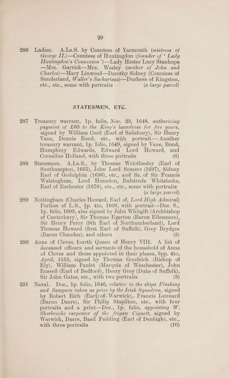 287 288 289 290 291 George II.)—Countess of Huntingdon (founder of ‘ Lady Huntingdon’s Connexion ’)—Lady Hester Lucy Stanhope —Mrs. Garrick—Mrs. Wesley (mother of John and Charles)—Mary Linwood—Dorothy Sidney (Countess of Sunderland, Waller’s Sacharissa)—Duchess of Kingston, etc., etc., some with portraits (a large parcel) STATESMEN, ETC. Treasury warrant, lp. folio, Nov. 28, 1648, authorizing payment of £60 to the King’s laundress for five years, signed by William Cecil (Karl of Salisbury), Sir Henry Vane, Dennis Bond, etc., with portrait — Another treasury warrant, lp. folio, 1649, signed by Vane, Bond, Humphrey Edwards, Edward Lord Howard, and Cornelius Holland, with three portraits (6) Statesmen. A.Ls.S., by Thomas Wriothesley (Earl of Southampton, 1665), John Lord Somers (1697), Sidney Earl of Godolphin (1696), etc., and Ss. of Sir Francis Walsingham, Lord Hunsdon, Bulstrode Whitelocke, Earl of Rochester (1678), etc., etc., some with portraits (a large parcel) Nottingham (Charles Howard, Karl of, Lord High Admiral) Portion of L.8., 4p. 4to, 1606, with portrait—Doe. S., 1p. folio, 16038, also signed by John Whitgift (Archbishop of Canterbury), Sir Thomas Egerton (Baron Ellesmere), Sir Henry Percy (9th Earl of Northumberland), Lord Thomas Howard (first Earl of Suffolk), Grey Brydges (Baron Chandos), and others (8) Anne of Cleves, fourth Queen of Henry VIII. A list of deceased officers and servants of the household of Anne of Cleves and those appointed in their places, 3pp. 4to, April, 1558, signed by Thomas Goodrich (Bishop of Ely), William Paulet (Marquis of Winchester), John Russell (Earl of Bedford), Henry Grey (Duke of Suffolk), Sir John Gates, etc., with two portraits (3) Naval. Doc., 1p. folio, 1646, relative to the ships Flushing and Sampson taken as prize by the Inish Squadron, signed by Robert Rich (Karlyof<Warwick),- Francis Lennard (Baron Dacre), Sir Philip Stapilton, etc., with four portraits and a print—Doc., lp. folio, appointing W. Sherbrooke carpenter of the frigate Cignett, signed by Warwick, Dacre, Basil Feilding (Earl of Denbigh), etc.,