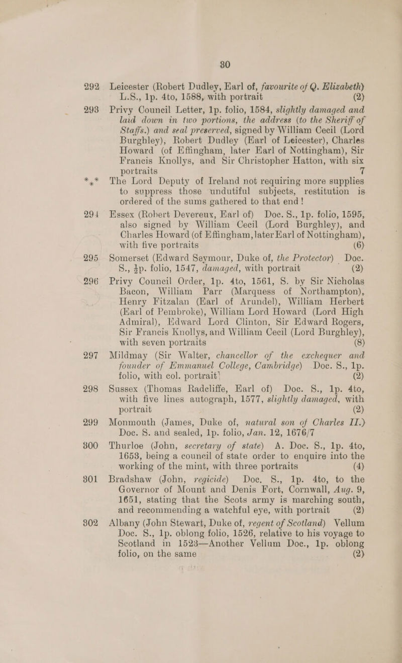 292 293 29 4 295 296 297 298 299 300 301 302 80 Leicester (Robert Dudley, Earl of, favourite of Q. Hlizabeth) L.S., lp. 4to, 1588, with portrait (2) Privy Council Letter, 1p. folio, 1584, slightly damaged and laid down in two portions, the address (to the Sheriff of Staffs.) and seal preserved, signed by William Cecil (Lord Burghley), Robert Dudley (Karl of Leicester), Charles Howard (of Effingham, later Earl of Nottingham), Sir Francis Knollys, and Sir Christopher Hatton, with six portraits 7 The Lord Deputy of Ireland not requiring more supplies to suppress those undutiful subjects, restitution is ordered of the sums gathered to that end! | Essex (Robert Devereux, Earl of) Doc. §., 1p. folio, 1595, also signed by William Cecil (Lord Burghley), and Charles Howard (of Effingham, later Harl of Nottingham), with five portraits (6) Somerset (Edward Seymour, Duke of, the Protector) Doce. S., 4p. folio, 1547, damaged, with portrait (2) Privy Council Order, lp. 4to, 1561, 8S. by Sir Nicholas Bacon, William Parr (Marquess of Northampton), Henry Fitzalan (Earl of Arundel), William Herbert (Karl of Pembroke), William Lord Howard (Lord High Admiral), Mdward Lord Clinton, Sir Edward Rogers, Sir Francis Knollys, and William Cecil (Lord Burghley), with seven portraits (8) Mildmay (Sir Walter, chancellor of the exchequer and founder of Emmanuel College, Cambridge) Doc. §., 1p. folio, with col. portrait’ (2) Sussex (Thomas Radcliffe, Earl of) Doc. §., 1p. 4to, with five lines autograph, 1577, slightly damaged, with portrait (2) Monmouth (James, Duke of, natural son of Charles II.) Doc. 8. and sealed, 1p. folio, Jan. 12, 1676/7 Thurloe (John, secretary of state) A. Doc. §., lp. 4to, 1658, being a council of state order to enquire into the working of the mint, with three portraits (4) Bradshaw (John, regicide) Doce. S., Ip. 4to, to the Governor of Mount and Denis Fort, Cornwall, Aug. 9, 1651, stating that the Scots army is marching south, and recommending a watchful eye, with portrait (2) Albany (John Stewart, Duke of, regent of Scotland) Vellum Doc. §., 1p. oblong folio, 1526, relative to his voyage to Seotland in 1523—Another Vellum Doc., lp. oblong