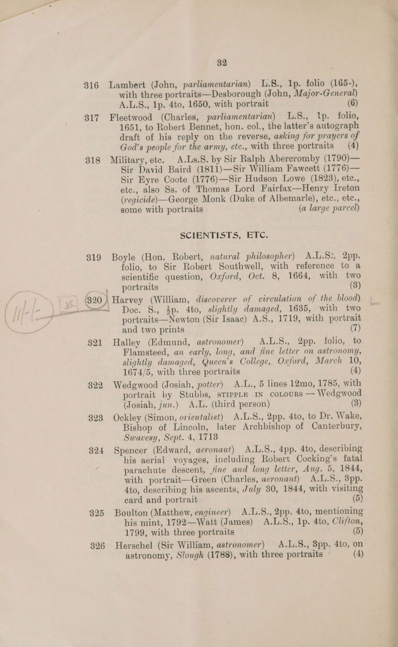 316 Lambert (John, parliamentarian) L.§., 1p. folio (165-), with three portraits—Desborough (John, Major-General) A.L.S., 1p. 4to, 1650, with portrait (6) 317 Fleetwood (Charles, parliamentarian) L.S., tp. folio, 1651, to Robert Bennet, hon. col., the latter’s autograph draft of his reply on the reverse, asking for prayers of God’s people for the arn, etc., with three portraits (4) 318 Military,ete. A.Ls.S. by Sir Ralph Abercromby (1790)— Sir David Baird (1811)—-Sir William Fawcett (1776)— Sir Eyre Coote (1776)—Sir Hudson Lowe (1823), etc., etc., also Ss. of Thomas Lord Fairfax—Henry Ireton (regicide)—George Monk (Duke of Albemarle), etc., etc., some with portraits (a large parcel) SCIENTISTS, ETC. 319 Boyle (Hon. Robert, natural philosopher) A.L.S:, 2pp. folio, to Sir Robert Southwell, with reference to a scientific question, Oxford, Oct. 8, 1664, with two | portraits (3) 820) Harvey (William, discoverer of circulation of the blood) portraits—Newton (Sir Isaac) A.S., 1719, with portrait and two prints (7) 321 Halley (Kdmund, astronomer) A.L.S., 2pp. folio, to Flamsteed, an early, long, and fine letter on astronomy, slightly damaged, Queen’s College, Oxford, March 10, 1674/5, with three portraits (4) 822 Wedgwood (Josiah, potter) A.L., 5 lines 12mo, 1785, with portrait by Stubbs, sTrppLe IN coLours — Wedgwood (Josiah, jun.) A.L. (third person) (8) 823 Ockley (Simon, orientalist) A.L.S., 2pp. 4to, to Dr. Wake, Bishop of Lincoln, later Archbishop of Canterbury, Swavesy, Sept. 4, 1718 $24 Spencer (Edward, aeronaut) A.L.S., 4pp. 4to, describing his aerial voyages, including Robert Cocking’s fatal parachute descent, jine and long letter, Aug. 5, 1844, with portrait—Green (Charles, aeronaut) A.L.S., dpp. 4to, describing his ascents, July 80, 1844, with visiting card and portrait (5) 325 Boulton (Matthew, engineer) A.L.8., 2pp. 4to, mentioning his mint, 1792—Watt (James) A.L.S., lp. 4to, Clifton, 1799, with three portraits (5) 326 Herschel (Sir William, astronomer) A.L.S., 3pp. 4to, on astronomy, Slough (1788), with three portraits | (4)