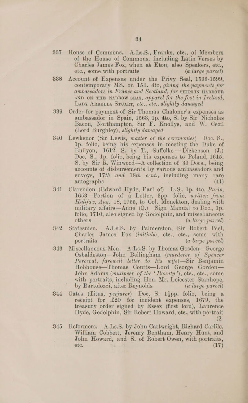 337 338 339 340 B41 342 343 344 345 34 House of Commons. A.Ls.8., Franks, ete., of Members of the House of Commons, including Latin Verses by Charles James Fox, when at HKton, also Speakers, etc., ete., some with portraits (a large parcel) Account of Expenses under the Privy Seal, 1596-1599, contemporary MS. on 15ll. 4to, giving the payments for ambassadors in France and Scotland, for SHIPS IN HARBOUR AND ON THE NARROW SEAS, apparel for the foot in Ireland, Lavy ARBELLA Stuart, etc., etc., slightly damaged Order for payment of Sir Thomas Chaloner’s expenses as ambassador in Spain, 1568, lp. 4to, 8. by Sir Nicholas Bacon, Northampton, Sir F. Knollys, and W. Cecil (Lord Burghley), slightly damaged Lewkenor (Sir Lewis, master of the ceremonies’ Doce. §., 1p. folio, being his expenses in meeting the Duke of Bullyon, 1612, 8. by 'T., Suffolke— Dickenson (J.) Doc. §., 1p. folio, being his expenses to Poland, 1615, S. by Sir R. Winwood—A collection of 89 Does., being accounts of disbursements by various ambassadors and envoys, 17th and 18th cent., including many rare autographs (41) Clarendon (Edward Hyde, Earl of) L.§8., lp. 4to, Paris, 1653—Portion of a Letter, 8pp. folio, written from Halifax, Aug. 18, 1755, to Col. Monckton, dealing with military affairs—Anne (Q.) Sign Manual to Doc., 1p. folio, 1710, also signed by Godolphin, and miscellaneous others (a large parcel) Statesmen. A.Lis.S. by Palmerston, Sir Robert Peel, Charles James Fox (initials), ete., ete., some with portraits (a large parcel) Miscellaneous Men. A.Ls.8. by Thomas Gosden—George Osbaldeston—John Bellingham (murderer of Spencer Perceval, farewell letter to his wife)—Sir Benjamin Hobhouse—Thomas Coutts—Lord George Gordon— John Adams (mutineer of the ‘ Bounty’), etc., etc., some with portraits, including Hon. Mr. Leicester Stanhope, by Bartolozzi, after Reynolds (a large parcel) Oates (Titus, perjurer) Doc. 8. 1dpp. folio, being a receipt for £20 for incident expenses, 1679, the treasury order signed by Essex (first lord), Laurence Hyde, Godolphin, Sir Robert Howard, ete., with portrait (2 Reformers. A.Ls.8. by John Cartwright, Richard Carlile, William Cobbett, Jeremy Bentham, Henry Hunt, and John Howard, and §. of Robert Owen, with portraits, etc. (17)