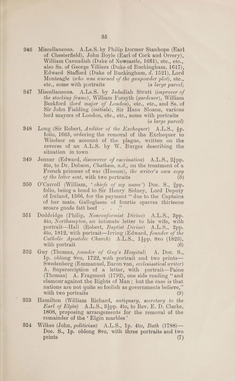 346 347 348 349 350 351 352 353 354 35 Miscellaneous. A.Ls.§. by Philip Dormer Stanhope (Earl of Chesterfield), John Boyle (Earl of Cork and Orrery), William Cavendish (Duke of Newcastle, 1661), ete., etc., also Ss. of George Villiers (Duke of Buckingham, 1617), Edward Stafford (Duke of Buckingham, d. 1521), Lord Monteagle (who was warned of the gunpowder plot), etc., etc., some with portraits (a large parcel; Miscellaneous. A.Ls.S. by Jedediah Strutt (improver of the stocking frame), William Forsyth (gardener), William Beckford (lord major of London), etc., etc., and Ss. of Sir John Fielding (initials), Sir Hans Sloane, various lord mayors of London, etc., etc., some with portraits (a large parcel) Long (Sir Robert, Auditor of the Exchequer) A.L.S., 4p. folio, 1665, ordering the removal of the Exchequer to Windsor on account of the plague, written on the reverse of an A.L.S. by W. Burges describing the situation in town Jenner (Edward, discoverer of vaccination) A.L.S., 24pp. 4to, to Dr. Dobson, Chatham, n.d., on the treatment of a French prisoner of war (Husson), the writer’s own copy of the letter sent, with two portraits (3) O’Carroll (William, ‘ chiefe of my name’) Doc. S., pp. folio, being a bond to Sir Henry Sidney, Lord Deputy of Ireland, 1566, for the payment ‘‘ due to the Captains of her mats. Galloglasse of fourtie sparres thirteene scoare goode fatt beef Doddridge (Philip, Nonconformist Divine) A.L.8., 8pp. 4to, Northampton, an intimate letter to his wife, with portrait—Hall (Robert, Baptist Divine) A.L.S., 2pp. 4to, 1812, with portrait—Irving (Edward, founder of the Catholic Apostolic Church) A.L.§8., 1dpp. 8vo (1828), with portrait (6) Guy (Thomas, founder of Guy’s Hospital) A. Doe. &amp;., lp. oblong 8vo, 1722, with portrait and two prints— Swedenborg (Emmanuel, Baron von, ecclesiastical writer) A. Superscription of a letter, with portrait—Paine (Thomas) A. Fragment (1792), one side reading “and clamour against the Rights of Man; but the case is that nations are not quite so foolish as governments believe,”’ with two portraits (9) Hamilton (William Richard, antiquary, secretary to the Karl of Elgin) A.L.8., 384pp. 4to, to Rev. EH. D. Clarke, 1808, proposing arrangements for the removal of the remainder of the ‘ Elgin marbles’ Wilkes (John, politician) A.L.S., Ip. 4to, Bath (1788)— Doc. 8., lp. oblong 8vo, with three portraits and two