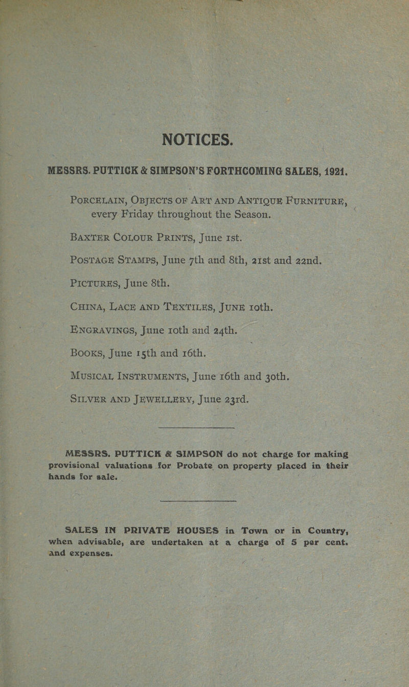 MESSRS. PUTTICK &amp; SIMPSON’S FORTHCOMING SALES, 1921. PORCELAIN, OxyECTS OF ART AND ANTIQUE FURNITURE, | every Friday throughout the Season. | BAXTER COLOUR PRINTS, June rst. PosTacE SraMps, June 7th and 8th, ast and ed : PICTURES, June 8th. | CHINA, LACE AND TEXTILES, JUNE roth. ENGRAVINGS, June roth and 24th. Books, June 1 sth ane 16th. ~ Mustcar INSTRUMENTS, June 16th and 3oth. SILVER AND JEWELLERY, June 23rd. eee MESSRS. PUTTICK &amp; SIMPSON do not charge for making provisional valuations for Probate on property Decor 3 in their hands for sale. SALES IN PRIVATE HOUSES in Town or in Country, when advisable, are undertaken at a charge of 5 per cent. oI : and Expenyer- \ 1B