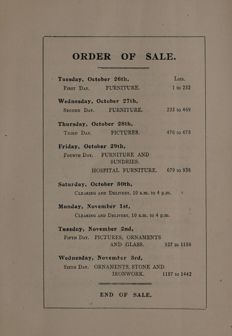 ORDER OF SALE. Tuesday, October 26th, . Lots. First Day. FURNITURE. 1 to 232 Wednesday, October 27th, Srconp Day. FURNITURE. 233 to 469 Thursday, October 28th, Trirp Day. PICTURES. 470 to 678 Friday, October 29th, Fourtu Day. FURNITURE AND SUNDRIES. HOSPITAL FURNITURE. 679 to 936 Saturday, October 30th, CLEARING AND De ivery, 10 a.m. to 4 p.m. &gt; Monday, November Ist, CLEARING AND DELIvERY, 10 a.m. to 4 p.m. Tuesday, November 2nd, Firty Day. PICTURES, ORNAMENTS AND .GLASS. 937 to 1186 Wednesday, Novemter 3rd, Sixty Day. ORNAMENTS, STONE AND IRONWORK. 1187 to 1442 END OF SALE.