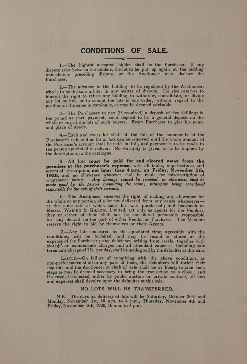 CONDITIONS OF SALE. 2h) 5 aneaeneenetete 1.—The highest accepted bidder shall be the Purchaser. If any dispute arise between the bidders, the lot to be put up again at the bidding immediately preceding dispute, or the Auctioneer may declare the Purchaser. 2.—The advance in the bidding to be regulated by the Auctioneer. who is to be the sole arbiter in any matter of dispute. He also reserves to himself the right to refuse any bidding, to withdraw, consolidate, or divide any lot or lots, or to submit the lots in any order, without regard to the position of the same in catalogue, as may be deemed advisable. 3.—The Purchasers to pay (if required) a deposit of five shillings in the pound as part payment, such deposit to be a general deposit on the whole or any of the lots of such buyers, Every Purchaser to give his name and place of abode. 4,— Each and every lot shall at the fall of the hammer be at the Purchaser’s risk, and no lot or lots can be removed until the whole amount of the Purchaser’s account shall be paid in full, and payment is to be made to the person appointed to deliver. No warranty is given, or to be implied by the descriptions in the catalogue, 5.—All lots must be paid for and cleared away from the premises at the purchaser’s expense, with all faults, imperfections and errors of description, not later ‘than 4 p.m., on Friday, November 5th, 1920, and no allowance whatever shall be made for misdescription of whatsoever nature. Any damage caused by removal, or otherwise, must be made good by the person committing the same; principals being considered responsible for the acts of their servants, 6.—The Auctioneer reserves the right of making any allowance for the whole or any portion of a lot not delivered from any cause whatsoever— at the same rate at which such lot. was purchased; and inasmuch as Messrs. Warine &amp; GiLLow, Limited, act only as agents for the Vendors, they or either of them shall not be considered personally responsible for any default on the part of either Vendor or Purchaser, The Vendors reserve the right to bid by themselves or their Agents. 7.—Any lots uncleared by the appointed time, agreeably with the conditions, will be forfeited, and may be resold or stored at the expense of the Purchaser ; any deficiency arising from resale, together with storage. or maintenance charges and all attendant expenses, including sale foreman’s charge of 15s. per day, shall be made good by the defaulter at this sale. LastLty.—On failure of complying with the above conditions, or non-performance of all or any part of them, the defaulters will forfeit their deposits, and the Auctioneer or clerk of sale shall be at liberty to take such steps as may be deemed necessary to bring the transaction to a close; and if a resale be effected, either by public auction or private contract, all loss ‘and expenses shall devolve upon the defaulter at this sale. NO LOTS WILL BE TRANSFERRED. N.B.—The days for delivery of lots will be Saturday, October 30th and Monday, November Ist, 10 a.m. to 4 p.m., Thursday, November 4th and Friday, November Sth, 1920, 10 a.m, to 4 p.m.