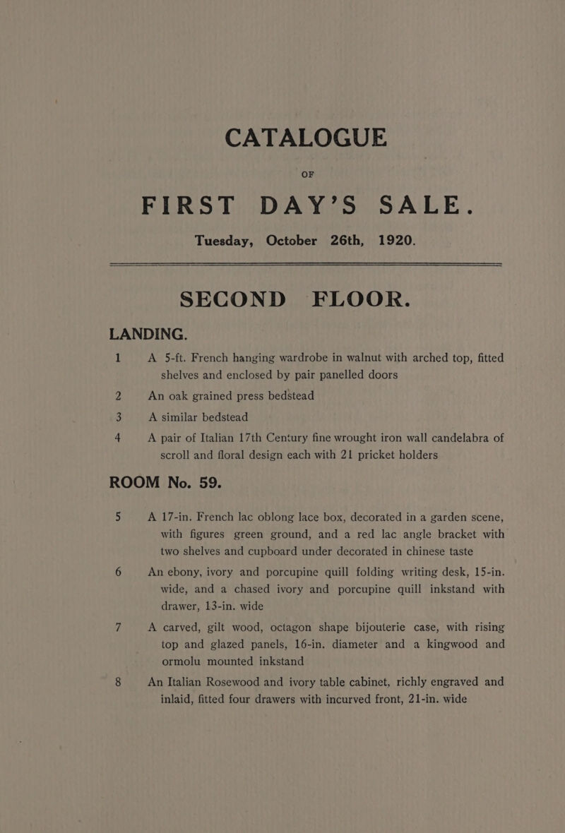 CATALOGUE OF FIRST DAY’S SALE. Tuesday, October 26th, 1920. SECOND FLOOR. LANDING. 1 A 5-ft. French hanging wardrobe in walnut with arched top, fitted shelves and enclosed by pair panelled doors 2 An oak grained press bedstead 3 A similar bedstead 4 A pair of Italian 17th Century fine wrought iron wall candelabra of scroll and floral design each with 21 pricket holders ROOM No. 59. 5 A 17-in. French lac oblong lace box, decorated in a garden scene, with figures green ground, and a red lac angle bracket with two shelves and cupboard under decorated in chinese taste 6 An ebony, ivory and porcupine quill folding writing desk, 15-in. wide, and a chased ivory and porcupine quill inkstand with drawer, 13-in. wide 7 A carved, gilt wood, octagon shape bijouterie case, with rising top and glazed panels, 16-in. diameter and a kingwood and ormolu mounted inkstand 8 An Italian Rosewood and ivory table cabinet, richly engraved and inlaid, fitted four drawers with incurved front, 21-in. wide