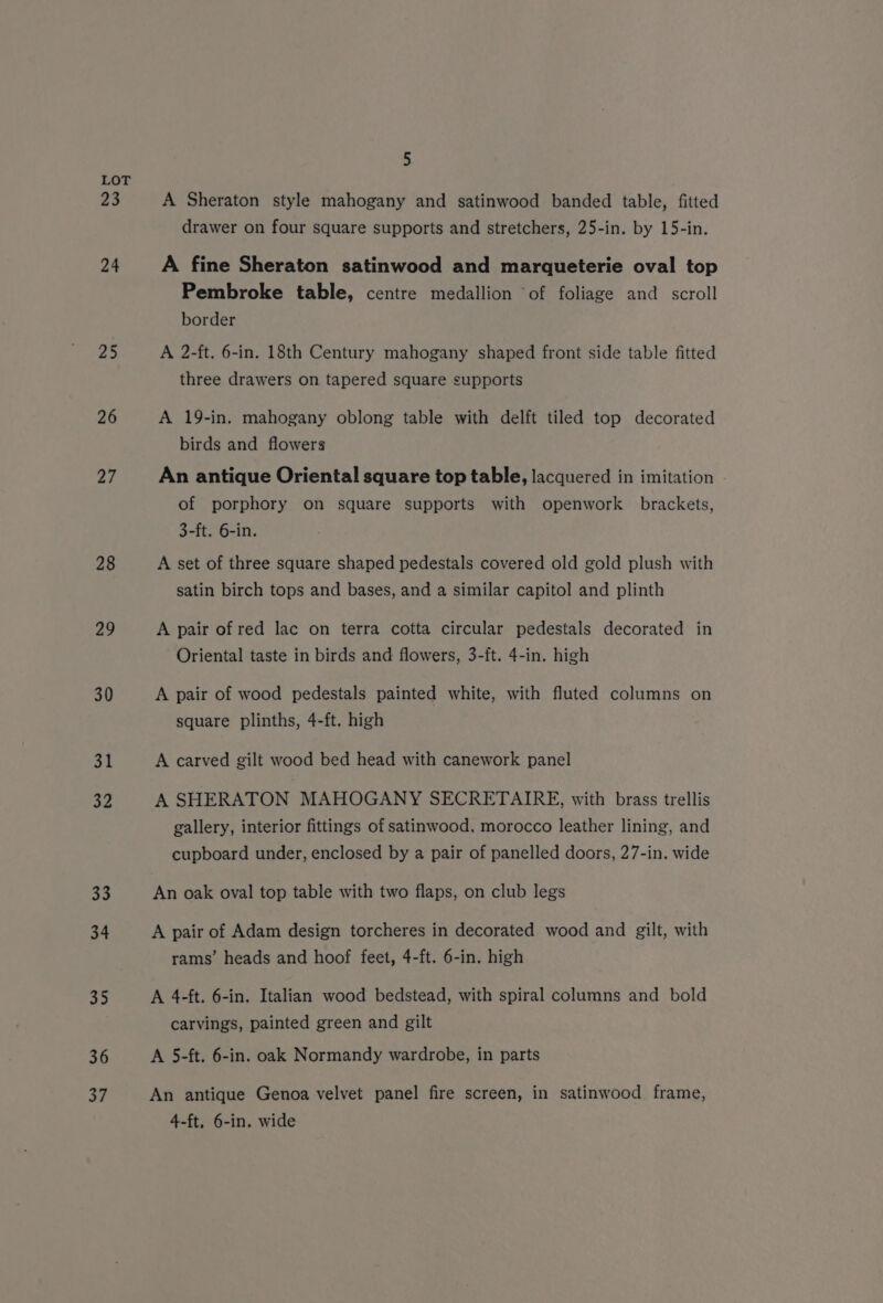 23 24 25 26 27 28 29 30 AL 32 aa 34 35 36 37 5 A Sheraton style mahogany and satinwood banded table, fitted drawer on four square supports and stretchers, 25-in. by 15-in. A fine Sheraton satinwood and marqueterie oval top Pembroke table, centre medallion “of foliage and scroll border A 2-ft. 6-in. 18th Century mahogany shaped front side table fitted three drawers on tapered square supports A 19-in. mahogany oblong table with delft tiled top decorated birds and flowers An antique Oriental square top table, lacquered in imitation of porphory on square supports with openwork brackets, 3-ft. 6-in. A set of three square shaped pedestals covered old gold plush with satin birch tops and bases, and a similar capitol and plinth A pair of red lac on terra cotta circular pedestals decorated in Oriental taste in birds and flowers, 3-ft. 4-in. high A pair of wood pedestals painted white, with fluted columns on square plinths, 4-ft. high A carved gilt wood bed head with canework panel A SHERATON MAHOGANY SECRETAIRE, with brass trellis gallery, interior fittings of satinwood, morocco leather lining, and cupboard under, enclosed by a pair of panelled doors, 27-in. wide An oak oval top table with two flaps, on club legs A pair of Adam design torcheres in decorated wood and gilt, with rams’ heads and hoof feet, 4-ft. 6-in. high A 4-ft. 6-in. Italian wood bedstead, with spiral columns and bold carvings, painted green and gilt A 5-ft. 6-in. oak Normandy wardrobe, in parts An antique Genoa velvet panel fire screen, in satinwood frame, 4-ft, 6-in. wide