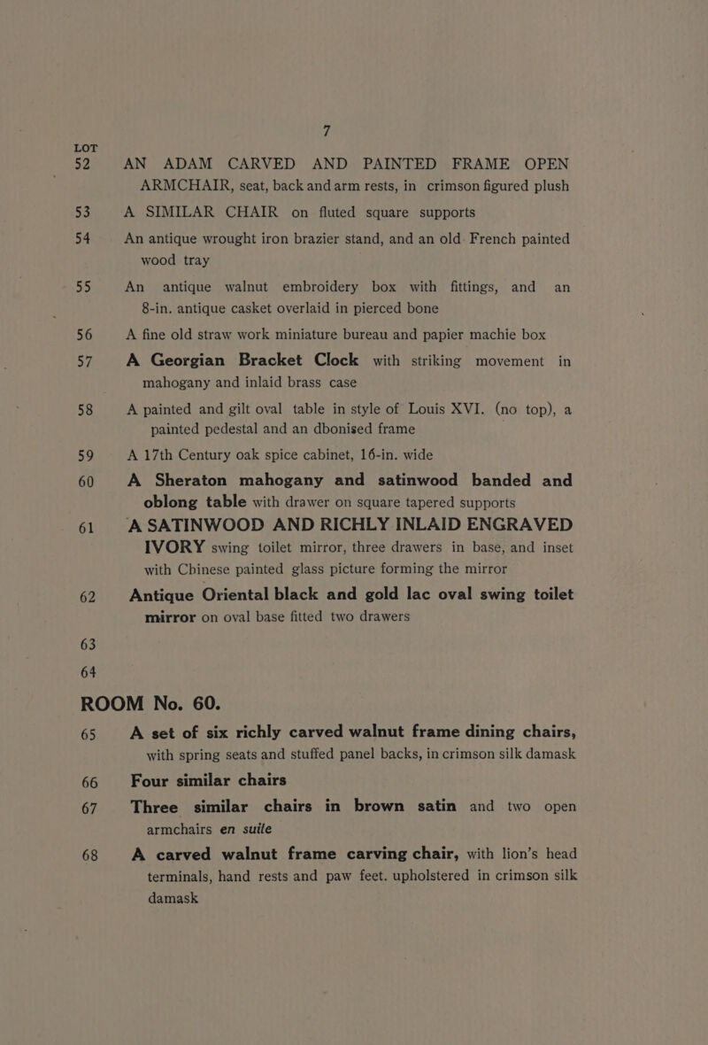 52 53 54 55 56 af 58 59 60 61 62 63 64 7 AN ADAM CARVED AND PAINTED FRAME OPEN ARMCHAIR, seat, back andarm rests, in crimson figured plush A SIMILAR CHAIR on fluted square supports An antique wrought iron brazier stand, and an old: French painted wood tray An antique walnut embroidery box with fittings, and an 8-in. antique casket overlaid in pierced bone A fine old straw work miniature bureau and papier machie box A Georgian Bracket Clock with striking movement in mahogany and inlaid brass case A painted and gilt oval table in style of Louis XVI. (no top), a painted pedestal and an dbonised frame A 17th Century oak spice cabinet, 16-in. wide A Sheraton mahogany and satinwood banded and oblong table with drawer on square tapered supports IVORY swing toilet mirror, three drawers in base, and inset with Chinese painted glass picture forming the mirror Antique Oriental black and gold lac oval swing toilet mirror on oval base fitted two drawers 65 66 67 68 A set of six richly carved walnut frame dining chairs, with spring seats and stuffed panel backs, in crimson silk damask Four similar chairs Three similar chairs in brown satin and two open armchairs en suite A carved walnut frame carving chair, with lion’s head terminals, hand rests and paw feet. upholstered in crimson silk damask
