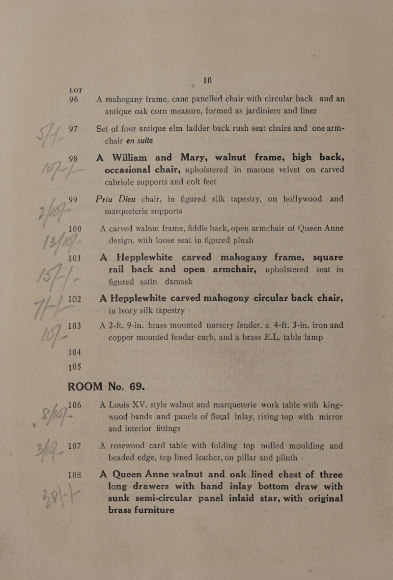 96 97 98 a? 10 A mahogany frame, cane panelled chair with circular back and an antique oak corn measure, formed as jardiniere and liner Set of four antique elm ladder back rush seat chairs and one arm- chair en suite A William and Mary, walnut frame, high back, occasional chair, upholstered in marone velvet on carved cabriole supports and colt feet Priu Dieu chair, in figured silk tapestry, on hollywood and marqueterie supports A carved walnut frame, fiddle back, open armchair of Queen Anne design, with loose seat in figured plush A Hepplewhite carved mahogany frame, square rail back and open armchair, upholstered seat in figured satin damask A Hepplewhite carved mahogony circular back chair, in ivory silk tapestry A 2-ft. 9-in. brass mounted nursery fender, a 4-ft. 3-in. iron and copper mounted fender curb, and a brass E.L. table lamp A Louis XV. style walnut and marqueterie work table with king- wood bands and panels of floral inlay, rising top with mirror and interior fittings A rosewood card table with folding top nulled moulding and beaded edge, top lined leather, on pillar and plinth A Queen Anne walnut and oak lined chest of three long drawers with band inlay bottom draw with sunk semi-circular panel inlaid star, with original brass furniture