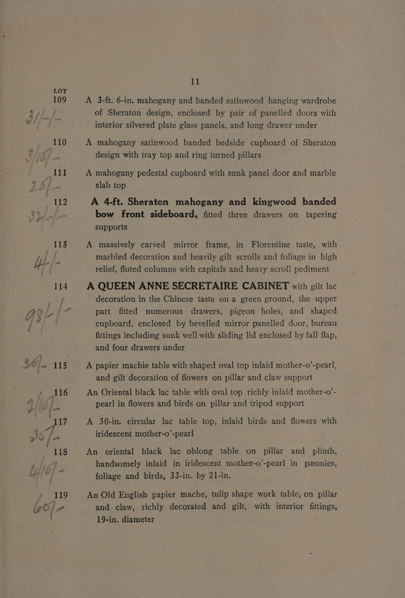 109 Oo 110 eel it? 11 A 3-ft. 6-in. mahogany and banded satinwood hanging wardrobe of Sheraton design, enclosed by pair of panelled doors with interior silvered plate glass panels, and long drawer under A mahogany satinwood banded bedside cupboard of Sheraton design with tray top and ring turned pillars A mahogany pedestal cupboard with sunk panel door and marble slab top A 4-ft. Sheraton mahogany and kingwood banded bow front sideboard, fitted three drawers on tapering supports A massively carved mirror frame, in Florentine taste, with marbled decoration and heavily gilt scrolls and foliage in high relief, fluted columns with capitals and heavy scroll pediment A QUEEN ANNE SECRETAIRE CABINET with gilt lac decoration in the Chinese taste on a green ground, the upper part fitted numerous drawers, pigeon holes, and shaped cupboard, enclosed by bevelled mirror panelled dvor, bureau fittings including sunk well with sliding lid enclosed by fall flap, and four drawers under A papier machie table with shaped oval top inlaid mother-o’-peatl, and gilt decoration of flowers on pillar and claw support An Oriental black lac table with oval top richly inlaid mother-o’- pearl in flowers and birds on pillar and tripod support A 30-in. circular lac table top, inlaid birds and flowers with iridescent mother-o’-pear] An oriental black lac oblong table on pillar and_ plinth, handsomely inlaid in iridescent mother-o’-pearl in pzeonies, foliage and birds, 33-in. by 21-in. An Old English papier mache, tulip shape work table, on pillar and claw, richly decorated and gilt, with interior fittings, 19-in. diameter