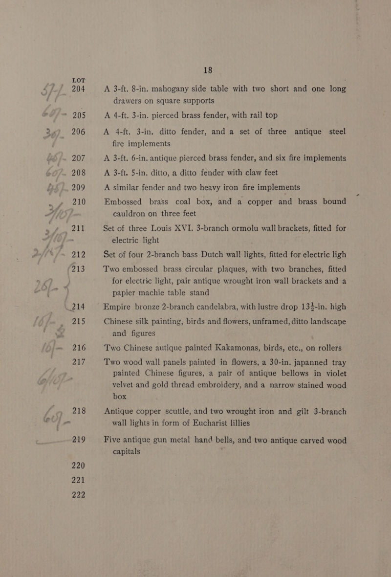 204 205 206 207 208 209 210 211 212 213 214 y+ fe] 216 217 218 219 220 221 222 18 A 3-ft. 8-in. mahogany side table with two short and one long drawers on square supports A 4-ft. 3-in. pierced brass fender, with rail top A 4-ft. 3-in. ditto fender, and a set of three antique steel fire implements A 3-ft. 6-in. antique pierced brass fender, and six fire implements A 3-ft. 5-in. ditto, a ditto fender with claw feet A similar fender and two heavy iron fire implements Embossed brass coal box, and a copper and brass bound cauldron on three feet Set of three Louis XVI. 3-branch ormolu wall brackets, fitted for electric light Set of four 2-branch bass Dutch wall lights, fitted for electric ligh Two embossed brass circular plaques, with two branches, fitted for electric light, pair antique wrought iron wall brackets and a papier machie table stand Empire bronze 2-branch candelabra, with lustre drop 133-in. high Chinese silk painting, birds and flowers, unframed, ditto landscape and figures Two Chinese autique painted Kakamonas, birds, etc., on rollers Two wood wall panels painted in flowers, a 30-in. japanned tray painted Chinese figures, a pair of antique bellows in violet velvet and gold thread embroidery, and a narrow stained wood box Antique copper scuttle, and two wrought iron and gilt 3-branch wall lights in form of Eucharist lillies Five antique gun metal hand bells, and two antique carved wood capitals