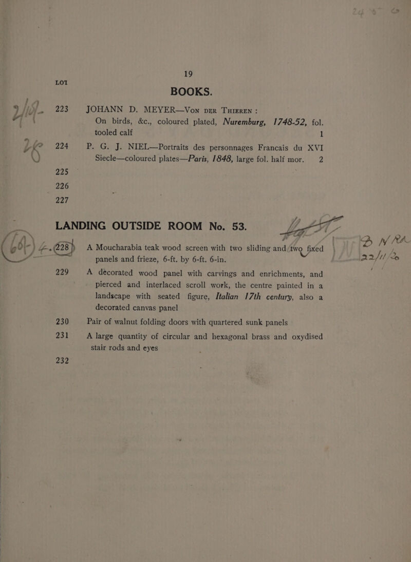 229 230 231 232 19 BOOKS. JOHANN D. MEYER—Von per Turrren : On birds, &amp;c., coloured plated, Nuremburg, 1748-52, fol. tooled calf 1 P. G. J. NIEL—Portraits des personnages Francais du XVI Siecle—coloured plates—Paris, 1848, large fol. half mor. 2 Fi ff . 2, WV (ea A Moucharabia teak wood screen with two sliding and/two fixed | I, panels and frieze, 6-ft. by 6-ft. 6-in. ys 22/11 A decorated wood panel with carvings and enrichments, and pierced and interlaced scroll work, the centre painted in a landscape with seated figure, Italian 17th century, also a decorated canvas panel Pair of walnut folding doors with quartered sunk panels A large quantity of circular and hexagonal brass and oxydised stair rods and eyes