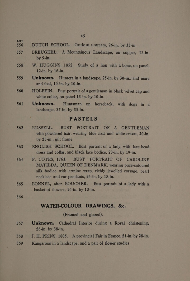 556 557 558 559 560 561 562 563 564 565 566 567 568 569 45 DUTCH SCHOOL. Cattle at a stream, 26-in. by 33-in. BREUGHEL. A Mountainous Landscape, on copper, 12-in. by 9-in. , W. HUGGINS, 1852. Study of a lion with a bone, on panel, 12-in. by 16-in. Unknown. Hunters in a landscape, 25-in. by 30-in.. and mare and foal, 10-in. by 10-in. HOLBEIN. Bust portrait of a gentleman in black velvet cap and white collar, on panel 13-in. by 10-in. Unknown. Huntsman on horseback, with dogs in a landscape, 27-in. by 35-in. PASTELS RUSSELL. BUST PORTRAIT OF A GENTLEMAN with powdered hair, wearing blue coat and white cravat, 30-in. by 25-in., gilt frame ENGLISH SCHOOL. Bust portrait of a lady, with lace head dress and collar, and black lace bodice, 23-in. by 19-in. F, COTES, 1763. BUST PORTRAIT OF CAROLINE MATILDA, QUEEN OF DENMARK, wearing puce-coloured silk bodice with ermine wrap, richly jewelled corsage, pear] necklace and ear pendants, 24-in. by 18-in. BONNEL, after BOUCHER. Bust portrait of a lady with a WATER-COLOUR DRAWINGS, &amp;c. (Framed and glazed). Unknown. Cathedral Interior during a Royal christening, 26-in. by 38-in. J. H. PRINS, 1805. A provincial Fair in France, 21-in. by 28-in. Kangaroos in a landscape, and a pair of flower studies