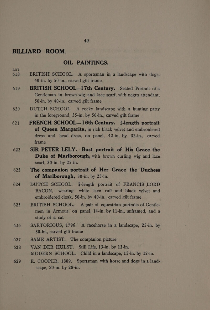 LOT 618 619 620 621 622 623 624 625 OIL PAINTINGS. BRITISH SCHOOL. A sportsman in a landscape with dogs, 40-in. by 50-in., carved gilt frame BRITISH SCHOOL—17th Century. Seated Portrait of a Gentleman in brown wig and lace scarf, with negro attendant, 50-in. by 40-in., carved gilt frame DUTCH SCHOOL. A rocky landscape with a hunting party in the foreground, 35-in. by 50-in., carved gilt frame FRENCH SCHOOL— 16th Century. }-length portrait of Queen Margarita, in rich black velvet and embroidered dress and head dress, on panel, 42-in, by 32-in., carved frame SIR PETER LELY. Bust portrait of His Grace the Duke of Marlborough, with brown curling wig and lace scarf, 30-in. by 25-in. The companion portrait of Her Grace the Duchess of Marlborough, 30-in. by 25-in. DUTCH SCHOOL. #-length portrait of FRANCIS LORD BACON, wearing white lace ruff and black velvet and embroidered cloak, 50-in. by 40-in., carved gilt frame BRITISH SCHOOL. A pair of equestrian portraits of Gentle- men in Armour, on panel, 14-in. by 11-in., unframed, and a study of a cat SARTORIOUS, 1796. &lt;A racehorse in a landscape, 25-in. by 30-in., carved gilt frame SAME ARTIST. The companion picture VAN DER HULST. Still Life, 13-in. by 13-in. MODERN SCHOOL. Child in a landscape, 15-in. by 12-in. E. COOPER, 1809. Sportsman with horse and dogs in a land- scape, 20-in. by 28-in.