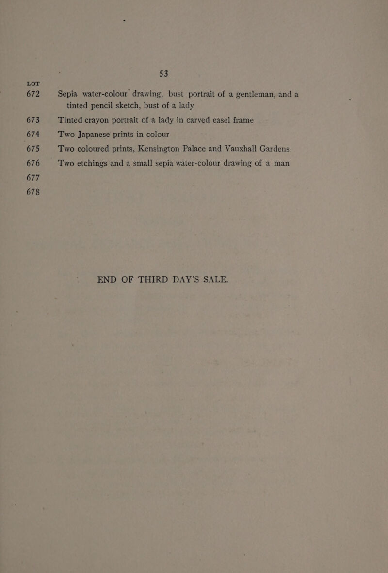672 673 674 675 676 677 678 a Sepia water-colour drawing, bust portrait of a gentleman, and a tinted pencil sketch, bust of a lady Tinted crayon portrait of a lady in carved easel frame Two Japanese prints in colour Two coloured prints, Kensington Palace and Vauxhall Gardens Two etchings and a small sepia water-colour drawing of a man END OF THIRD DAY'S SALE.