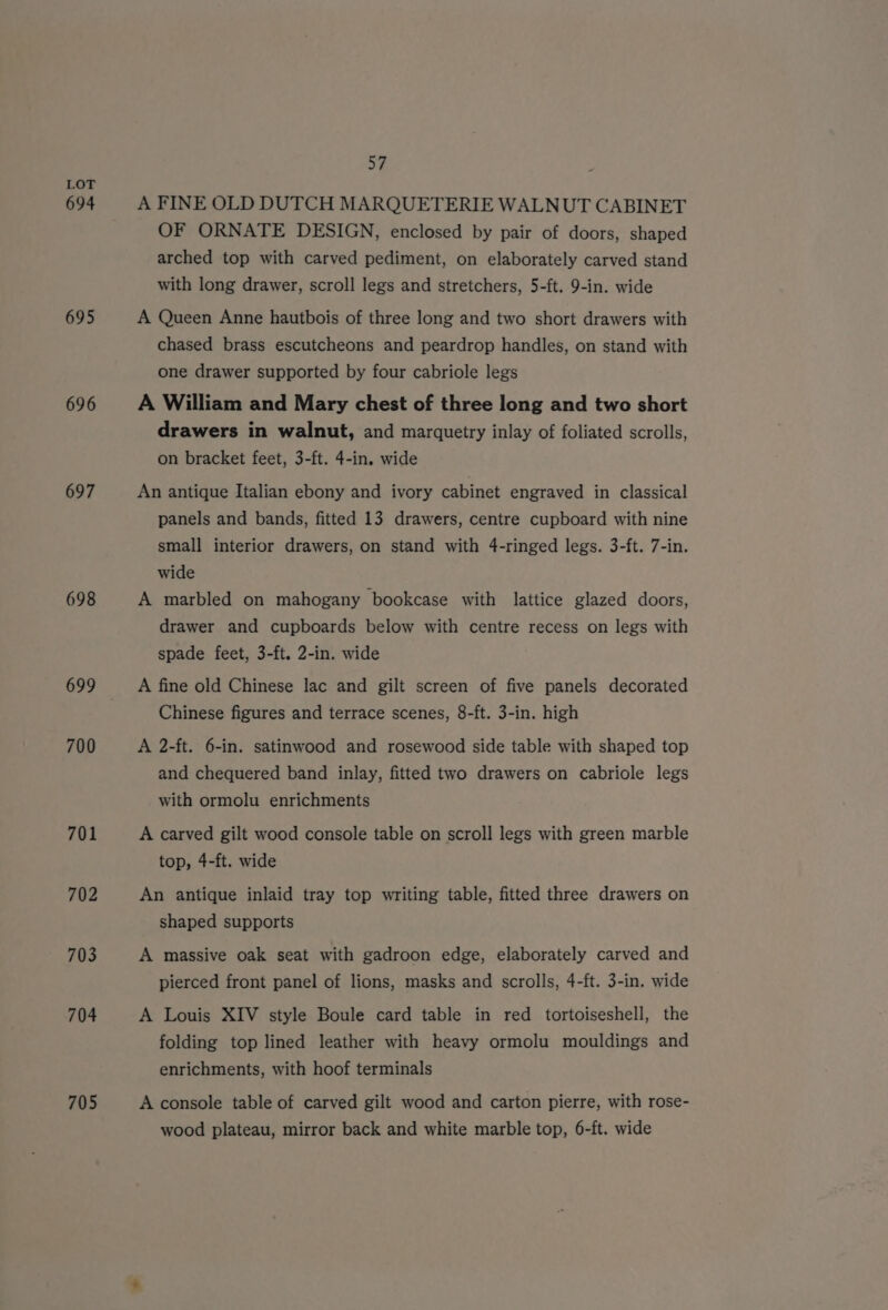 694 695 696 697 698 700 701 702 703 704 705 57 A FINE OLD DUTCH MARQUETERIE WALNUT CABINET OF ORNATE DESIGN, enclosed by pair of doors, shaped arched top with carved pediment, on elaborately carved stand with long drawer, scroll legs and stretchers, 5-ft. 9-in. wide A Queen Anne hautbois of three long and two short drawers with chased brass escutcheons and peardrop handles, on stand with one drawer supported by four cabriole legs A William and Mary chest of three long and two short drawers in walnut, and marquetry inlay of foliated scrolls, on bracket feet, 3-ft. 4-in. wide An antique Italian ebony and ivory cabinet engraved in classical panels and bands, fitted 13 drawers, centre cupboard with nine small interior drawers, on stand with 4-ringed legs. 3-ft. 7-in. wide A marbled on mahogany bookcase with lattice glazed doors, drawer and cupboards below with centre recess on legs with spade feet, 3-ft. 2-in. wide A fine old Chinese lac and gilt screen of five panels decorated Chinese figures and terrace scenes, 8-ft. 3-in. high A 2-ft. 6-in. satinwood and rosewood side table with shaped top and chequered band inlay, fitted two drawers on cabriole legs with ormolu enrichments A carved gilt wood console table on scroll legs with green marble top, 4-ft. wide An antique inlaid tray top writing table, fitted three drawers on shaped supports A massive oak seat with gadroon edge, elaborately carved and pierced front panel of lions, masks and scrolls, 4-ft. 3-in. wide A Louis XIV style Boule card table in red tortoiseshell, the folding top lined leather with heavy ormolu mouldings and enrichments, with hoof terminals A console table of carved gilt wood and carton pierre, with rose- wood plateau, mirror back and white marble top, 6-ft. wide