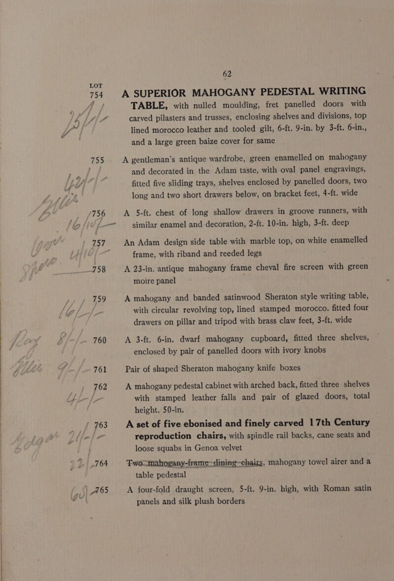 + 755 759 760 761 762 62 A SUPERIOR MAHOGANY PEDESTAL WRITING TABLE, with nulled moulding, fret panelled doors with carved pilasters and trusses, enclosing shelves and divisions, top lined morocco leather and tooled gilt, 6-ft. 9-in. by 3-ft. 6-in., and a large green baize cover for same A gentleman’s antique wardrobe, green enamelled on mahogany and decorated in the Adam taste, with oval panel engravings, fitted five sliding trays, shelves enclosed by panelled doors, two long and two short drawers below, on bracket feet, 4-ft. wide A 5-ft. chest of long shallow drawers in groove runners, with similar enamel and decoration, 2-ft. 10-in. high, 3-ft. deep An Adam design side table with marble top, on white enamelled frame, with riband and reeded legs A 23-in. antique mahogany frame cheval fire screen with green moire panel A mahogany and banded satinwood Sheraton style writing table, with circular revolving top, lined stamped morocco. fitted four drawers on pillar and tripod with brass claw feet, 3-ft. wide A 3-ft. 6-in. dwarf mahogany cupboard, fitted three shelves, enclosed by pair of panelled doors with ivory knobs Pair of shaped Sheraton mahogany knife boxes A mahogany pedestal cabinet with arched back, fitted three shelves with stamped leather falls and pair of glazed doors, total height. 50-in. A set of five ebonised and finely carved 1 7th Century reproduction chairs, with spindle rail backs, cane seats and loose squabs in Genoa velvet Fwoumahogany-frame~dining~chairs, mahogany towel airer and a table pedestal A four-fold draught screen, 5-ft. 9-in. high, with Roman satin panels and silk plush borders
