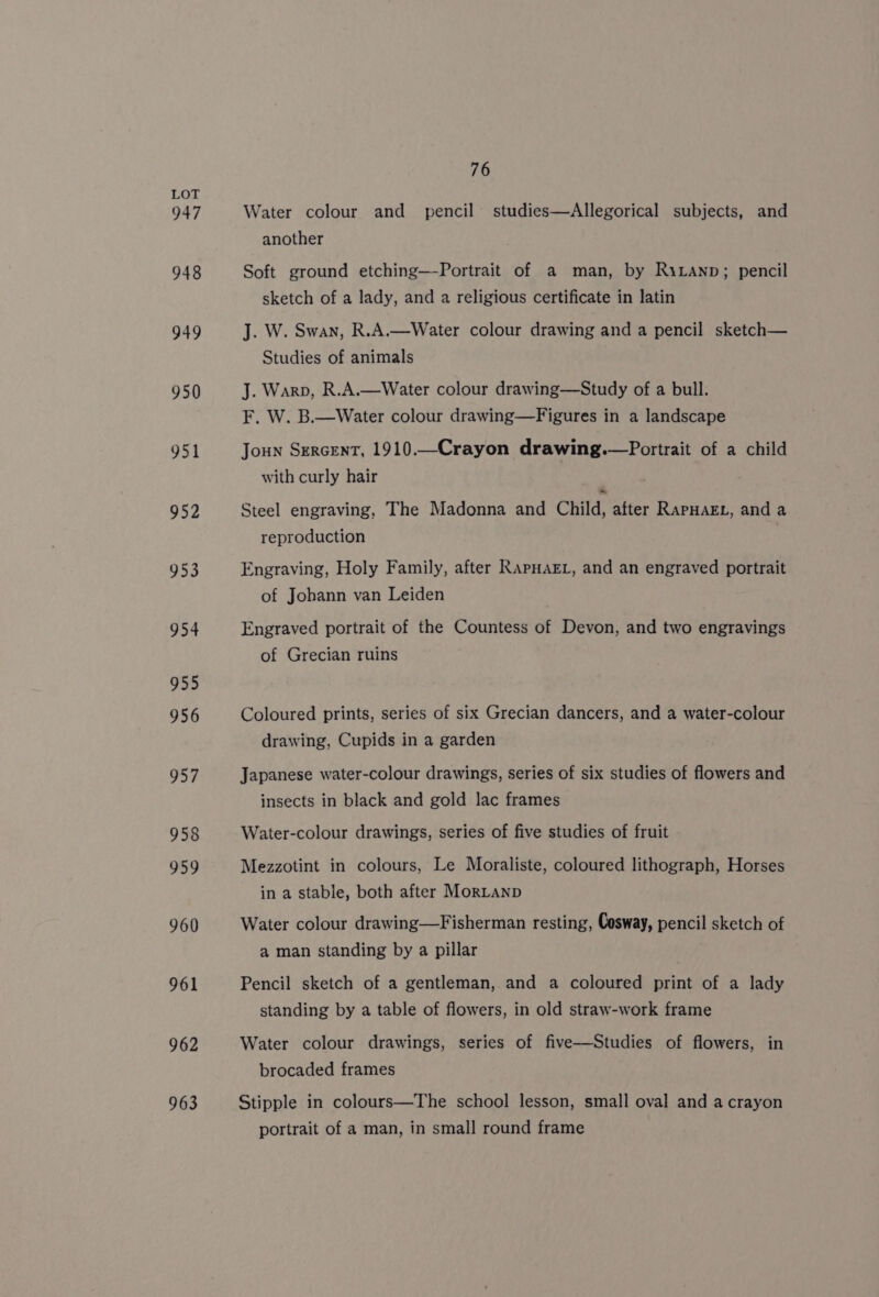 947 948 949 950 951 952 953 954 955 956 957 958 959 960 961 962 963 76 Water colour and _ pencil studies—Allegorical subjects, and another Soft ground etching—-Portrait of a man, by RiLanp; pencil sketch of a lady, and a religious certificate in latin J. W. Swan, R.A.—Water colour drawing and a pencil sketch— Studies of animals J. Warp, R.A.—Water colour drawing—Study of a bull. F. W. B.—Water colour drawing—Figures in a landscape Joun SercenT, 1910.—Crayon drawing.—Portrait of a child with curly hair Steel engraving, The Madonna and Child, after RapHakEt, and a reproduction Engraving, Holy Family, after RapHAEL, and an engraved portrait of Johann van Leiden Engraved portrait of the Countess of Devon, and two engravings of Grecian ruins Coloured prints, series of six Grecian dancers, and a water-colour drawing, Cupids in a garden Japanese water-colour drawings, series of six studies of flowers and insects in black and gold lac frames Water-colour drawings, series of five studies of fruit Mezzotint in colours, Le Moraliste, coloured lithograph, Horses in a stable, both after MorLanp Water colour drawing—Fisherman resting, Cosway, pencil sketch of a man standing by a pillar Pencil sketch of a gentleman, and a coloured print of a lady standing by a table of flowers, in old straw-work frame Water colour drawings, series of five—Studies of flowers, in brocaded frames Stipple in colours—The school lesson, small oval and a crayon portrait of a man, in small round frame