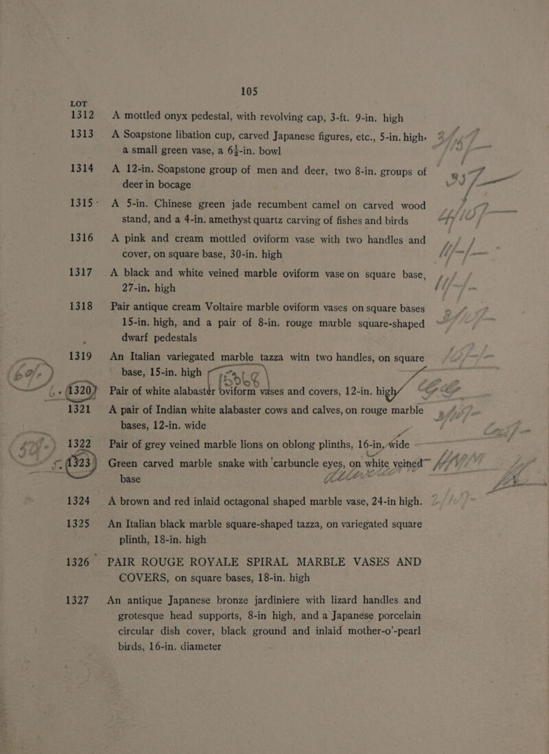 1312 1313 1314 1316 1319 &gt; ie OF 2 e / 1321 1322 105 A mottled onyx pedestal, with revolving cap, 3-ft. 9-in. high A Soapstone libation cup, carved Japanese figures, etc., 5-in. high; a small green vase, a 63-in. bowl A 12-in. Soapstone group of men and deer, two 8-in. groups of deer in bocage A 5-in. Chinese green jade recumbent camel on carved wood stand, and a 4-in. amethyst quartz carving of fishes and birds A pink and cream mottled oviform vase with two handles and cover, on square base, 30-in. high A black and white veined marble oviform vase on square base, 27-in. high Pair antique cream Voltaire marble oviform vases on square bases 15-in. high, and a pair of 8-in. rouge marble square-shaped dwarf pedestals An Italian variegated marble tazza witn two handles, on square A pair of Indian white alabaster cows and calves, on rouge marble bases, 12-in. wide Pair of grey veined marble lions on oblong plinths, 16-in, wide cc base EES. A brown and red inlaid octagonal shaped marble vase, 24-in high. An Italian black marble square-shaped tazza, on variegated square plinth, 18-in. high PAIR ROUGE ROYALE SPIRAL MARBLE VASES AND COVERS, on square bases, 18-in. high An antique Japanese bronze jardiniere with lizard handles and grotesque head supports, 8-in high, and a Japanese porcelain circular dish cover, black ground and inlaid mother-o’-pearl birds, 16-in. diameter £ 8 4
