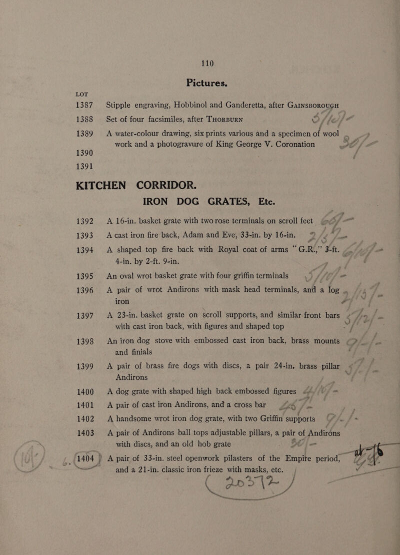 Pictures. LOT 1387 Stipple engraving, Hobbinol and Ganderetta, after GainsBorouGH 1388 Set of four facsimiles, after THoRBURN 4 A fe . . . . . . £ 1389 A water-colour drawing, six prints various and a specimen of wool .. work and a photogravure of King George V. Coronation PA 1390 1391 KITCHEN CORRIDOR. IRON DOG GRATES, Etc. 1392 &lt;A 16-in. basket grate with tworose terminals on scroll feet 9) 1393 Acast iron fire back, Adam and Eve, 33-in. by 16-in. ©) / , #e 1394 A shaped top fire back with Royal coat of arms “GR” 3-ft. ua Me 4-in. by 2-ft. 9-in. 1395 An oval wrot basket grate with four griffin terminals w y Lf 1396 &lt;A pair of wrot Andirons with mask head terminals, and a log ., iron y a4 1397. A 23-in. basket grate on scroll supports, and similar front bars ¢“fpa / with cast iron back, with figures and shaped top bt 1398 Aniron dog stove with embossed cast iron back, brass mounts &lt;&gt; _ and finials 1399 A pair of brass fire dogs with discs, a pair 24-in. brass pillar Andirons 1400 A dog grate with shaped high back embossed figures &lt;° = 1401 A pair of cast iron Andirons, and a cross bar A, i 1402 A handsome wrot iron dog grate, with two Griffin supports Ph | - 1403 A pair of Andirons ball tops adjustable pillars, a pair of Andirons with discs, and an old hob grate ot | rh i 1404 » A pair of 33-in. steel openwork pilasters of the Empire period, 7 ~~ and a 21-in. classic iron frieze with masks, etc. oe - Os ek aed