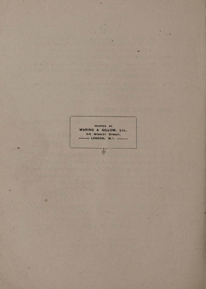 PRINTED BY WARING &amp; GILLOW, Loto., 3-5 _WINSLEY STREET, LONDON, W.1,_ ~ 4 7 > , Lt - a3 - “4 Pa, i 5 Z, i > . ‘ 7 : f \ s, j “9