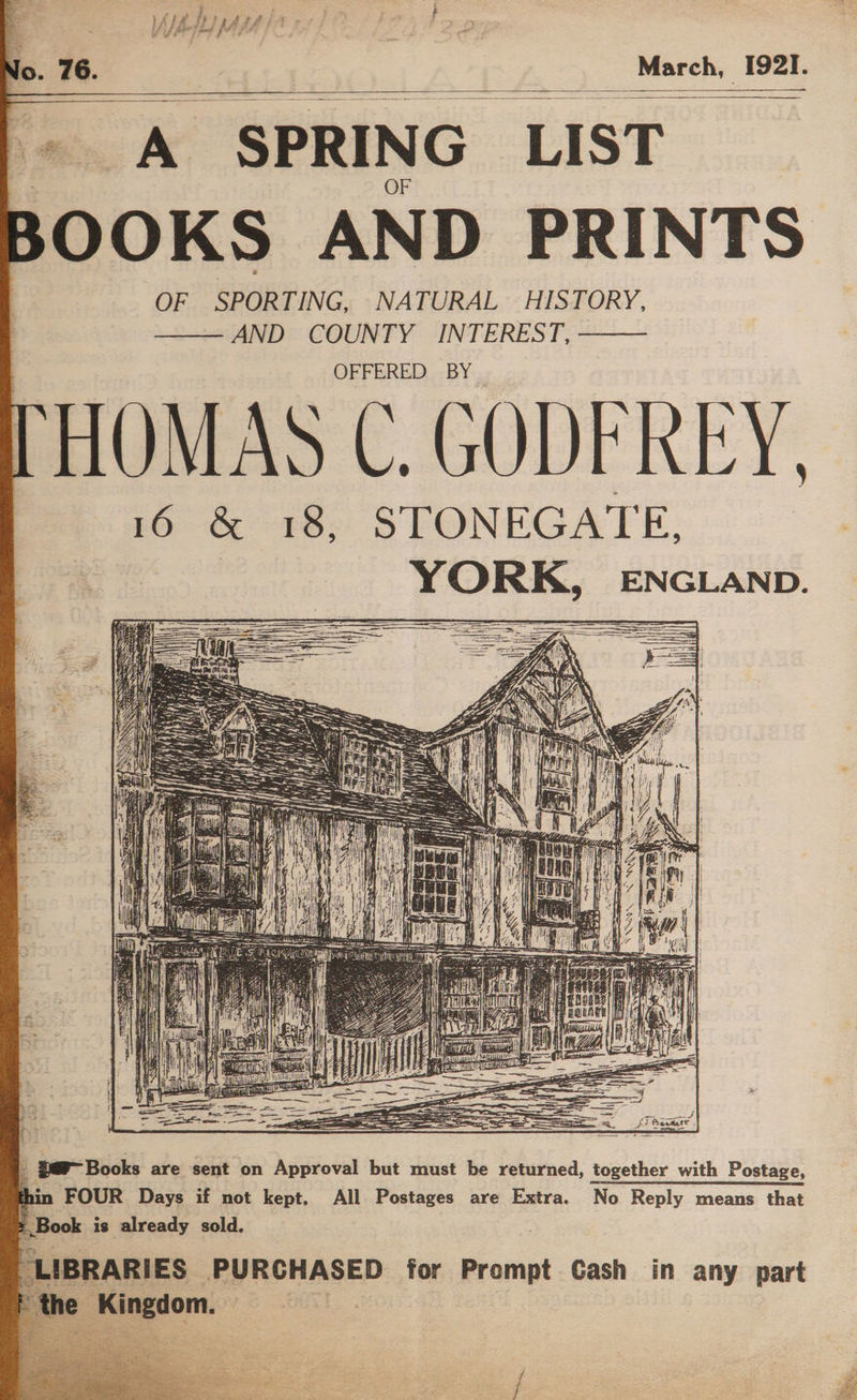 Ts ‘SPRING LIST BOOKS AND PRINTS OF SPORTING, NATURAL HISTORY, —— AND COUNTY INTEREST, ——— OFFERED BY 16 &amp; 18, STONEGATE. gar Books are sent on Approval but must be returned, together with Postage, 4 in FOUR Days if not kept. All Postages are Extra. No Reply means that Book is already sold. LIBRARIES: PURCHASED for Prompt Cash in any part
