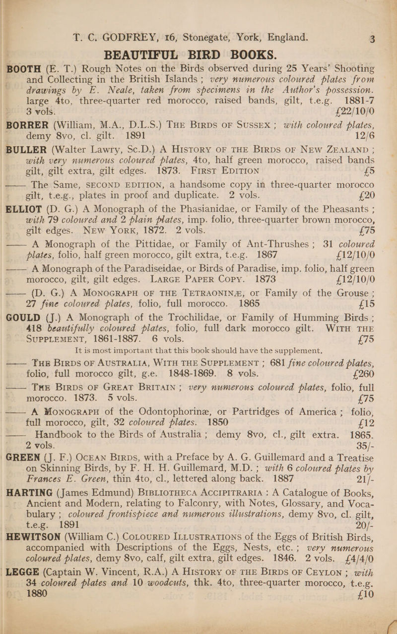| | BEAUTIFUL BIRD BOOKS. BOOTH (E. T.) Rough Notes on the Birds observed during 25 Years’ Shooting / and Collecting in the British Islands ; very numerous coloured plates from } drawings by E. Neale, taken from specimens in the Author’s possession. large 4to, three-quarter red morocco, raised bands, gilt, t.e.g. 1881-7 | 3 vols. £22/10/0 BORRER (William, M.A., D.L.S.) THE BirDs oF SUSSEX; with coloured plates, .. demy 8vo, cl. gilt. ~1891 12/6 BULLER (Walter Lawry, Sc.D.) A History oF THE Birps or NEw ZEALAND ; | | with very numerous coloured plates, 4to, half green morocco, raised bands gilt, gilt extra, gilt edges. 1873. First EpITIon £5 —— The Same, SECOND EDITION, a handsome copy in three-quarter morocco gilt, t.e.g., plates in proof and duplicate. 2 vols. £20 ELLIOT (D. G.) A Monograph of the Phasianidae, or Family of the Pheasants : with 79 coloured and 2 plain plates, imp. folio, three-quarter brown morocco, gilt edges. NEw York, 1872. 2 vols. £75 —— A Monograph of the Pittidae, or Family of Ant-Thrushes; 31 coloured plates, folio, half green morocco, gilt extra, t.e.g. 1867 £12/10/0 — —— A Monograph of the Paradiseidae, or Birds of Paradise, imp. folio, half green morocco, gilt, gilt edges. LARGE PAPER Copy. 1873 £12/10/0 —— (D. G.) A MonoGRAPH OF THE TETRAONIN#, or Family of the Grouse ; 27 fine coloured plates, folio, full morocco. 1865 £15 GOULD (J.) A Monograph of the Trochilidae, or Family of Humming Birds ; 418 beautifully coloured plates, folio, full dark morocco gilt. WITH THE SUPPLEMENT, 1861-1887. 6 vols. £75 It is most important that this book should have the supplement. —— Tue Birps oF AUSTRALIA, WITH THE SUPPLEMENT ; 681 fine coloured plates, folio, full morocco gilt, g.e. 1848-1869. 8 vols. £260 —— THE BIRDS OF GREAT BRITAIN; very numerous coloured plates, folio, full morocco. 1873. 5 vols. £75 —— A Monocrapu of the Odontophorine, or Partridges of America; folio, full morocco, gilt, 32 coloured plates. 1850 £12 —— Handbook to the Birds of Australia; demy 8vo, cl., gilt extra. 1865. 2 Vols. 35/- GREEN (J. F.) Ocean Birps, with a Preface by A. G. Guillemard and a Treatise on Skinning Birds, by F. H. H. Guillemard, M.D. ; with 6 coloured plates by Frances E. Green, thin 4to, cl., lettered along back. 1887 Lie HARTING (James Edmund) BisLioTHECA ACCIPITRARIA : A Catalogue of Books, Ancient and Modern, relating to Falconry, with Notes, Glossary, and Voca- bulary ; coloured frontispiece and numerous tllustrations, demy 8vo, cl. gilt, ) Le.2.. 1891 20/- _HEWITSON (William C.) CoLouRED ILLUSTRATIONS of the Eggs of British Birds, accompanied with Descriptions of the Eggs, Nests, etc.; very numerous coloured plates, demy 8vo, calf, gilt extra, gilt edges. 1846. 2vols. £4/4/0 | LEGGE (Captain W. Vincent, R.A.) A History OF THE BIRDs OF CEYLON ; with | 34 coloured plates and 10 woodcuts, thk. 4to, three-quarter morocco, t.e.g. © 1880 £10