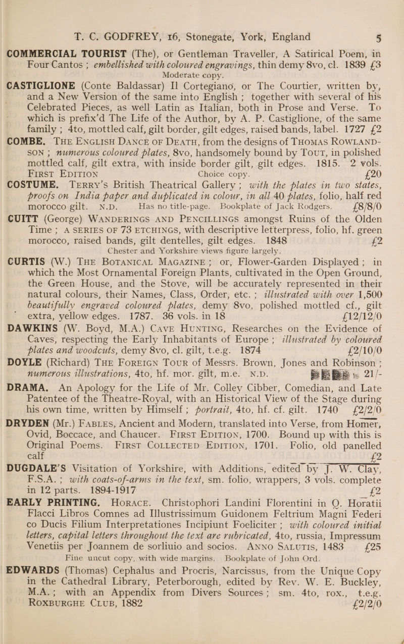 COMMERCIAL TOURIST (The), or Gentleman Traveller, A Satirical Poem, in Four Cantos ; embellished with coloured engravings, thin demy 8vo, cl. 1839 £3 Moderate copy. CASTIGLIONE (Conte Baldassar) I1 Cortegiano, or The Courtier, written by, and a New Version of the same into English ; together with several of his Celebrated Pieces, as well Latin as Italian, both in Prose and Verse. To which is prefix’d The Life of the Author, by A. P. Castiglione, of the same family ; 4to, mottled calf, gilt border, gilt edges, raised bands, label. 1727 £2 COMBE. THE ENGLISH DANCE oF DEATH, from the designs of THoMAS ROWLAND- SON ; numerous coloured plates, 8vo, handsomely bound by Tout, in polished mottled calf, gilt extra, with inside border gilt, gilt edges. 1815. 2 vols. First EDITION Choice copy. £20 COSTUME. TeERRY’s British Theatrical Gallery ; with the plates in two states, proofs on India paper and duplicated in colour, in all 40 plates, folio, half red morocco gilt. N.D. Has no title-page. Bookplate of Jack Rodgers. £8/8/0 CUITT (George) WANDERINGS AND PENCILLINGS amongst Ruins of the Olden Time ; A SERIES OF 73 ETCHINGS, with descriptive letterpress, folio, hf. green morocco, raised bands, gilt dentelles, gilt edges. 1848 fiz. Chester and Yorkshire views figure largely. CURTIS (W.) THE BotanicaL MAGAZINE; or, Flower-Garden Displayed ; in which the Most Ornamental Foreign Plants, cultivated in the Open Ground, the Green House, and the Stove, will be accurately represented in their natural colours, their Names, Class, Order, etc. ; illustrated with over 1,500 beautifully engraved coloured plates, demy 8vo, polished mottled cf., gilt extra, yellow edges. 1787. 36 vols. in 18 £12/12/0 DAWKINS (W. Boyd, M.A.) CavE HuntTinc, Researches on the Evidence of Caves, respecting the Early Inhabitants of Europe; illustrated by coloured plates and woodcuts, demy 8vo, cl. gilt, t.e.g. 1874 £2/10/0 DOYLE (Richard) THE ForEeIGN Tour of Messrs. Brown, Jones and Robinson ; numerous illustrations, 4to, hf. mor. gilt, m.e. N.D. i fs bee = 21/- DRAMA. An Apology for the Life of Mr. Colley Cibber, Comedian, and Late Patentee of the Theatre-Royal, with an Historical View of the Stage during his own time, written by Himself; portrait, 4to, hf. cf. gilt. 1740 £2/2/0 DRYDEN (Mr.) Fasies, Ancient and Modern, translated into Verse, from Homer, Ovid, Boccace, and Chaucer. First Epition, 1700. Bound up with this is Original Poems. First COLLECTED EpiTion, 1701. Folio, old panelled calf £2 DUGDALE’S Visitation of Yorkshire, with Additions, edited by J. W. Clay, F.S.A.; with coats-of-arms in the text, sm. folio, wrappers, 3 vols. complete in 12 parts. 1894-1917 £2 EARLY PRINTING. Horace. Christophori Landini Florentini in Q. Horatii Flacci Libros Comnes ad Illustrissimum Guidonem Feltrium Magni Federi co Ducis Filium Interpretationes Incipiunt Foeliciter ; with coloured initial letters, capital letters throughout the text are rubricated, 4to, russia, Impressum Venetiis per Joannem de sorliuio and socios. ANNO SaturTis, 1483 £25 Fine uncut copy, with wide margins. Bookplate of John Ord. EDWARDS (Thomas) Cephalus and Procris, Narcissus, from the Unique Copy in the Cathedral Library, Peterborough, edited by Rev. W. E. Buckley, M.A.; with an Appendix from Divers Sources; sm. 4to, rox., t.e.g. ROXBURGHE CLUuB, 1882 £2/2/0