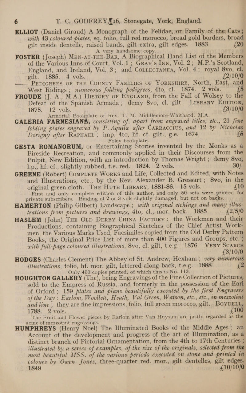 ELLIOT (Daniel Giraud) A Monograph of the Felidae, or Family of the; Cats ; with 43 coloured plates, sq. folio, full red morocco, broad gold borders, broad gilt inside dentelle, raised bands, gilt extra, gilt edges. 1883 £20 A very handsome copy. FOSTER (Joseph) MEN-AT-THE-Bar, A Biographical Hand List of the Members of the Various Inns of Court, Vol. 1; Gray’s Inn, Vol. 2; M.P.’s Scotland, England, and Ireland, Vol. 3; and CoLLEcTANEA, Vol. 4; royal 8vo, cl. gilt. 1885. 4 vols. £2/10/0 —___ PEDIGREES OF THE CouNTY FAMILIES OF YORKSHIRE, North, East, and West Ridings ; numerous folding pedigrees, 4to, cl. 1874. 2 vols. £5 FROUDE (J. A., M.A.) History or ENGLAND, from the Fall of Wolsey to the Defeat of the Spanish Armada; demy 8vo, cl. gilt. LiBRARY EDITION, 1875. 12 vols. : 7 £3/10/0 Armorial Bookplate of Rev. T. M. Middlemore-Whithard, M.A. GALERIA FARNESIANA, consisting of, apart from engraved titles, etc., 21 fine folding plates engraved by P. Aquila after CaARRACCIUS, and 12 by Nicholas Dorigny after RAPHAEL ; imp. 4to, hf. cf. gilt., g.e. 1674 £6 Foley bookplate. | GESTA ROMANORUM, or Entertaining Stories invented by the Monks as a Fireside Recreation, and commonly applied in their Discourses from the Pulpit, New Edition, with an introduction by Thomas Wright ; demy 8vo, L.p., hf. cf., slightly rubbed, t.e. red. 1824. 2 vols. 30/- GREENE (Robert) CompLeTE Works and Life, Collected and Edited, with Notes and Illustrations, etc., by the Rev. Alexander B. Grossart ; 8vo, in the original green cloth. THE Huts Lisrary, 1881-86. 15 vols. £10 First and only complete edition of this author, and only 50 sets were printed for private subscribers. Binding of 2 or 3 vols slightly damaged, but not on backs. HAMERTON (Philip Gilbert) Landscape ; with original etchings and many illus- tvations from pictures and drawings, 4to, cl., mor. back. 1885 _ £2/5/0 HASLEM (John) THE OLrp DrerBy Cuina Factory: the Workmen and their Productions, containing Biographical Sketches of the Chief Artist Work- men, the Various Marks Used, Facsimiles copied from the Old Derby Pattern Books, the Original Price List of more than 400 Figures and Groups, etc. ; with full-page coloured illustrations, 8vo, cl. gilt, t-e.g. 1876. WERY SCARCE £3/10/0 HODGES (Charles Clement) The Abbey of St. Andrew, Hexham ; very numerous illustrations, folio, hf. mor. gilt, lettered along back, t.e.g. 1888 {2 Only 400 copies printed, of which this is No. 113. HOUGHTON GALLERY (The), being Engravings of the Fine Collection of Pictures, sold to the Empress of Russia, and formerly in the possession of the Earl of Orford; 159 plates and plans beautifully executed by the first Engravers of the Day : Earlom, Woollett, Heath, Val Green, Watson, etc., etc., on mezzotint and line ; they are fine impressions, folio, full green morocco, gilt. BoyDELL, 1788. 2 vols. £100 The Fruit and Flower pieces by Earlom after Van Huysum are justly regarded as the acme of mezzotint engravings. : HUMPHREYS (Henry Noel) The Illuminated Books of the Middle Ages; an Account of the development and progress of the art of Illumination, as a distinct branch of Pictorial Ornamentation, from the 4th to 17th Centuries ; illustrated by a series of examples, of the size of the originals, selected from the most beautiful MSS. of the various periods executed on stone and printed im colours by Owen Jones, three-quarter red. mor., gilt dentelles, gilt edges. 1849 £10/10/0