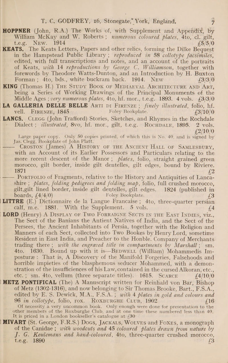 a T. C. GODFREY, 16, Stonegate,” York, England. 9 HOPPNER (John, R.A.) The Works of, with Supplement and Appendix, by William McKay and W. Roberts; numerous coloured plates, Ato, cl. gilt, t.e.g. New. 1914 £3/5/0 KEATS. The Keats Letters, Papers and other relics, forming the Dilke Bequest in the Hampstead Public Library ; reproduced in 58 collotvpe facsimiles, edited, with full transcriptions and notes, and an account of the portraits of Keats, with 14 reproductions by George C. Williamson, together with forewords by Theodore Watts-Dunton, and an Introduction by H. Buxton Forman ; 4to, bds., white buckram back. 1914. NEw £3/3/0 KING Biornas H.) THE StuDy Book oF MEDIAEVAL ARCHITECTURE AND ART, being a Series of Working Drawings of the Principal Monuments of the Middle Ages ; very numerous plates, 4to, hi. mor., t.e.g. 1893. 4 vols. £3/3/0 LA GALLERIA DELLE BELLE Art! bi FIRENZE; finely illustrated, folio, hf. vell. FIRENZE, 1845 Foley Bookplate. £3/10/0 LANCS. Crece (John Trafford) Stories, Sketches, and Rhymes in the Rochdale Dialect ; illustrated, 8vo, hf. mor., gilt, t.e.g. RocHDALE, 1895. 2 vols. £2/10/0 Large paper copy. Only 50 copies printed, of which this is No. 40, and is signed by Jas. Clegg, Bookplate of John Platt. —— CrosTon (James) A History oF THE ANCIENT HALL OF SAMLESBURY, with an Account of its Earlier Possessors and Particulars relating to the more recent descent of the Manor; lates, folio, straight grained green morocco, gilt border, inside gilt dentelles, gilt edges, bound by Riviere. 1871 £2 PORTFOLIO of Fragments, relative to the History and Antiquities of Lanca- shire ; plates, folding pedigrees and folding map, folio, full crushed morocco, gilt,gilt lined border, inside gilt dentelles, gilt edges. 1824 (published in boards, £4/4/0) Foley Bookplate. £3 |LITTRE (E.) Dictionnaire de la Langue Francaise; 4to, three-quarter persian calf, m.e. 1881. With the Supplement. 5 vols. £4 LORD (Henry) A DispLray oF Two ForRRAIGNE SECTS IN THE East INDIES, viz., The Sect of the Banians the Antient Natives of India, and the Sect of the Persees, the Ancient Inhabitants of Persia, together with the Religion and Manners of each Sect, collected into Two Bookes by Henry Lord, sometime Resident in East India, and Preacher to the Honble. Company of Merchants trading there; with the engraved title in compartments by Marshall; sm. 4to. 1630. Bound up with it is—BEDWELL (William) Mohammedis Im- posture : That is, A Discovery of the Manifold Forgeries, Falsehoods and horrible impieties of the blasphemous seducer Mohammed, with a demon- stration of the insufficiences of his Law, contained in the cursed Alkoran, etc., etc.; sm. 4to, vellum (three separate titles). 1615. ScarcE £4/10/0 | METZ PONTIFICAL (The) A Manuscript written for Reinhald von Bar, Bishop of Metz (1302-1316), and now belonging to Sir Thomas Brooke, Bart., F.S.A., edited by E. 5. Dewick, M.A., F.S.A.; with 4 plates in gold and colours and 96 in collotype, folio, rox. ROXBURGHE CLUB, 1902 £16 Of necessity a very uncommon book. Only enough were done for presentation to the other members of the Roxburghe Club, and at one time these numbered less than 40. It is priced in a London bookseller’ S catalogue at. £30 | MIVART (St. George, F.R.S.) Docs, JackaLts, WoLvEs and Foxes, a monograph of the Canidae ; with woodcuts and 45 coloured plates drawn from nature by J. .G. Keulemans and hand-coloured, 4to, three-quarter crushed morocco, t.e.g. 1890 £3