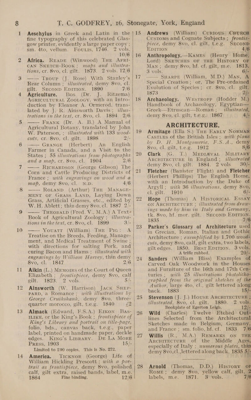 10 11 13 14 Aeschylus in Greek and Latin in the fine typography of this celebrated Glas- gow printer, evidently a large paper copy ; sm. 4to, vellum. Foutis, 1746. 2 vols. 10/6 Africa. KEapEeE (Winwood) THE AFRI- CAN SKETCH-Book ; maps and illustra- tions, cr. 8vo, cl. gilt. 1873. 2 vols. 12/6 Troup (J. Rose) With Stanley’s Rear Column ; illustrated, demy 8vo, cl. gilt. SECOND EpiTion. 1890 7/6 Agriculture. Bos (Dr. Jj. Ritzema) AGRICULTURAL ZooLoGy, with an Intro- duction by Eleanor A. Ormerod, trans- lated by J. R. Ainsworth Davis; tlus- trations in the text, cr. 8vo, cl. 1894 2/6 Frank (Dr. A. B.) A Manual of Agricultural Botany, translated by John W. Paterson, ; itllustvated with 133 wood- cuts, cr. 8vo, cl. gilt. 1898 2/- GRANGE (Herbert) English An States ; 55 illustrations from photographs and a map, cr. 8vo, cl. 1904 2/6 RICHARDSON (George Gibson) The Corn and Cattle Producing Districts of France ; with engravings on wood and a map, demy 8vo, cl. N.D. 4/6 RoLtanpd (Arthur) THE MANAGE- MENT OF GRaAss Lanp, Laying Down Grass, Artificial Grasses, etc., edited by W.H. Ablett; thin demy 8vo, cl. 1887 2/- THEOBALD (Fred. V., M.A.) A Text+ Book of Agricultural Zoology ; illustva- tions in the text, cr. 8vo, cl. 1899 3/- Youatr (William) THE Pic: A Treatise on the Breeds, Feeding, Manage- ment, and Medical Treatment of Swine ; with directions for salting Pork, and curing Bacon and Hams ; tlustvated with engravings by William Harvey, thin demy 8vo, cl. - 1847 2/6 Aikin (L.) Memoirs of the Court of Queen Elizabeth ; frontispiece, demy 8vo, calf eal: Seals fn bye Magee ail) Ainsworth (\W. Harrison) JACK SHEpP- PARD, a Romance; with illustrations by George Cruikshank, demy 8vo, three- quarter morocco, gilt, t.e.g. 1840 £2 Almack (Edward, F.S.A.) Erkon Bas- ILIKE, or the King’s Book ; frontispiece of King’s Library and portrait on title-page, folio, bds., canvas back, t.e.g., paper label, printed on handmade paper, deckle edges. Kine’s Liprary. DE LA More PrREss, 1903 15/- Limited to 290 copies. This is No. 272. America. TickNor (George) Life of William Hickling Prescott ; with a por- tvait as frontispiece, demy 8vo, polished calf, gilt extra, raised bands, label, m.e. 1864 Fine binding. 12/6 15 16 i 19 23 bd or 28 Andrews (William) Currous CHURCH Customs and Cognate Subjects ; frontis- piece, demy 8vo, cl. gilt, t.e.g. SECOND DITION 4/6 Anthropology.—Kamres (Henry Home, Lord) SKETCHES OF THE HISTORY OF Man ; demy 8vo, hf. cf. gilt, m.e. 1813. 3 vols. 6/- SHARPE (William, M.D.) Man, A Special Creation; or, The Pre-ordained Evolution of Species; cr. 8vo, cl. gilt. 1873 2/- Archaeology. Werstropp (Hodder M.) Handbook of Archaeology, Egyptian— Greek—Etruscan—Roman ;___ t//ustrated, demy 8vo, cl. gilt, t.e.g. 1867 4/- ARCHITECTURE. | Armitage (Ella S.) Tar Earty NorMAN CasTLEs of the British Isles ; with plans by D. H. Montgomene, F.S.A., dem 8vo, cl. gilt, t.e.g. 1912 8/6 Clark (G. JT.) Merpir#va_ MILITARY ARCHITECTURE in England; illustvated demy 8vo, cl. gilt. 1884. 2vols 30/- Fletcher (Banister Flight) and Fletcher (Herbert Phillips) The English Home, with an Introduction by the Duke of Argvll; with 36 illustrations, demy 8vo, cl, gilt. 1910 6/- Hope (Thomas) A Historicat Essay ON ARCHITECTURE ; tllustrated from dvaw- ings made by him in Italy and Germany, tk. 8vo, hf. mor. gilt. SECOND EDITION. 1835 7/6 Parker's Glossary of Architecture used in Grecian, Roman, Italian and Gothic Architecture ; exemplified by 1,700 wood- cuts, demy 8vo, calf, gilt extra, two labels, gilt edges. 1850. Brst Epition. 3 vols. A trifle rubbed. 20/- Sanders (William Bliss) Examples of Carved Oak Woodwork in the Houses and Furniture of the 16th and 17th Cen- turies; with 25 illustrations photolitho- gvaphed from the oviginal sketches of the Author, large 4to, cl., gilt lettered along back. 1883 15/- Stevenson (J. J.) House ARCHITECTURE ; illustrated, 8vo, cl. gilt. 1880. 2 vols. Bookplate of Egerton Leigh. 12/- Wild (Charles) Twelve Etched Out- lines Selected from the Architectural Sketches made in Belgium, Germany, and France ; sm. folio, hf. cf. 1833 7/6 Willis (R., M.A.) REMARKS ON THE ARCHITECTURE of the Middle Ages, especially of Italy ; numerous plates, thin demy 8vo,cl.,lettered along back. 1835 5/- ty Arnold (Thomas, D.D.) History oF Rome; demy 8vo, yellow calf, gilt, 2 labels, m.e. 1871. $3 vols. 7 4