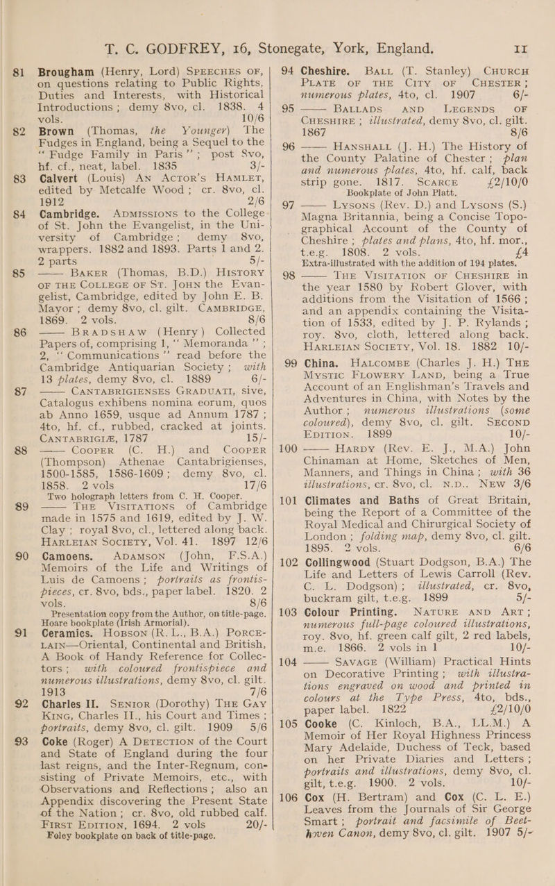 81 82 83 84 85 86 87 88 89 90 91 92 93 Brougham (Henry, Lord) SPEECHES OF, on questions relating to Public Rights, Duties and Interests, with Historical Introductions ; 1838. 4 vols. 10/6 Brown (Thomas, the Youngev) ‘The Fudges in England, being a Sequel to the “Fudge Family in Paris’’; post Svo, hf. cf., neat, label. 1835 3/- Calvert (Louis) AN ActTor’s HAMLET, edited by Metcalfe Wood; cr. 8vo, cl. 1912 2/6 Cambridge. Apmissions to the College of St. John the Evangelist, in the Uni- demy 8vo, cl. versity of Cambridge; demy 8vo, wrappers. 1882 and 1893. Parts l and 2. 2 parts 5/- BakeER (Thomas, B.D.) History OF THE COLLEGE OF ST. JoHN the Evan- gelist, Cambridge, edited by John E. B. Mayor ; demy 8vo, cl. gilt. CAMBRIDGE, 1869. 2 vols. 8/6 BRADSHAW (Henry) Collected Papers of, comprising 1, ‘‘ Memoranda ”’ ; 2, ‘‘Communications ’’ read before the Cambridge Antiquarian Society; with 13 plates, demy 8vo, cl. 1889 6/- CANTABRIGIENSES GRADUATI, Sive, Catalogus exhibens nomina eorum, quos ab Anno 1659, usque ad Annum 1787 ; Ato, hf. cf., rubbed, cracked at joints. CANTABRIGIA, 1787 15/- Coorrre (©. H.);.and Cooper (Thompson) Athenae Cantabrigienses, 1500-1585, 1586-1609; demy 8vo, cl. 1858. 2 vols 17/6 Two holograph letters from C. H. Cooper. THE VISITATIONS of Cambridge made in 1575 and 1619, edited by J. W. Clay ; royal 8vo, cl., lettered along back. HARLEIAN Society, Vol. 41. 1897 12/6 Camoens. ADAMSON (John, F-S.A.) Memoirs of the Life and Writings of Luis de Camoens; portraits as frontis- pieces, cr. 8vo, bds., paper label. 1820. 2 vols. 8/6 Presentation copy from the Author, on title-page. Hoare bookplate (Irish Armorial). Ceramics. Hopson (R. L., B.A.) PoRcE- LAIN—Oriental, Continental and British, A Book of Handy Reference for Collec- tors; with coloured frontispiece and numerous tllustrations, demy 8vo, cl. gilt. 1913 7/6 Charles Il. SENror (Dorothy) THE Gay KinG, Charles II., his Court and Times ; portraits, demy 8vo, cl. gilt. 1909 5/6 Coke (Roger) A DETECTION of the Court and State of England during the four last reigns, and the Inter-Regnum, con- etc., with Observations and Reflections; also an Appendix discovering the Present State of the Nation; cr. 8vo, old rubbed calf. First Epition, 1694. 2 vols 20/- Foley bookplate on back of title-page. 94 95 96 97 98 99 100 101 102 103 104 105 106 LL Cheshire. Bart (T. Stanley) CHURCH FPUATEOF THE City ,;OF CHESTER ; numerous plates, 4to, cl. 1907 6/- BALLADS: AND LEGENDS’ OF CHESHIRE ; tllustvated, demy 8vo, cl. gilt. 1867 8/6 HANSHALL (J. H.) The History of the County Palatine of Chester; plan and numerous plates, 4to, hf. calf, back Strip, gone. 1317... SCARCE .-..f 2/10/0 Bookplate of John Platt. Lysons (Rev. D.) and Lysons (S.) Magna Britannia, being a Concise Topo- graphical Account of the County of Cheshire ; plates and plans, 4to, hf. mor., tee. 1808. 2. vols. Extra-illustrated with the addition of 194 plates. THE VISITATION OF CHESHIRE in the year 1580 by Robert Glover, with additions from the Visitation of 1566; and an appendix containing the Visita- tion,.0f:1533, edited’ Dy J: Py RKylands. roy. 8vo, cioth, lettered along back. HARLEIAN Society, Vol. 18. 1882 10/- China. Hatcombe (Charles J. H.) THE Mystic FLowERY Lanp, being a True Account of an Englishman’s Travels and Adventures in China, with Notes by the Author; numerous illustvations (some coloured), demy 8vo, cl. gilt. SECOND EDITION... 1899 10/- Harpy»..(Rev.ck...J.;.M.A)) John Chinaman at Home, Sketches of Men, Manners, and Things in China; with 36 illustrations, cr. 8vo, cl. N.D.. NEw 3/6 Climates and Baths of Great Britain, being the Report of a Committee of the Royal Medical and Chirurgical Society of London ; folding map, demy 8vo, cl. gilt. 1895. vols: 6/6 Collingwood (Stuart Dodgson, B.A.) The Life and Letters of Lewis Carroll (Rev. C. L. Dodgson); .2llustrated, cr. 8vo, buckram gilt, t.e.g. 1899 5/- Colour Printing. NaTURE AND ART; numerous full-page coloured illustrations, roy. 8vo, hf. green calf gilt, 2 red labels, m.e. 1866. 2 vols in 1 10/- SAVAGE (William) Practical Hints on Decorative Printing; wrth tllustra- tions engraved on wood and printed in colours at the Type Press, Ato, bds., paper label. 1822 £2/10/0 Cooke.(C.'. Kinlech, B.A., “EL.M:) A Memoir of Her Royal Highness Princess Mary Adelaide, Duchess of Teck, based on her Private Diaries and Letters ; portraits and illustrations, demy 8vo, cl. ent, t.c.g.- b900* 2 vols. 10/- Cox (H. Bertram) and, Cox, (C..1. E.) Leaves from the Journals of Sir George Smart; portrait and facsimile of Beet- hoven Canon, demy 8vo, cl. gilt. 1907 5/-