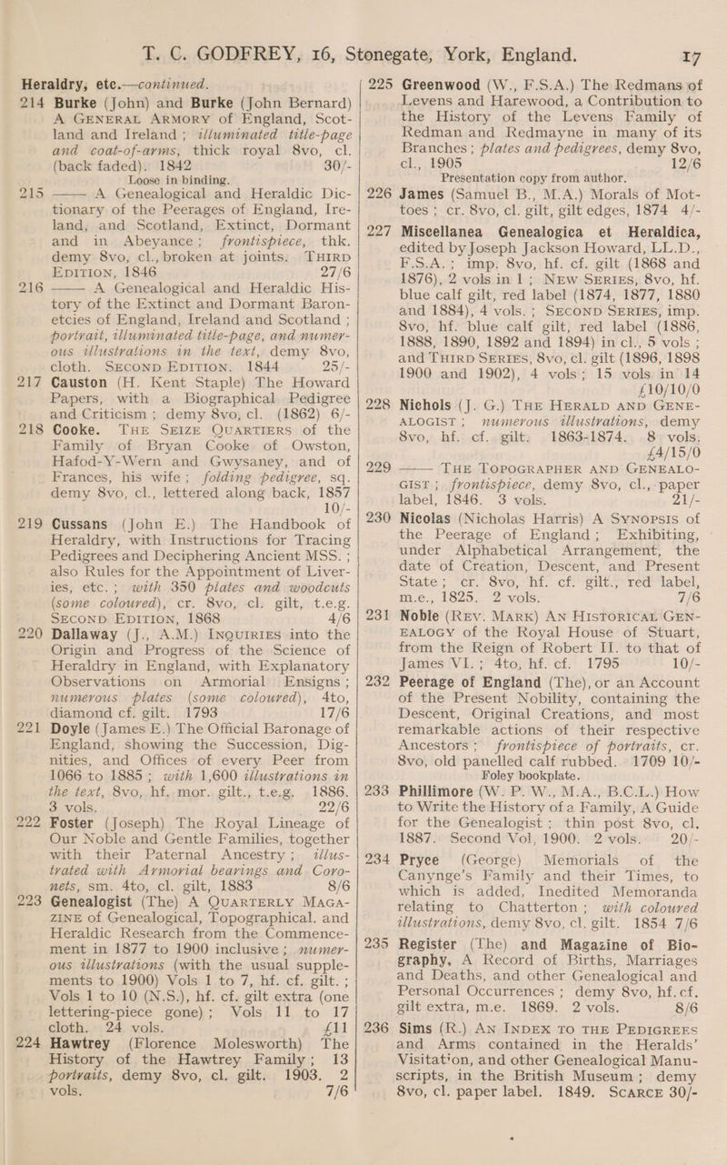 214 217 218 i) bo Oo bo bo — 223 224 Burke (John) and Burke (John Bernard) A GENERAL ArRMoRY of England, Scot- land and Ireland ; wJlumnated title-page and coat-of-arms, thick royal 8vo, cl. (back faded). 1842 30/- Loose in binding. A Genealogical and Heraldic Dic- tionary of the Peerages of England, Ire- land, and Scotland, Extinct, Dormant and in Abeyance; frontispiece, thk. demy 8vo, cl., broken at joints. THIRD EpiTIion, 1846 27/6 A Genealogical and Heraldic His- tory of the Extinct and Dormant Baron- etcies of England, Ireland and Scotland ; portrait, illuminated title-page, and numer- ous illustrations in the text, demy 8vo, cloth. SECOND EpiTion. 1844 25/- Causton (H. Kent Staple) The Howard Papers, with a Biographical Pedigree and Criticism ; demy 8vo, cl. (1862) 6/- Cooke. THE SEIZE QUARTIERS of the Family of Bryan Cooke of Owston, Hafod-Y-Wern and Gwysaney, and of Frances, his wife; folding pedigree, sq. demy 8vo, cl., lettered along back, 1857 10/- Cussans (John E.) The Handbook of Heraldry, with Instructions for Tracing Pedigrees and Deciphering Ancient MSS. ; also Rules for the Appointment of Liver- ies, etc.; wrth 350 plates and woodcuts (some coloured), cr. 8vo, cl. gilt, t.e.g. SECOND EpiTion, 1868 4/6 Dallaway (J., A.M.) INQuIRIEs into the Origin and Progress of the Science of Heraldry in England, with Explanatory Observations on Armorial Ensigns ; numerous plates (some coloured), Ato, diamond cf. gilt. 1793 17/6 Doyle (James E.) The Official Baronage of England, showing the Succession, Dig- nities, and Offices of every Peer from 1066 to 1885; with 1,600 tllustrations in the text, 8vo, hf. mor. gilt., t.e.g. 1886. 3 vols. _ 22/6 Foster (Joseph) The Royal Lineage of Our Noble and Gentle Families, together with their Paternal Ancestry; tllus- trated with Armorial bearings and Coro- nets, sm. 4to, cl. gilt, 1883 8/6 Genealogist (The) A QuaRTERLY MaGa- ZINE of Genealogical, Topographical. and Heraldic Research from the Commence- ment in 1877 to 1900 inclusive ; numer- ous illustvations (with the usual supple- ments. to.1900) Vols,1,to 7, hf. cf.. gilt. ; Vols 1 to 10 (N.S.), hf. cf. gilt extra (one lettering-piece gone); Vols 11 to 17 cloth. 24 vols. LAd Hawtrey (Florence Molesworth) The History of the Hawtrey Family; 13 porivaits, demy 8vo, cl. gilt. 1903. 2 vols. 7/6 225 226 227 228 229 230 231 232 233 235 236 7 Greenwood (W., F.S.A.) The Redmans of Levens and Harewood, a Contribution to the History of the Levens Family of Redman and Redmayne in many of its Branches ; plates and pedigrees, demy 8vo, cl., 1905 12/6 Presentation copy from author. James (Samuel B., M.A.) Morals of Mot- toes ; cr. 8vo, cl. gilt, gilt edges, 1874 4/- Miscellanea Genealogica et Heraldica, edited by Joseph Jackson Howard, LL.D.,. F.S.A.; imp. 8vo, hf. cf. gilt (1868 and 1876), 2 vols in 1; NEw SERIES, 8vo, hf. blue calf gilt, red label (1874, 1877, 1880 and 1884), 4 vols. ; SECOND SERIES, imp. 8vo, hf. blue calf gilt, red label (1886, 1888, 1890, 1892 and 1894) in cl., 5 vols ; and THIRD SERIES, 8vo, cl. gilt (1896, 1898 1900 and 1902), 4 vols; 15 vols in 14 £10/10/0 Nichols (J. G.) THE HERALD AND GENE- ALOGIST ; numerous tllustrations, demy 8vo, hf. cf. gilt. 1863-1874. 8 vols. £4/15/0 THE TOPOGRAPHER AND GENEALO- Gist ; frontispiece, demy 8vo, cl.,-paper label, 1846. 3 vols. 21/- Nicolas (Nicholas Harris) A SyNopsiIs of the..Peerage of, England; “Exhibiting, - under Alphabetical Arrangement, the date of Creation, Descent, and Present State; ‘cr’ Sva, hi, of. wiles red label, e., 1825... 2 vols: 7/6 Noble (Rev. Mark) AN HIsToRICAL GEN- EALOGY of the Royal House of Stuart, from the Reign of Robert II. to that of James VI.; 4to, hf. cf. 1795 10/- Peerage of England (The), or an Account of the Present Nobility, containing the Descent, Original Creations, and most remarkable actions of their respective Ancestors ; frontispiece of portratts, cr. 8vo, old panelled calf rubbed. 1709 10/- Foley bookplate. Phillimore (W. P. W., M.A., B.C.L.) How to Write the History of a Family, A Guide for the Genealogist ; thin post 8vo, cl. 1887. Second Vol, 1900. 2 vols. 20/- Pryee (George) Memorials of the Canynge’s Family and their Times, to which is added, Inedited Memoranda relating to Chatterton; with coloured illustrations, demy 8vo, cl. gilt. 1854 7/6 Register (The) and Magazine of Bio- graphy, A Kecord of Births, Marriages and Deaths, and other Genealogical and Personal Occurrences ; demy 8vo, hf. cf. giutextra, m.e. 1869, 2 vols. 8/6 Sims (R.) An INDEX TO THE PEDIGREES and Arms contained in the Heralds’ Visitation, and other Genealogical Manu- scripts, in the British Museum; demy 8vo, cl. paper label. 1849. Scarce 30/-