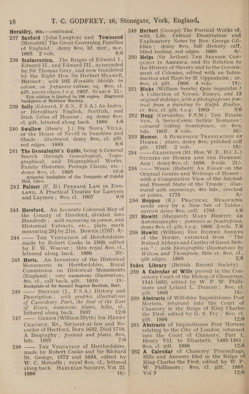 237 238 239 240 241 242 243 244 245 246 248 Sanford (John Langton) and Townsend (Meredith) The Great Governing Families of England; demy 8vo, hf. mor., m.e. 1865. 2 vols. 8/6 Sealacronica. The Reigns of Edward IL., Edward II., and Edward III., as recorded by Sir Thomas Gray, and now translated by the Right Hon. Sir Herbert Maxwell, Baronet ; with 102 Heraldic Shields in colour, on Japanese vellum, sq. 8vo, cl. gilt, uncut edges, t.e.g. 1907. ScARCcE 21/- This edition is limited to 290 copies. Engraved bookplate of Matthew Mackay. Solly (Edward, F.R.S., F.S.A.) An Index, or Hereditary English, Scottish, and Irish Titles of Honour; sq. demy 8vo, cl. gilt, lettered along back. 1880 4/6 Swallow (Henry J.) Dre Nova VILIA, or the House of Nevill in Sunshine and Shade; illustrated, demy 8vo, cl. gilt, red edges. 1885 8/6 The Genealogist’s Guide, being A General Search through Genealogical, Topo- graphical, and Biographical Works, Family Histories, Peerage Claims, etc. ; demy 8vo, cl. 1885 10/6 Armorial bookplate of the Tempests of Coleby Hall, Lincs. Palmer (F. B.) PEERAGE Law IN ENG- LAND, A Practical Treatise for Lawyers and Laymen ; 8vo, cl. 1907 6/6 Hereford. An Accurate Coloured Map of the County of Hereford, divided into Hundreds ; with engraving in corner, and Historical Extracts, etc., plate mark measuring 28} by 2lin. Bowen (1767) 5/- THE VisiTaTION of Herefordshire made by Robert Cooke in 1569, edited by F. W. Weaver; thin royal 8vo, cl., lettered along back. 1886 20/- Herts. An Inventory of the Historical Monuments in Hertfordshire, Royal Commission on Historical Monuments (England) ; very numerous illustrations, Ato, cl., calf back, gilt. 1910 15/- Bookplate of Sir Samuel Bagster Boulton, Bart. BRITTON (J., F.S.A.) History and Description ; wth graphic illustrations of Cassiobury Park, the Seat of the Earl of Essex, numerous plates, folio, cl., lettered along back. 1837 12/6 GERISH (William Blyth) Sir HENRY Cuauncy, Kt., Serjeant-at-law and Re- corder of Hertford, Born 1632, Died 1719, A Biography ; portrait and plates, 8vo, bds., £907 7/6 Tue Visitation of Hertfordshire, made by Robert Cooke and Sir Richard St. George, 1572 and 1634, edited by W. C. Metcalfe ; royal 8vo, cl., lettered along back. HARLEIAN SOCIETY, Vol. 22. 1886 10/- 249 250 251 253 254 255 256 257 258 259 260 261 262 Herbert (George) The Poetical Works of, with Life, Critical Dissertation and Explanatory Notes by Rev. George Gil- filan; demy 8vo, full divinity calf, blind tooling, red edges. 1860 6/- Helps (Sir Arthur) THE SpanisH COoN- QUEST IN AmERIcA, and Its Relation to the History of Slavery and to the Govern- ment of Colonies, edited with an Intro- duction and Maps by M. Oppenheim ; cr. Svo, cl. gilt. 1900. 4 vols. 15/- Hicks (William Searle) Quis Separabit ? A Collection of Verses, Essays, and 13 original etchings, with a photograpuure por- trait from a painting by Ralph Hadley, cr. 8vo, cl. gilt, t.e.g. 1903 3/6 Hogg (Cervantes, F.S.M.) THE RISING Sun, A Serio-Comic Satiric Romance ; coloured folding fvontispieces, cr. 8vo, bds. 1807. 3 vols. 16/- Homer. A BurRLESQUE TRANSLATION OF 17972 2 vols: 15/- GLADSTONE (Rt. Hon. W.E., D.C.L.) 3vols. 21/- Woop (Robert) An Essay on the tllus- 1775 5/- Hoppus (E.) Practical MEASURING made easy by a New Set of Tables; narrow demy 8vo, calf. 1765 4/6 Howitt (Margaret) MAry HowitTr, an demy 8vo, cl. gilt, t.e.g. 1889. 2vols. 7/6 Howitt (William) THE RUINED ABBEYS extracted from ‘‘ The Ruined Abbeys and Castles of Great Brit- with photographic illustrations by Wilson and Thompson, thin cr. 8vo, cl., gilt edges. 1865 2/6 (British Record Society) A Calendar of Wills proved in the Con- sistory Court of the Bishop of Gloucester, 1541-1650, edited by W. P. W. Philli- more and Leland L. Duncan; 8vo, cl. gilt. 1895 15/- Abstracts of Wiltshire Inquisitiones Post Mortem, returned into the Court of Chancery in the Reign of King Charles the First, edited by G. S. Fry; 8vo, cl. gilt. 1894 12/6 Abstracts of Inquisitiones Post Mortem relating to the City of London, returned into the Court of Chancery, Part l, Henry VII. to Elizabeth, 1485-1561 ; 8vo, cl. gilt. 1896 12/6— A Calendar of Chancery Proceedings, King Charles the First, edited by W. P. — W. Phillimore; 8vo, cl. gilt. 1891. — Vol 3