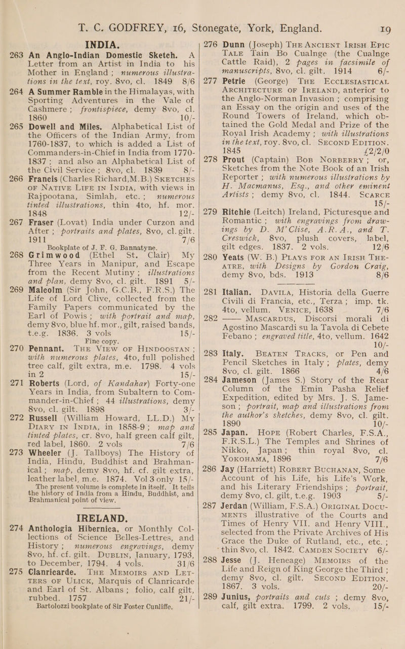 263 264 265 266 268 269 270 271 272 273 274 275 INDIA. An Anglo-Indian Domestic Sketch. A Letter from an Artist in India to his Mother in England ; numerous tllustra- tions in the text, roy. 8vo, cl. 1849 8/6 A Summer Ramble in the Himalayas, with Sporting Adventures in the Vale of Cashmere ; frontispiece, demy 8vo, cl. 1860 10/- Dowell and Miles. Alphabetical List of the Officers of the Indian Army, from 1760-1837, to which is added a List of Commanders-in-Chief in India from 1770- 1837; and also an Alphabetical List of the Civil Service; 8vo, cl. 1839 8/- Francis (Charles Richard,M.B.) SKETCHES oF NATIVE LIFE IN INDIA, with views in Rajpootana, Simlah, etc.; numerous tinted illustrations, thin 4to, hf. mor. 1848 12/- Fraser (Lovat) India under Curzon and After ; portraits and plates, 8vo, cl. gilt. 1911 7/6 Bookplate of J. F. G. Bannatyne. Grimwood, (hthel St. Clair), My Three Years in Manipur, and Escape from the Recent Mutiny ; illustrations and plan, demy 8vo, cl. gilt. 1891 5/- Maleolm (Sir John, G.C.B., F.R.S.) The Life of Lord Clive, collected from the Family Papers communicated by the Earl of Powis; with portrait and map, demy 8vo, blue hf. mor., gilt, raised bands, me.2- 1636, 3 vols 15/- Fine copy. Pennant. THE VIEW OF HINDOOSTAN ; with numerous plates, 4to, full polished tree calf, gilt extra, m.e. 1798. 4 vols in 2 15/- Roberts (Lord, of Kandahar) Forty-one Years in India, from Subaltern to Com- mander-in-Chief ; 44 illustvations, demy 8vo, cl. gilt. 1898 3/- Russell (William Howard, LL.D.) My Diary In Inp1ia, in 1858-9; map and tinted plates, cr. 8vo, half green calf gilt, red label, 1860. 2 vols 7/6 Wheeler (J. Tallboys) The History of India, Hindu, Buddhist and Brahman- ical; map, demy 8vo, hf. cf. gilt extra, leather label, m.e. 1874. Vol3 only 15/- The present volume is complete in itself. It tells the history of India from a Hindu, Buddhist, and Brahmanical point of view. IRELAND. Anthologia Hibernica, or Monthly Col- lections of Science Belles-Lettres, and History ; numerous engravings, demy 8vo, hf. cf. gilt. Dustin, January, 1793, to December, 1794. 4 vols. 31/6 Clanricarde. THE Memoirs anv LET- TERS OF ULICK, Marquis of Clanricarde and Earl of St. Albans; folio, calf gilt, rubbed. 1757 21/- 276 277 278 279 281 282 283 284 285 286 287 *) Dunn (Joseph) THE ANCIENT IRISH EPIC TaLE Tain Bo Cualnge (the Cualnge Cattle Raid), 2 pages in facsimile of manuscripts, 8vo, cl. gilt. 1914 6/- Petrie (George) THE ECCLESIASTICAL ARCHITECTURE OF IRELAND, anterior to the Anglo-Norman Invasion ; comprising an Essay on the origin and uses of the Round Towers of Ireland, which ob- tained the Gold Medal and Prize of the Royal Irish Academy ; with illustrations in the text, roy. 8vo, cl. SECOND EDITION. 1845 £2/2/0 Prout (Captain) Bos NorRBERRY; or, Sketches from the Note Book of an Trish Reporter ; with numerous illustrations by H. Macmanus, Esq., and other eminent Artists; demy 8vo, cl. 1844. Scarcr 15/- Ritchie (Leitch) Ireland, Picturesque and Romantic ; with engravings from draw- ings ,by, D.. M Clase, AR. Ay, and L. Creswick, 8vo, plush covers, label, elt edgess 1837;. 2’vols. 12/6 Yeats (W. B.) PLays For AN IRISH THE- ATRE, with Designs by Gordon Craig, demy 8vo, bds. 1913 8/6 Italian. DaviL_a, Historia della Guerre Civin dy Francia, exc... lerza,, . amp. “Ck. Ato, vellum. VENICE, 1638 7/6 MASCARDUS, Discorsi morali di Agostino Mascardi su la Tavola di Cebete Febano ; engraved title, 4to, vellum. 1642 10/- Italy. BraTEN TrRAckKs, or Pen and Pencil Sketches in Italy; plates, demy 8vo, cl. gilt. 1866 4/6 Jameson (James S.) Story of the Rear Column of the Emin Pasha Relief Expedition, edited by Mrs. J. S. Jame- son; portrait, map and illustrations from the author’s sketches, demy 8vo, cl. gilt. 1890 10/- Japan. Hope (Robert Charles, F.S.A., F.R.S.L.) The Temples and Shrines of Nikko, Japan; thin royal 8vo, cl. YOKOHAMA, 1896 7/6 Jay (Harriett) RoBERT BUCHANAN, Some Account of his Life, his Life’s Work, and his Literary Friendships; fovtrait, demy 8vo, cl. gilt, t.e.g. 1903 5/- Jerdan (William, F.S.A.) ORIGINAL Docu- MENTS illustrative of the Courts and Times of Henry VII. and Henry VIIL., selected from the Private Archives of His Grace the Duke of Rutland, etc., etc. ; 288 289 Jesse (J. Heneage) MeEmoirs of the Life and Reign of King George the Third ; demy 8vo, cl. gilt. Srconp EpiTion. 1867. 3 vols. 20/- Junius, povivaits and cuts ; demy 8vo,