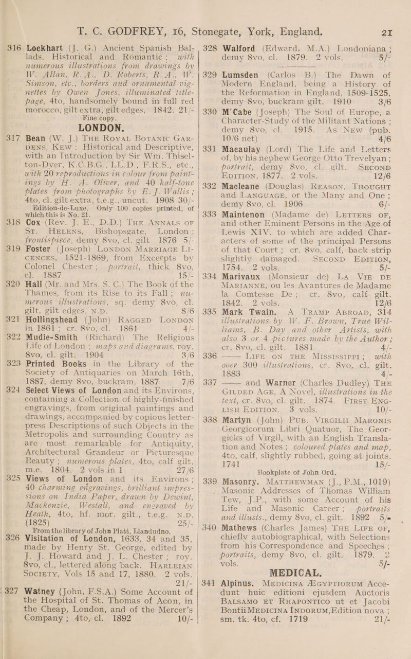 316 317 318 319 320 324 326 , 327 Lockhart (J. G.) Ancient Spanish Bal- lads, Historical and Romantic; with numerous illustvations from drawings by Wo Allan, RA}, Dv Roberts, R.A, W. Simson, etc., borders and ornamental vig- nettes by Owen Jones, illuminated title- page, 4to, handsomely bound in full red morocco, gilt extra, giltedges, 1842. 21/- Fine copy. LONDON. Bean (W. J.) THE Roya Botanic GAarR- DENS, KEw: Historical and Descriptive, with an Introduction by Sir Wm. Thisel- ten-Dyer, ICG LE: DoF RS?) ‘etc., with 20 reproductions in colour from paint- ings by H. A. Oliver, and 40 half-tone plates from photographs by E. J]. Wallis ; 4to, cl. gilt extra, t.e.g., uncut. 1908 30/- Edition-de-Luxe. which this is No. 21. Cox (Rev. J. E.. D.D.) THE ANNALS OF St. HELENS, Bishopsgate, frontispiece, demy 8vo, cl. gilt 1876 5/- Foster (Joseph) LoNDON MarRRIAGE L1I- CENCES, 1521-1869, from Excerpts by Colonel Chester; portvait, thick 8vo, | cl. 1887 15/- Thames, from its Rise to its Fall; gilt, gilt edges, N.D. 8/6 in 1861; cr. 8vo, cl. 1861 Mudie-Smith (Richard) Life of London ; maps and diagrams, roy. 8vo, cl. gilt. 1904 Printed Books in the Library of the Society of Antiquaries on March 16th, 1887, demy 8vo, buckram, 1887 7/6 4/- drawings, accompanied by copious letter- Metropolis and surrounding Country as are most remarkable for Antiquity, Architectural Grandeur or Picturesque Beauty ; numerous plates, 4to, calf gilt, me, 1804.2 volsan 1 27/6 its Environs ; 40 charming engravings, brilliant impres- stons on India Paper, dvawn by Dewint, Mackenzie, Westall, and engraved by Heath, Ato, hf. mor. gilt., t.e.g. N.D. (1825) 25 /- From the library of John Platt, Llandudno. Visitation of London, 1633, 34 and 35, made by Henry St. George, edited by J. J. Howard and J. L. Chester; roy. 8vo, cl., lettered along back. HartEIAN SociEty, Vols 15 and 17, 1880. 2 vols. 21/- Watney (John, F.S.A.) Some Account of the Hospital of St. Thomas of Acon, in the Cheap, London, and of the Mercer’s Company ; 4to,cl. 1892 10/- 328 330 331 339 341 2I Walford (Edward, M.A.) I.ondoniana ; demy 8vo, cl. 1879. 2 vols. a Lumsden (Carlos B.) The Dawn of Modern England, being a History of the Reformation in England, 1509-1525, demy 8vo, buckram gilt. 1910 3/6 M’Cabe (Joseph) The Soul of Europe, a Character-Study of the Militant Nations ; demy -8vo,; ‘cl. - 19P5.'-As’ New “fpub. 10/6 net) 4/6 | Macaulay (Lord) The Life and Letters of, by his nephew George Otto Trevelyan ; povivait, demy 8vo, cl. gilt. SECOND Enpition, 1877. 2 vols. 12/6 Macleane (Douglas) KEAson, THOUGHT and I.ANGUAGE, or the Many and One; demy 8vo, cl. 1906 6/- Maintenon (Madame de) LETTERS OF, and other Eminent Persons in the Age of Lewis XIV. to which are added Char- acters of some of the principal Persons of that Court; cr. 8vo, calf, back strip slightly damaged. SEcoND EprrTIoNn, 1754. 2 vols. o/- Marivaux (Monsieur de) LA VIE DE MARIANNE, ou les Avantures de Madame la. «Comtesse De ;:-..cr..,8v0, cali, gilt. 1842. 2 vols. 12/6 Mark Twain. A TrRAmMp ABROAD, 314 illustvations by W. F. Brown, True Wil- hams, B. Day and other Artists, with also 3 oy 4 pictures made by the Author; en, OvVO~cl, gilt. 18st 4 /- LIFE ON THE MISSISSIPPI; wth over 300 illustrations, cr. 8vo, cl. gilt. 1883 4/- / and Warner (Charles Dudley) THE GILDED AGE, A Novel, 2llustvations in the text, cr. 8vo, cl. gilt. 1874. First Enc- LISH EpiTIon. 3 vols. - 10/- Martyn (John) Pus. VirGILIr MarRonis Georgicorum Libri Quatuor, The Geor- gicks of Virgil, with an English Transla- tion and Notes ; coloured plates and map, 4to, calf, shghtly rubbed, going at joints. 1741 15/- Bookplate of John Ord. Masonry. MatrHEwmMan (J., P.M., 1019) Masonic Addresses of Thomas William Tew, J.P., with some Account of his Life and Masonic Career; portraits and tllusts., demy 8vo, cl. gilt. 1892 5/e Mathews (Charles James) THE LIFE oF, chiefly autobiographical, with Selections from his Correspondence and Speeches ; portraits, demy 8vo, cl. gilt. 1879. 2 vols. 5/- MEDICAL. Alpinus. Merpicina A°cypTioruM Acce- dunt huic editioni ejusdem Auctoris BALSAMO ET RHAPONTICO ut et Jacobi Bontii MEpicina INDORUM,FEdition nova ; Sum. tk.4t0, off “1799 21/-