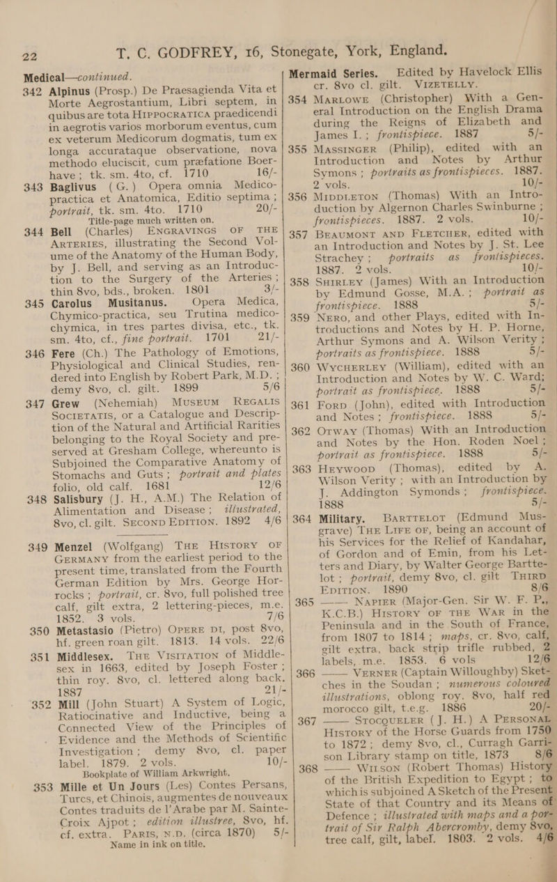 342 343 344 345 346 347 348 349 350 351 352 353 Alpinus (Prosp.) De Praesagienda Vita et Morte Aegrostantium, Libri septem, in quibus are tota Hrppocrarica praedicendi in aegrotis varios morborum eventus, cum ex veterum Medicorum dogmatis, tum ex longa accurataque observatione, nova methodo eluciscit, cum prefatione Boer- have; tk. sm. 4to, cf. 1710 16/- Baglivus (G.) Opera omnia Medico- practica et Anatomica, Editio septima ; portrait, tk. sm. 4to. 1710 20/- Title-page much written on. Bell (Charles) ENGRAVINGS OF THE ARTERIES, illustrating the Second Vol- ume of the Anatomy of the Human Body, by J. Bell, and serving as an Introduc- tion to the Surgery of the Arteries ; thin 8vo, bds., broken. 1801 3/- Carolus Musitanus. Opera Medica, Chymico-practica, seu Trutina medico- chymica, in tres partes divisa, etc., tk. sm. 4to, cf., fine portrait. 1701 21/- Fere (Ch.) The Pathology of Emotions, Physiological and Clinical Studies, ren- dered into English by Robert Park M.D. 5 demy 8vo, cl. gilt. 1899 5/6 Grew (Nehemiah) MusrEuM KEGALIS SocIETATIS, or a Catalogue and Descrip- tion of the Natural and Artificial Rarities belonging to the Royal Society and pre- served at Gresham College, whereunto is Subjoined the Comparative Anatomy of Stomachs and Guts; portrait and plates folio, old calf. 1681 12/6 Salisbury (J. H., A.M.) The Relation of Alimentation and Disease; l/ustrated, 8vo, cl. gilt. SEcoNnD Epition. 1892 4/6 Menzel (Wolfgang) THE HISTORY OF GERMANY from the earliest period to the present time, translated from the Fourth German Edition by Mrs. George Hor- rocks ; portrait, cr. 8vo, full polished tree calf, gilt extra, 2 lettering-pieces, m.e. 1852-3 --vols: 7/6 Metastasio (Pietro) OpERE D1, post 8vo, hf. green roan gilt. 1813. 14 vols. 22/6 Middlesex. Tut Visiration of Middle- sex in 1663, edited by Joseph Foster ; thin roy. 8vo, cl. lettered along back. 1887 21/- Mill (John Stuart) A System of Logic, Ratiocinative and Inductive, being a Connected View of the Principles of Evidence and the Methods of Scientific Investigation; demy 8vo, cl. paper label. 1879. 2 vols. 10/- Bookplate of William Arkwright. Mille et Un Jours (Les) Contes Persans, Turcs, et Chinois, augmentes de nouveaux Contes traduits de l’Arabe par M. Sainte- Croix Ajpot; edition illustree, Svo, hf. cf. extra. Paris, N.D. (circa 1870) 5/- Name in ink on title. 354 355 356 357 364 365 366 367 368 Edited by Havelock Ellis cr. 8vo cl. gilt. VIZETELLY. Martowr (Christopher) With a Gen- eral Introduction on the English Drama during the Reigns of Elizabeth and James I.; frontispiece. 1887 5/- MAssINGER (Philip), edited with an Introduction and Notes by Arthur Symons ; portraits as frontispieces. 1887. 2 vols. 10/- Mippteton (Thomas) With an_ Intro- duction by Algernon Charles Swinburne ; frontispieces. 1887. 2 vols. 10/- BEAUMONT AND FLETCHER, edited with an Introduction and Notes by J. St. Lee Strachey; portraits as fronlispieces. 188%. 2. vols. 10/- SHIRLEY (James) With an Introduction by Edmund Gosse, M.A. ; portrait as frontispiece. 1888 5/- Nero, and other Plays, edited with In- troductions and Notes by H. P. Horne, Arthur Symons and A. Wilson Verity ; portraits as frontispiece. 1888 5/- WycHERLEY (William), edited with an Introduction and Notes by W. C. Ward; portrait as frontispiece. 1888 5/- Forp (John), edited with Introduction and Notes; frontispiece. 1888 5/- Otway (Thomas) With an Introduction and Notes by the Hon. Roden Noel; portrait as frontispiece. 1888 5/- Hrywoop (Thomas), edited by A. J. Addington Symonds; frontispiece. 1888 5/- Military. BartrEror (Edmund Mus- ~ his Services for the Relief of Kandahar, of Gordon and of Emin, from his Let- ters and Diary, by Walter George Bartte- lot ; portrait, demy 8vo, cl. gilt THIRD Epition. 1890 8/6 —_—- Napier (Major-Gen. Sir W. F. Pg K.C.B.) History oF THE War in the Peninsula and in the South of France, from 1807 to 1814; maps, cr. 8vo, calf, gilt extra, back strip trifle rubbed, 2 labels,.m.e. 1853. 6 vols 12/6 —__— VERNER (Captain Willoughby) Sket- ches in the Soudan; numerous coloured illustvations, oblong roy. 8vo, half red morocco gilt, t.e.g. 1886 20/- STOCQUELER (J. H.) A PERSONAL to 1872; demy 8vo, cl., Curragh Garri- son Library stamp on title, 1873 8/6 ——— Witson (Robert Thomas) History of the British Expedition to Egypt; to whichis subjoined A Sketch of the Prevent State of that Country and its Means of Defence ; illusivated with maps and a por- trait of Siy Ralph Abercromby, demy 8vo tree calf, gilt, label. 1803. 2 vols. 4/
