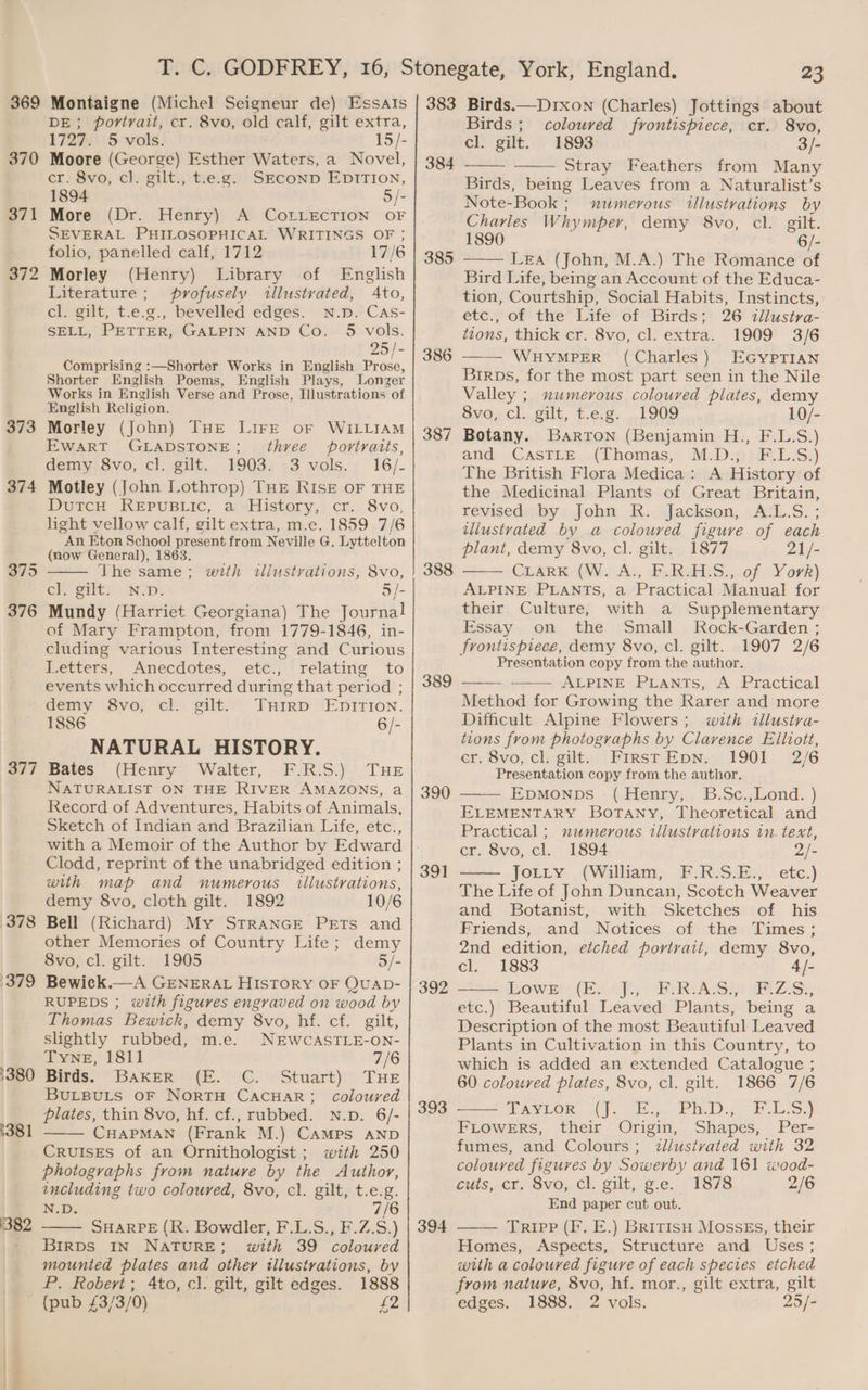 369 370 371 372 373 374 377 378 379 '380 1381 382 a rn (Michel Seigneur de) EssaIs portrait, cr. &amp;8vo, old calf, gilt extra, 1727. 5 vols. 15/- Moore (George) Esther Waters, a Novel, cr. 8vo, cl. gilt., t.e.g. SECOND EDITION, 1894 5/- More (Dr. Henry) A CoLzLEcTION OF SEVERAL PHILOSOPHICAL WRITINGS OF ; folio, panelled calf, 1712 17/6 Morley (Henry) Library of English Literature ; profusely illustvated, Ato, cl. gilt, t.e.g., bevelled edges. N.D. CAs- SELL, PETTER, GALPIN AND Co. 5 vols. 95 /- Comprising :—Shorter Works in English Prose, Shorter English Poems, English Plays, Longer Works in English Verse and Prose, Illustrations of English Religion. Morley (John) THE LIFE oF WILLIAM EWART GLADSTONE three portraits, GenmySVvo,,cl, gut. 1903; 73 vols; 16/- Motley (John Lothrop) THE RIsrE OF THE Durcn RKeEepustic, a History,) cr: 8vo, light vellow calf, gilt extra, m.e. 1859 7/6 “AN Eton School present from Neville G. Lyttelton (mow General), 1863. he same; with iliustvations, 8vo, ely gilt; NID: 5/- Mundy (Harriet Georgiana) The Journal of Mary Frampton, from 1779-1846, in- cluding various Interesting and Curious Letters, Anecdotes, ete., relating to events which occurred during that period ; demy 8vo, cl. gilt. THIRD EDITION. 1886 6/- NATURAL HISTORY. Bates (Henry Walter, F.R.S.) THE NATURALIST ON THE RIVER AMAZONS, a Record of Adventures, Habits of Animals, Sketch of Indian and Brazilian Life, etc., with a Memoir of the Author by Edward Clodd, reprint of the unabridged edition ; with map and numerous illustrations, demy 8vo, cloth gilt. 1892 10/6 Bell (Richard) My StraANGE PETs and other Memories of Country Life; demy 8vo, cl. gilt. 1905 5/- Bewick.—A GENERAL HIsTORY OF QUAD- RUPEDS ; with figures engraved on wood by Thomas Bewick, demy 8vo, hf. cf. gilt, slightly rubbed, m.e. NEWCASTLE-ON- TYNE, 1811 7/6 Birds: DAKER I (E.° °C.) Stuart):' THe BULBULS OF NORTH CACHAR; coloured plates, thin 8vo, hf. cf., rubbed. N.p. 6/- CHAPMAN (Frank M.) CAMPS AND CRUISES of an Ornithologist ; with 250 photographs from nature by the Author, including two coloured, 8vo, cl. gilt, t.e.g. N.D. 7/6 SHARPE (R. Bowdler, F.L.S., F.Z.S.) Brrps IN NATURE; with 39 coloured mounted plates and other illustrations, by P. Robert; 4to, cl. gilt, gilt edges. 1888 383 384 385 386 387 388 389 390 39] 392 393 394 23 Birds.—Drxon (Charles) Jottings about Birds; coloured frontispiece, cr. 8vo, cl. gilt. 1893 3/- Stray Feathers from Many Birds, being Leaves from a Naturalist’s Note-Book ; numerous illustvations by Charles W hy mper, demy 8vo, cl. gilt. 1890 6/- Lea (John, M.A.) The Romance of Bird Life, being an Account of the Educa- tion, Courtship, Social Habits, Instincts, etc., of the Life of Birds; 26 illustva- tions, thick cr. 8vo, cl. extra. 1909 3/6 WHYMPER (Charles) EGYPTIAN Birps, for the most part seen in the Nile Valley ; numerous coloured plates, demy 8vo, cl. gilt, t.e.g. 1909 10/- Botany. Barron (Benjamin H., F.L.S.) and: (CASTLE, .(Thomas;, M.D.9;.L.S:) The British Flora Medica: A History of the Medicinal Plants of Great Britain, rewsed)( by | John AR: jjackson,;4AcL.S: ; illustrated by a colouved figure of each plant, demy 8vo, cl. gilt. 1877 21/- CLARKY(W:). Ai, E.RaLS.,.0f -Y ork) ALPINE PLANTS, a Practical Manual for their Culture, with a Supplementary Essay on the Small MRock-Garden ; frontispiece, demy 8vo, cl. gilt. 1907 2/6 Presentation copy from the author. ALPINE PLants, A Practical Method for Growing the Rarer and more Difficult Alpine Flowers; wth tllustva- tions from photographs by Clarence Elliott, ef, Svo, cl.gilty: | PIRsT EDN: 1901 . 22/6 Presentation copy from the author. EpMoNps (Henry, B.Sc.,Lond. ) ELEMENTARY BoTANy, Theoretical and Practical ; numerous tllustrations in. text, cr. 8vo, cl. 1894 2/- jorry. (Walham) . RiksSaey\ etc.) The Life of John Duncan, Scotch Weaver and Botanist, with Sketches of his Friends, and Notices of the Times; 2nd edition, etched portrait, demy 8vo, cl. 1883 4/- lows o(h Aji; “Ru LALSIN Sa ZS etc.) Beautiful Leaved Plants, being a Description of the most Beautiful Leaved Plants in Cultivation in this Country, to which is added an extended Catalogue ; 60 coloured plates, 8vo, cl. gilt. 1866 7/6 AEVLOR. 56. Sie. Pi) ooh Se) FLowers, their Origin, Shapes, Per- fumes, and Colours; dlustvated with 32 coloured figures by Sowerby and 161 wood- CUuls,-Ck, Sve, Ch, silt, 1c. , 1878 2/6 End paper cut out. Tripp (F. E.) Britis MossEs, their Homes, Aspects, Structure and Uses ; with a coloured figure of each species etched from natuyve, 8vo, hf. mor., gilt extra, gilt