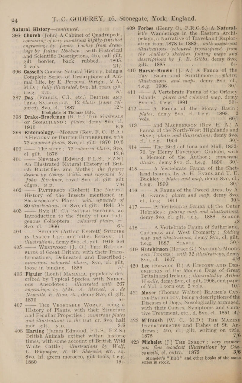 395 o> ce) coy) 397 400 401 402 403 404 405 406 407 408 Church (John) A Cabinet of Quadrupeds, consisting of very numerous highly-finished engravings by James Tookey from draw- ings by Julius Ibbetson ; with Historical and Scientific Descriptions, 4to, calf gilt, gilt border, back rubbed. 1805. 2 vols. 21/- Cassell’s Concise Natural History, being a Complete Series of Descriptions of Ant- mal Life, by E. Perceval Wright, M.A., M.D. ; fully illustrated, 8vo, hf. roan, gilt, tevgi N-D. 5/- Day (Francis, C.I., etc.) BRITISH AND IRISH SALMONIDE ; 12 plates (some col- ouved), 8vo, cl. 1887 12/- Bookplate of Thomas Bate. Drake-Brockman (R. E.) THE MAMMALS oF SOMALILAND; plates, demy 8vo, cl. 1910 6/6 Entomology.— Morris (Rev. F. O., B.A.) A Htstory OF BRITISH BUTTERFLIES, with 72 coloured plates, Svo, cl. gilt. 1870 10/6 The same ; 72 coloured plates, 8vo, | ch tgit: “aie So * 12/6 Newman (Edward, F.L.S., F.Z.S.) | An Tilustrated Natural History of Brit- ish Butterflies and Moths ; drawn by George Willis and engraved bv John Kirchner, royal 8vo, cl. gilt. gilt edges. N.D. 7/6 PATTERSON (Robert) The Natural History of the Insects mentioned in Shakespeare’s Plays; with upwards of 80 illustrations, cr. 8vo, cl, gilt. 1841 3/- —— Rye (E. C.) BritisH BEETLES, an Introduction to the Study of our Indi- genous Coleoptera ; coloured plates, cr. 8vo, cl. 1866 ‘ 6/- SuipLey (Arthur Everett) STUDIES IN InNsEcT LiFe and other Essays; 11 illustvattons, demy 8vo, cl. gilt. 1916 5/6 WeEstwoop (J. O.) THE BUTTER- FLIES of Great Britain, with their Trans- numevous coloured plates, 8vo, cl. gilt, loose in binding. 1855 5/- Figuier (Louis) Mamaia, popularly des- cribed by Typical Species, with Numer- ous Anecdotes; dllustvated with 267 engravings by MM. A. Mesnel, A. de Neuville, E. Riou, etc., demy 8vo, cl. gilt. 1870 5/- THE VEGETABLE WORLD, being a History of Plants, with their Structure and Peculiar Properties ; numerous plates and illustrations in the text, cr. 8vo, half mor. gilt. N.D. ; 3/6 Harting (James Edmund, F.L.S., F.Z.S.) British Animals extinct within historic times, with some account of British Wild White Cattle; <llustrvations by Wolf, C. Whymper, R. W. Sherwin, etc., sq. 8vo, hf. green morocco, gilt tools, t.e.g. 1880 15/- 409 410 411 412 413 414 416 417 418 419 420) 422 423 Forbes (Henry O., F.R.G.S:) A Naturale ist’s Wanderings in the Eastern Archi- pelago, a Narrative of Travel.and Explor- ation from 1878 to 1883; with eel illustrations. (coloured frontispiece) from — the Author’s sketches, folding maps and descriptions by J. B. Gibbs, demy 8vo, — gilt. 1885 6/-_ Harvie-Brown (J. A.) A Fauna of the © Tay Basin and Strathmore ;.» plates, - illustrations, and maps, demy 8vo, cl., — t.e.g. 1906 30/- A Vertebrate Fauna of the Orkney Islands ; plates and coloured map, demy 8vo, cl.,'t.e.g:' 1891 30/-) A Fauna of the Moray. Basin ; plates, demy 8vo, cl. t.e.g. 1895. 2 vols. 60/- and MacpHEerson (Rev. H. A.) A Fauna of the North-West Highlands and Skye ; plates and illusirations, demy 8vo, cl., t.e.g. 1904 30/- — The Birds of Iona and Mull, 1852- 70, by Henry Davenport Graham, with a Memoir of the Author; numerous illusts., demy 8vo, cl., t.e.g. 1890 30/-— A Vertebrate Fauna of the Shet- land Islands, by A. H. Evans. and T. E, | Buckley ; plates and map, demy 8vo, cl, | tesgi-, 1899. 30/- A Fauna of the Tweed Area, by A. H. Evans; plates and mab, demy 8vo, cl., t.e.g. 1911 30/-_ ___ A Vertebrate Fauna of the Outer Hebrides ; folding map and illustrations, demy 8vo, cl. gilt. t.e.g. 1888. SCARCE £3 __— A Vertebrate Fauna of Sutherland, | Caithness and West Cromarty ; folding map and illustrations, demy 8vo, cl. gilt, — t.e.g. 1887. SCARCE 50/-— Hutchinson (Horace G.) NaturE’s Moops | AND TENSES: with 32 illustrations, demy 8vo, cl. 1907 16 Lee (Rawdon B.) A History AND DEs- CRIPTION of the Modern Dogs of Great Britain and Ireland ; illustrated by Arthur Wordle, demy 8vo, cl. gilt, 1906, end paper of Vol. 1 torn out, 2 vols. 10/- Mayer (Thomas Walton) BLAINE’s CAN= INE PaTHOLOGY, being a description of the Diseases of Dogs, Nosologically arranged, with their Causes, Svmptoms and Cura- tive Treatment, etc., d. 8vo, cl. 1851 4/- M’Intosh (W. C., M.D.) THE MARINE INVERTEBRATES and Fishes of St. An- drews ; Ato, cl., gilt, writing on title, 1875 7/¢ Michelet (J.) THE INSECT; very numer ous fine woodcut illustrations by Gia comelli, cl. extra. 1875 3/ Michelet’s “ Bird ’’ and other books of the sam series in stock,