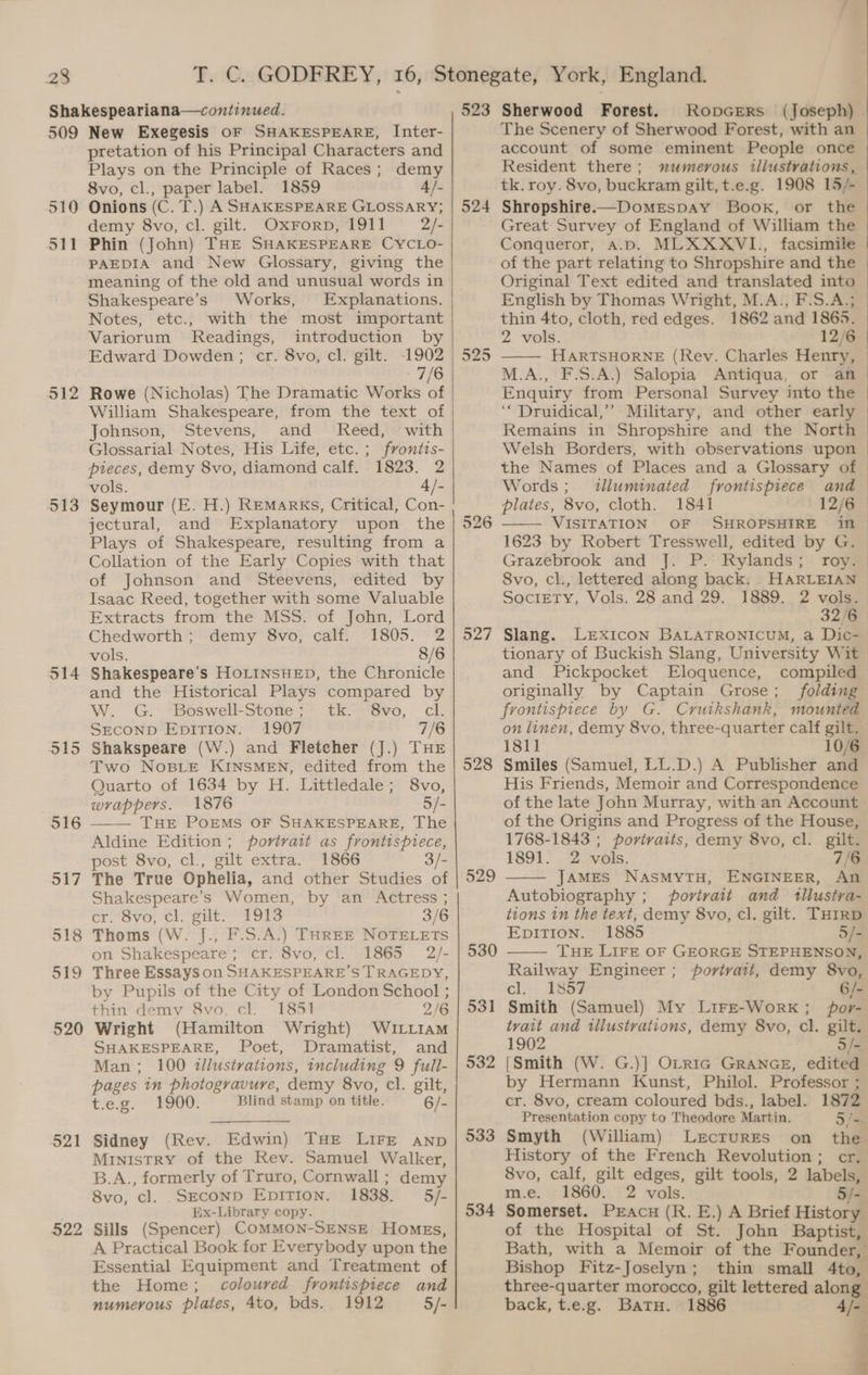 509 510 511 512 513 514 515 516 517 518 519 520 521 522 New Exegesis OF SHAKESPEARE, Inter- pretation of his Principal Characters and Plays on the Principle of Races; demy 8vo, cl., paper label. 1859 4/- Onions (C. T.) A SHAKESPEARE GLOSSARY; demy 8vo, cl. gilt. Oxrorp, 1911 2/- Phin (John) THE SHAKESPEARE CYCLO- PAEDIA and New Glossary, giving the meaning of the old and unusual words in Shakespeare’s Works, Explanations. Notes, etc., with the most important Variorum Readings, introduction by Edward Dowden; cr. 8vo, cl. gilt. -1902 - 7/6 Rowe (Nicholas) The Dramatic Works of William Shakespeare, from the text of Johnson, Stevens, and Reed, with Glossarial Notes, His Life, etc. ; fvontts- pieces, demy 8vo, diamond calf. 1823. 2 vols. 4/- Seymour (E. H.) REMarRKs, Critical, Con- jectural, and Explanatory upon the Plays of Shakespeare, resulting from a Collation of the Early Copies with that of Johnson and Steevens, edited by Isaac Reed, together with some Valuable Extracts from the MSS. of John, Lord Chedworth ; demy 8vo, calf. 1805. 2 vols. 8/6 Shakespeare’s HoLINSHED, the Chronicle and the Historical Plays compared by W. G. Boswell-Stone; tk. 8vo, cl. SECOND Epirion. 1907 7/6 Shakspeare (W.) and Fletcher (J.) THE Two NoBLeE KINSMEN, edited from the Quarto of 1634 by H. Littledale; 8vo, wrappers. 1876 5/- THE POEMS OF SHAKESPEARE, The Aldine Edition; portrait as frontispiece, post 8vo, cl., gilt extra. 1866 3/- The True Ophelia, and other Studies of Shakespeare’s Women, by an Actress ; cr! 8vo, cl. gilt. “1973 3/6 Thoms (W. J., F.S.A.) THREE NOTELETS on Shakespeare; cr. 8vo, cl. 1865 2/- Three Essays on SHAKESPEARE’S TRAGEDY, by Pupils of the City of London School ; thin demy 8vo, cl. 1851 2/6 Wright (Hamilton Wright) WuILtIam SHAKESPEARE, Poet, Dramatist, and Man; 100 illustrations, tncluding 9 full- pages in photogravure, demy 8vo, cl. gilt, tee: 1900. Blind stamp on title. 6/- Sidney (Rev. Edwin) THE LIFE aNnp MINISTRY of the Rev. Samuel Walker, B.A., formerly of Truro, Cornwall ; demy 8vo, cl. .SECOND EDITION. 1838. 5/- Ex-Library copy. Sills (Spencer) COMMON-SENSE HoMEs, A Practical Book for Everybody upon the Essential Equipment and Treatment of the Home; coloured frontispiece and numerous plates, 4to, bds. 1912 5/- 523 524 525 526 528 529 530 531 532 533 534 Sherwood Forest. RopGers (Joseph) . The Scenery of Sherwood Forest, with an account of some eminent People once Resident there; mumevous illustrations, tk. roy. 8vo, buckram gilt, t.e.g. 1908 15/- Shropshire.—Domespay Book, or the Great Survey of England of William the Conqueror, A.D. MLXXXVI., facsimile of the part relating to Shropshire and the Original Text edited and translated into English by Thomas Wright, M.A., F.S.A.; thin 4to, cloth, red edges. 1862 and 1865. 2 vols. 12/6 | HARTSHORNE (Rev. Charles Henry, M.A., F.S.A.) Salopia Antiqua, or an Enquiry from Personal Survey into the ‘‘ Druidical,” Military, and other early | Remains in Shropshire and the North Welsh Borders, with observations upon the Names of Places and a Glossary of © Words; tlluminated frontispiece and plates, 8vo, cloth. 1841 12/6 | VISITATION OF SHROPSHIRE in | 1623 by Robert Tresswell, edited by G. Grazebrook and J. P. Rylands; roy. 8vo, cl., lettered along back. HARLEIAN Society, Vols. 28 and 29. 1889. 2 vols. 32/6 | Slang. LExIcon BALATRONICUM, a Dic- tionary of Buckish Slang, University Wit and Pickpocket Eloquence, compiled originally by Captain Grose; folding frontispiece by G. Cruikshank, mounted on linen, demy 8vo, three-quarter calf gilt. 18li 10/6 Smiles (Samuel, LL.D.) A Publisher and His Friends, Memoir and Correspondence of the late John Murray, with an Account > of the Origins and Progress of the House, 1768-1843 ; portraits, demy 8vo, cl. gilt. 1891. 2 -vols. 7/6 JAMES NASMYTH, ENGINEER, An Autobiography ; portrait and tilustra- tions in the text, demy 8vo, cl. gilt. THIRD EpiTion. 1885 5/- THE LIFE OF GEORGE STEPHENSON, Railway Engineer; povivait, demy 8vo, cl. 1857 6/- Smith (Samuel) My Lire-WorkK; por- tvait and illustrations, demy 8vo, cl. gilt. 1902 5 /- [Smith (W. G.)] OLRIG GRANGE, edited by Hermann Kunst, Philol. Professor ; cr. 8vo, cream coloured bds., label. 1872 Presentation copy to Theodore Martin. 5/= Smyth (William) Lectures on the History of the French Revolution; cr. 8vo, calf, gilt edges, gilt tools, 2 labels, m.e. 1860. 2 vols. 5/-. Somerset. Pracu (R. E.) A Brief History of the Hospital of St. John Baptist, Bath, with a Memoir of the Founder,’ Bishop Fitz-Joselyn; thin small 4to, three-quarter morocco, gilt lettered along back, t.e.g. Batu. 1886 4/=