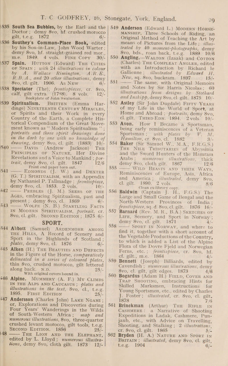 1535 °536 ‘537 1338 539 540 541 942 943 944 645 946 947 48 South Sea Bubbles, by the Earl and the Doctor ; demy 8vo, hf. crushed morocco gilt; tie.g. 1872 6/- Southey’s Common-Place Book, edited by his Son-in-Law, John Wood Warter ; demy 8vo, hf. straight-grained red mor., m.e. 1849. 4 vols. FINE Copy 30/- Spain. Hurron (Edward) THe CIrTiIEs OF SPAIN; with 24 illustrations in colour by A. Wallace Rimington, A.R.E., R.B.A., and 20 other tllustrations, demy 8vo, cl. gilt. 1906. As New 6/- Spectator (The), frontispieces, cr. 8vo, calf, gilt extra. (1788): “8 vols.* 12/- Bookplate of John Swainston. Spiritualism. BritreEN (Emma_ Har- dinge) NINETEENTH CENTURY MIRACLES, or Spirits and their Work in every Country of the Earth, a Complete His- torical Compendium of the Great Move- ment known as “‘ Modern Spiritualism ”’ ; portraits and three spirit drawings done in the dark by one with no knowledge of drawing, demy 8vo, cl. gilt. (1883) 10/- Davis (Andrew Jackson) THE PRINCIPLES OF NATURE, Her Divine Revelations and a Voice to Mankind ; por- trait, demy 8vo, cl. gilt. 1847 12/6 Front end paper torn out. ———\ EDMONDS. (J2-W.) and DEXTER (G. T.) SPIRITUALISM, with an Appendix by Nathaniel P. Tallmadge ; frontispiece, demy 8vo, cl. 1853. 2 vols. 10/- PEEBLES (J. M.) SEERS OF THE AGES, embracing Spiritualism, past and present ; demy 8vo, cl. 1869 6/- WotFe (N. B.) STARTLING Facts IN MODERN SPIRITUALISM, portrait, cr. 8vo, cl. gilt. SECOND Epition ; 1875 6/- SPORT. Abbott (Samuel) ARDENMOHR AMONG THE Hitts, A Record of Scenery and Sport in the Highlands of Scotland: plates, demy 8vo, cl. 1876 6/- Alken (H.) THE BEAUTIES AND DEFECTS in the Figure of the Horse, comparatively delineated in a series of coloured plates, thin 8vo, crushed morocco, gilt lettered along back. N.D. 25/- With original covers bound in, Alpine. Mummery (A. F.) My Cuimpgs IN THE ALPS AND CAUCASUS ; plates and allustvations in the text, 8vo, cl., £612: 1895. First EpiTIon 25/- Andersson (Charles John) Lake NcGamt; or, Explorations and Discoveries during Four Years’ Wanderings in the Wilds of South-Western Africa; map and numerous tllustrations, 8vo, three-quarter crushed levant morocco, gilt tools, t.e.g. SECOND EDITION. 1856 25/- THE LION AND THE ELEPHANT, edited by L. Lloyd; numerous illustra- 549 550 551 552 553 554 556 557 558 559 560 561 562 Anderson (Edward L.) Mopern HorsrE- MANSHIP, Three Schools of Riding, an Original Method of Teaching the Art by means of Pictures from the Life; i/lus- ivated by 40 moment-photographs, demy 8vo, bds., roan back, t.e.g. 2889> 10/6 (Charles) THE Compleat ANGLER, edited with an Introduction by Richard le Gallienne; <¢llustvated by Edward H. New, sq. 8vo, buckram. 1897 15/- The same, with Original Memoirs and Notes by Sir Harris Nicolas: 60 illustrations from designs by Stothard and Inskipp, demy 8vo, cl. gilt. 1875 10/- Astley (Sir John Dugdale) Frrry YEars of my Life in the World of Sport, at Home and Abroad ; portraits, demy 8vo, cl. gilt. THIRDEpN. 1894. 2vols. 10/- Avon. How I Became a Sportsman, being early reminiscences of a Veteran Sportsman; with plates by V. M. Hamilton, cr. 8vo, cl. 1882 3/- Baker (Sir Samuel W., M.A., F.R.G.S.) THE Nite Trisutaries of Abyssinia and the Sword Hunters of the Hamram Arabs; numerous iilustvations, thick demy 8vo, cloth gilt. 1867 12/6 WILD BEASTS AND THEIR Ways, Reminiscences of Europe, Asia, Africa and America; tllustvated, demy 8vo, eh gilt 1890. 2 vols. 8/6 Clean ex-library copy. Baldwin (Captain J. H., F.G.S.) The Large and Small Game of Bengal and the North-Western Provinces of India; frontispiece, sq. d. 8vo, cl. gilt. 1876 16/- Lire, Scenery, and Sport in Norway ; demy 8vo, cl. gilt. 1871 4 /- * SPORT IN Norway, and where to find it, together with a short account of the Vegetable Productions of the Country, to which is added a List of the Alpine Flora of the Dovre Fjeld and Norwegian Ferns, etc.; frontispiece, cr. 8vo, hf. cf. gilt., m.e. 1864 4/- Bennett (Joseph) Billiards, edited by Cavendish ; numerous illustrations, demy 8vo, cl. gilt, gilt edges. 1873 4/6 Bogardus (Adam H.) Fre_tp, Cover anpD Trap SHOOTING, embracing Hints for Skilled Marksmen, Instructions for Young Sportsmen, etc., edited by Charles J. Foster; «tllustvated, cr. 8vo, cl. gilt. 1878 7/6 Brineckman (Arthur) THE RIFLE IN CASHMERE: a Narrative of Shooting Expeditions in Ladak, Cashmere, Pun- jaub, etc., with Advice on Travelling, Shooting, and Stalking ; 2 zllustrations, cr. 8vo, cl. gilt. 1865 5/- Bryden (H. A.) NaTuRE AND SporT In BRITAIN ; tllustvated, demy 8vo, cl. gilt,