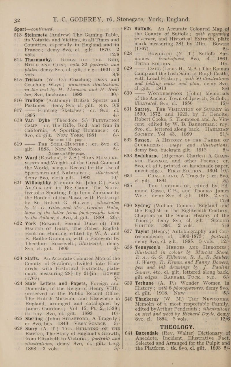 613 614 615 622 623 624 625 626 Steinmetz (Andrew) The Gaming Table, its Votaries and Victims, in all Times and Countries, especially in England and in France; demy 8vo, cl., gilt. 1870. 2 vols. 12/6 Thormanby.— KiInGs oF THE’ Rop, RIFLE AND GUN; with 32 portraits and plates, demy 8vo, cl. gilt, t.e.g. 1901. 2 vols. 8/6 Tristam (W. O.) Coaching Days and Coaching Ways; mumerous illustrations ton, 8vo, buckram. 1898 30/- Trollope (Anthony) British Sports’ and demy 8vo, cl. gilt. N.p. 3/6 Hunting Sketches; cr. 8vo, cl. 1865 4/- Van Dyke (Theodore S$.) FLIRTATION Camp; or, the Rifle, Rod, and Gun in California, A Sporting Romance; cr. 8vo, cl. gilt. NEw York, 1881 6/- Name on title-page. THE STILL-HUNTER; cr, 8vo, cl. 1883. NEw YorK 5/- Name on title-page. Ward (Rowland, F.Z.S.) HoRN MEASURE- MENTS and Weights of the Great Game of the World, being a Record for the Use of Sportsmen and Naturalists ; llustrated, demy 8vo, cloth gilt. 1892 10/- Willoughby (Captain Sir John C.) East AFRIcA and its Big Game, The Narra- tive of a Sporting Trip from Zanzibar to the Borders of the Masai, with Postscript by Sir Robert G. Harvey; illustrated by G. D. Giles and Mrs. Gordon Hake, those of the latter from photographs taken by the Author, d. 8vo, cl. gilt. 1889 . 20/- York (Edward, Second Duke of) THE MASTER OF GAME, The Oldest English Book on Hunting, edited by W. A. and E. Baillie-Grohman, with a Foreword by Theodore Roosevelt ; z/ustvated, demy 8vo, cl. gilt. 1909 6/- gilt. Staffs. An Accurate Coloured Map of the County of Stafford, divided into Hun- dreds, with Historical Extracts, plate- mark measuring 28} by 21ljin. BowrEn (1767) 5/- State Letters and Papers, Foreign and Domestic, of the Reign of Henry VIIL., preserved in the Public Record Office, The British Museum, and Elsewhere in England, arranged and catalogued by James Gairdner; Vol. 15, Pt. 2, 1538; tk. roy. 8vo, cl. gilt. 1893 10/- Sterling (John) STRAFFORD, A Tragedy ; cr. 8vo, bds. 1843. VERY SCARCE 5/- Story (A. T.) THE BUILDING OF THE EmptIreE, The Story of England’s Growth, from Elizabeth to Victoria ; portraits and illustrations, demy 8vo, cl. gilt. t.e.g. 1898. 2 vols. 5/- 627 628 629 630 631 634 635 636 637 638 639 640 641 Suffolk. An Accurate Coloured Map of the County of Suffolk; with engraving in corner, and Historical Extracts, plate mark measuring 285 by 2lin. BowEn (1767) 5/- BowpitcH (N. T.) Suffolk Sur- names; frontispiece, 8vo, cl. 1861. THIRD EDITION 10/- Dauw (Louis H., M.A.) The Roman Camp and the Irish Saint at Burgh Castle, with Local History ; with 50 illustrations and folding maps and plan, demy 8vo, cl. gilt. 1913 8/6 WoDDERSPOON (John) Memorials of the Ancient Town of Ipswich, Suffolk ; dllustrated, 8vo, cl. 1850 15/- Surrey. THE VISITATION OF SURREY in 1530, 1572, and 1623, by T. Benolte, Robert Cooke, S. Thompson and A. Vin- cent, edited by W. B. Bannerman; roy. 8vo, cl., lettered along back. HARLEIAN SocIETY, Vol. 43. 1889 21/- | Sussex. A History OF THE PARISH OF CUCKFIELD; maps and illustrations, demy 8vo, buckram gilt. 1912 5/-. NEL PASSAGE, and other Poems; cr.) 8vo, cl. gilt, printed on handmade paper, uncut edges. First Epirion. 1904 10/- CHASTELARD, A Tragedy ; cr. 8vo, cl. gilt. 1894 5/- THE LETTERS OF, edited by Ed- mund Gosse, C.B., and Thomas James Wise ; demy 8vo, cl. gilt.. 1918... 2, vols? 17/6 Sydney (William Connor) England and the English in the Eighteenth Century, Chapters in the Social History of the Times ;- demy 8vo, cl. gilt. SEcoND Epition. 1891. 2 vols. 7/6 Taylor (Henry) Autobiography and Cor- respondence of, 1800-1875; portrait, demy 8vo, cl. gilt. 1885. 3 vols. , 12/- Tennyson’s HEROES AND HEROINES ; illustvated in colour by Marcus Stone, R.A., G. G. Kilburne, R. J., R. Sauber, I. Warry, R. Kemm, and Fanny Bowers, pen and ink drawings by J. Pauline Sunter, 4to, cl. gilt, lettered along back, gilt edges. RAPHAEL TUCK. N.D. 6/- Terhune (A. P.) Wonder Women in History ; with 8 photogravures, demy 8vo, cel. gilt. 1918. NEw 5/- Thackeray (W. M.) THE NEWCOMEs, Memoirs of a most respectable Family, edited byArthur Pendennis ; 2lustrations on steel and wood by Richard Doyle, dem 8vo, cl. 1854. 2 vols. 12/6 THEOLOGY. Baxendale (Rev. Walter) Dictionary of Anecdote, Incident, Illustrative Fact, Selected and Arranged for the Pulpit and the Platform ; tk. 8vo, cl. gilt. 1893 5/-