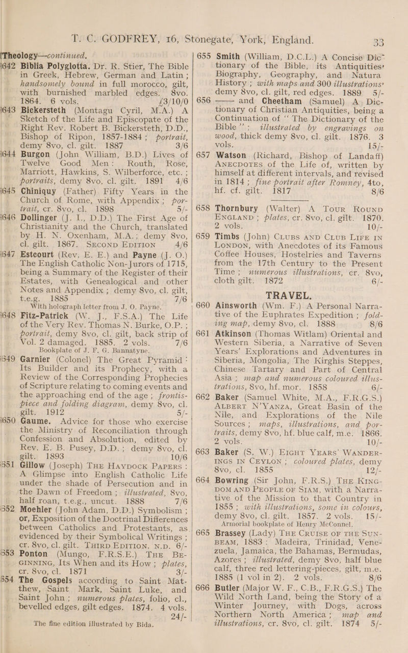 642 643 1644 645 1646 647 648 349 1650 553 554 Biblia Polyglotta. Dr. R. Stier, The Bible in Greek, Hebrew, German and Latin; handsomely bound in full morocco, gilt, with burnished marbled edges. 8vo. 1864. 6 vols. £3/10/0 Bickersteth (Montagu Cyril, M.A.) A Sketch of the Life and Episcopate of the Right Rev. Robert B. Bickersteth, D.D., Bishop of Ripon, 1857-1884; portrait, demy 8vo, cl. gilt. 1887 3/6 Burgon (John William, B.D.) Lives of Twelve Good Men: Routh, Rose, Marriott, Hawkins, S. Wilberforce, etc. ; portraits, demy 8vo, cl. gilt. 1891 4/6 Chiniquy (Father) Fifty Years in the Church of Rome, with Appendix; por- tyvait, cr. 8vo, cl. 1898. 5/- Dollinger (J. I., D.D.) The First Age of Christianity and the Church, translated by H. N. Oxenham, M.A.; demy 8vo, cl. gilt. 1867. SECOND EDITION 4/6 Estcourt (Rev. E. E.) and Payne (J. O.) The English Catholic Non-Jurors of 1715, being a Summary of the Register of their Estates, with Genealogical and other Notes and Appendix ; demy 8vo, cl. gilt, t.e.g. 1885 7/6 With holograph letter from J. O. Payne. Fitz-Patrick (W. J., F.S.A.) The Life of the Very Rev. Thomas N. Burke, O.P. ; portrait, demy 8vo, cl. gilt, back strip of Vol. 2 damaged. 1885. 2 vols. 7/6 Bookplate of J. F. G. Bannatyne. Garnier (Colonel) The Great Pyramid : Its Builder and its Prophecy, with a Review of the Corresponding Prophecies of Scripture relating to coming events and the approaching end of the age ; frontis- piece and folding diagvam, demy 8vo, cl. giles, . 1912 5/- Gaume. Advice for those who exercise the Ministry of Reconciliation through Confession and Absolution, edited by Rew. > B.; Pusey, DiD»; demy 8vo, cl. gilt. 1893 10/6 Gillow (Joseph) THE Haypocxk PapERs: A Glimpse into English Catholic Life under the shade of Persecution and in the Dawn of Freedom ; illustvated, 8vo, half roan, t.e.g., uncut. 1888 7/6 Moehler (John Adam, D.D.) Symbolism ; or, Exposition of the Doctrinal Differences evidenced by their Symbolical Writings ; cr. 8vo, cl. gilt. THIRD EDITION. N.p. 6/- Ponton (Mungo, F.R.S.E.) Tue Bg- GINNING, Its When and its How ; plates, er, Svo, cl. “1871 3/- The Gospels according to Saint Mat- thew, Saint Mark, Saint Luke, and Saint John; numerous plates, folio, cl., bevelled edges, gilt edges. 1874. 4 vols. 24/- The fine edition illustrated by Bida. / 655 656 658 659 660 661 662 663 664 665 666 33 Smith (William, D.C.L.) A Concise Dic* tionary of the Bible, its Antiquities’ Biography, Geography, and Natura History ; with maps and 300 illustrations? demy 8vo, cl. gilt, red edges. 1889 5/- and Cheetham (Samuel) A. Dic- tionary of Christian Antiquities, being a Continuation of ‘‘ The Dictionary of the Bible’; illustvated by engravings on wood, thick demy 8vo, cl. gilt. 1876. 3 vols. 15 i Watson (Richard, Bishop of Landaff) ANECDOTES of the Life of, written by himself at different intervals, and revised in 1814 ; fine portrait after Romney, 4to, Mee Cl. Silt. Ory 8/6 Thornbury (Walter) A Tour Rounpb ENGLAND ; plates, cr. 8vo, cl. gilt. 1870. 2 vols. 10/- Timbs (John) CLusBs AND CLUB LIFE IN LONDON, with Anecdotes of its Famous Coffee Houses, Hostelries and Taverns from the 17th Century to the Present Time; numerous allustvations, cr. 8vo, cloth gilt. 1872 6/- TRAVEL. Ainsworth (Wm. F.) A Personal Narra- tive of the Euphrates Expedition ; fold- ing map, demy 8vo, cl. 1888 8/6 Atkinson (Thomas Witlam) Oriental and Western Siberia, a Narrative of Seven Years’ Explorations and Adventures in Siberia, Mongolia, The Kirghis Steppes, Chinese Tartary and Part of Central Asia ; map and numerous coloured illus- tvations, 8vo, hf. mor. 1858 6/- Baker (Samuel White, M.A., F.R.G.S.) ALBERT N’YANzA, Great Basin of the Nile, and Explorations of the Nile Sources ; maps, tllustvations, and por- tvaits, demy 8vo, hf. blue calf, m.e. i866. 2 vols. 10/- Baker (S. W.) E1cut YEARS’ WANDER- INGS IN CEYLON ; Coloured plates, demy ovo, cl. 1855 12/- Bowring (Sir John, F.R.S.) THE Kinc- DOM AND PEOPLE OF SIAM, with a Narra- tive of the Mission to that Country in 1855 ; with illustrations, some in colours, demy 8vo, cl. gilt. 1857. 2vols. 15/- Armorial bookplate of Henry McConnel. Brassey (Lady) THE CRUISE OF THE SUN- BEAM, 1883: Madeira, Trinidad, Vene- zuela, Jamaica, the Bahamas, Bermudas, Azores ; illustvated, demy 8vo, half blue calf, three red lettering-pieces, gilt, m.e. PSso°(1 vol an’2). . 2° vols: 8/6 Butler (Major W. F., C.B., F.R.G.S.) The Wild North Land, being the Story of a Winter Journey, with Dogs, across Northern North America; map and illustrations, cr. 8vo, cl. gilt. 1874 5/-