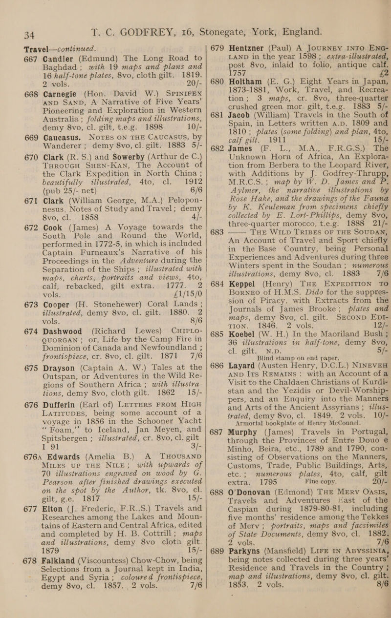 667 668 669 670 671 672 673 674 675 676 677 678 Candler (Edmund) The Long Road to Baghdad ; with 19 maps and plans and 16 half-ione plates, 8vo, cloth gilt. 1819. 2 vols. 20/- Carnegie (Hon. David W.) SPINIFEX AND SAND, A Narrative of Five Years’ Pioneering and Exploration in Western Australia ; folding maps and illustrations, demy 8vo, cl. gilt, t.e.g. 1898 10/- Caucasus. NoTES ON THE CAUCASUS, by Wanderer ; demy 8vo, cl. gilt. 1883 5/- Clark (R. S.) and Sowerby (Arthur de C.) THROUGH SHEN-KaAN, The Account of the Clark Expedition in North China ; beautifully illustrated, Ato, cl. 1912 (pub 25/- net) 6/6 Clark (William George, M.A.) Pelopon- nesus, Notes of Study and Travel; demy 8vo, cl. 1858 4 /- Cook (James) A Voyage towards the South Pole and Round the World, performed in 1772-5, in which is included Captain Furneaux’s Narrative of his Proceedings in the Adventure during the Separation of the Ships ; illustrated with maps, charts, portraits and views, Ato, calf, rebacked, gilt extra. 1777. 2 vols. £1/15/0 Cooper (H. Stonehewer) Coral Lands ; illustrated, demy 8vo, cl. gilt. 1880. 2 vols. 8/6 Dashwood (Richard Lewes) CHIPLO- QUORGAN ; or, Life by the Camp Fire in Dominion of Canada and Newfoundland ; frontispiece, cr. 8vo, cl. gilt. 1871 7/6 Drayson (Captain A. W.) Tales at the Outspan, or Adventures in the Wild Re- gions of Southern Africa ; with tllustra tions, demy 8vo, cloth gilt. 1862 15/- Dufferin (Earl of) Letters FRoM HIGH LATITUDES, being some account of a voyage in 1856 in the Schooner Yacht “Foam,’’ to Iceland, Jan Meyen, and Spitsbergen ; illustrated, cr. 8vo, cl. gilt 1°o2 3/- A THOUSAND MILES UP THE NILE; with upwards of 70 illustrations engrived on wood by G. Pearson after finished drawings executed on the spot by the Author, tk. 8vo, cl. gilt, gc... BSiF 15/- Elton (J. Frederic, F.R..S.) Travels and Researches among the Lakes and Moun- tains of Eastern and Central Africa, edited and completed by H. B. Cottrill; maps and illustrations, demy 8vo cloth gilt. 1879 15/- Falkland (Viscountess) Chow-Chow, being Selections from a Journal kept in India, Egypt and Syria; coloured frontispiece, demy 8vo, cl. 1857. 2 vols. 7/6 679 680 681 682 683 685 686 687 688 689 Hentzner (Paul) A JOURNEY INTO ENG- LAND in the year 1598; extra-illustrated, post 8vo, inlaid to folio, antique calf. 1757 2 Holtham (E. G.) Eight Years in Japan, 1873-1881, Work, Travel, and Recrea- tion; 3 maps, cr. 8vo, three-quarter crushed green mor. gilt, t.e.g. 1883 5/- Jacob (William) Travels in the South of Spain, in Letters written a.p, 1809 and 1810; plates (some folding) and plan, 4to, calf gilt. 1911 15/- James (F. L., M.A., F.R.G.S.) The Unknown Horn of Africa, An Explora- tion from Berbera to the Leopard River, with Additions by J. Godfrey-Thrupp, M.R.C.S.; map by W. D. James and P. Aylmer, the narrative illustrations by Rose Hake, and the drawings of the Fauna by K. Keuleman from specimens chiefly collected by E. Lort-Phillips, demy 8vo, three-quarter morocco, t.e.g. 1888 21/- THE WILD TRIBES OF THE SOUDAN, An Account of Travel and Sport chiefly in the Base Country, being Personal Experiences and Adventures during three Winters spent in the Soudan; numerous illustrations, demy 8vo, cl. 1883 7/6 Keppel (Henry) THE EXPEDITION TO Borneo of H.M.S. Dido for the suppres- sion of Piracy, with Extracts from the Journals of James Brooke; plates and maps, demy 8vo, cl. gilt. SECOND EDI- TION. 1846. 2 vols. 12/- Koebel (W. H.) In the Maoriland Bush ; 36 illustrations in half-tone, demy 8vo, cl, gut, “Rw. - Blind stamp on end paper. . Layard (Austen Henry, D.C.L.) NINEVEH AND Its REMAINS: with an Account of a Visit to the Chaldaen Christians of Kurdi- stan and the Yezidis or Devil-Worship- pers, and an Enquiry into the Manners and Arts of the Ancient Assyrians ; t//us- trated, demy 8vo, cl. 1849. 2 vols. 10/- Armorial bookplate of Henry McConnel. Murphy (James) Travels in Portugal, through the Provinces of Entre Douo e Minho, Beira, etc., 1789 and 1790, con- sisting of Observations on the Manners, Customs, Trade, Public Buildings, Arts, etc.; numerous plates, Ato, calf, gilt extra. 1795 Fine copy. 20/- O’Donovan (Edmond) THE Merv OasIs, ast of the Caspian during 1879-80-81, including five months’ residence among the Tekkes of Merv; portraits, maps and facsimiles of State Documents, demy 8vo, cl. 1882. 2 vols. 7/6 Parkyns (Mansfield) LIFE IN ABYSSINIA, being notes collected during three years’ Residence and Travels in the Country ; map and illustrations, demy 8vo, cl. gilt, 1853. 2 vols. 8/6