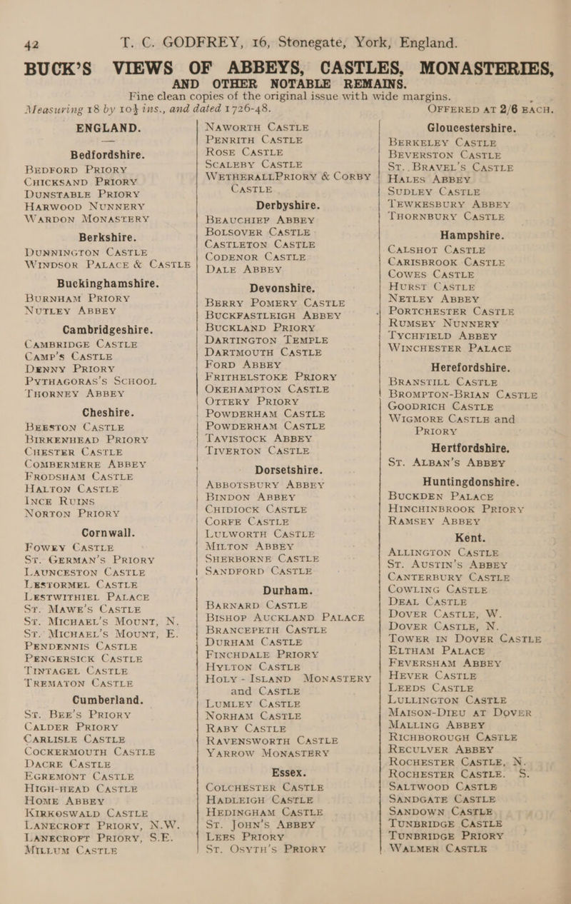 ENGLAND. Bedfordshire. BEDFORD PRIORY CHICKSAND PRIORY DUNSTABLE PRIORY Harwoop NUNNERY WaARDON MONASTERY Berkshire. DUNNINGTON CASTLE Winpsor PALACE &amp; CASTLE Buckinghamshire. BURNHAM PRIORY NutLEyY ABBEY Cambridgeshire. CAMBRIDGE CASTLE Camp’s CASTLE DENNY PRIORY PYTHAGORAS’S SCHOOL THORNEY ABBEY Cheshire. BEESTON CASTLE BIRKENHEAD PRIORY CHESTER CASTLE COMBERMERE ABBEY FRODSHAM CASTLE HALTON CASTLE INCE RUINS NORTON PRIORY Cornwall. Fowry CASTLE Sr. GERMAN’S PRIORY LAUNCESTON CASTLE LESTORMEL CASTLE LESTWITHIEL PALACE Sr. MAwe’s CASTLE St. MICHAEL’S Mount, N. St. MICHAEL’s Mount, E. PENDENNIS CASTLE PENGERSICK CASTLE TINTAGEL CASTLE TREMATON CASTLE Cumberland. St. BEE’s PRIORY CALDER PRIORY CARLISLE CASTLE COCKERMOUTH CASTLE DACRE CASTLE EGREMONT CASTLE HIGH-HEAD CASTLE Home ABBEY KIRKOSWALD CASTLE LANECROFT Priory, N.W. LANECROFT Priory, S.E. Mittum CASTLE ee ED NAWORTH CASTLE PENRITH CASTLE ROSE CASTLE SCALEBY CASTLE WETHERALLPRIORY &amp; CORBY CASTLE Derbyshire. BEAUCHIEP ABBEY BOLSOVER CASTLE CASTLETON CASTLE CODENOR CASTLE DALE ABBEY Devonshire. BERRY POMERY CASTLE BUCKFASTLEIGH ABBEY BUCKLAND PRIORY DARTINGTON TEMPLE DARTMOUTH CASTLE Forp ABBEY FRITHELSTOKE PRIORY OKEHAMPTON CASTLE OTTERY PRIORY POWDERHAM CASTLE POWDERHAM CASTLE TAVISTOCK ABBEY TIVERTON CASTLE Dorsetshire. ABBOTSBURY ABBEY BINDON ABBEY CHIDIOCK CASTLE CORFE CASTLE LULWORTH CASTLE MILTON ABBEY SHERBORNE CASTLE SANDFORD CASTLE Durham. BARNARD CASTLE BisHoP AUCKLAND PALACE BRANCEPETH CASTLE DURHAM CASTLE FINCHDALE PRIORY HyLton CASTLE Hoty - ISLAND MONASTERY and CASTLE LUMLEY CASTLE NORHAM CASTLE RABY CASTLE RAVENSWORTH CASTLE YARROW MONASTERY Essex. COLCHESTER CASTLE HADLEIGH CASTLE HEDINGHAM CASTLE ST. JoHN’s ABBEY LEES PRIORY Sr. OsyTH’s PRIORY OFFERED AT 2/6 EACH. Gloucestershire. BERKELEY CASTLE BEVERSTON CASTLE St.. BRAVEL’S CASTLE Hales ABBEY SUDLEY CASTLE TEWKESBURY ABBEY THORNBURY CASTLE Hampshire. CALSHOT CASTLE CARISBROOK CASTLE COWES CASTLE Hurst CASTLE NETLEY ABBEY PORTCHESTER CASTLE RUMSEY NUNNERY | TYCHFIELD ABBEY WINCHESTER PALACE Herefordshire. BRANSTILL CASTLE BROMPTON-BRIAN CASTLE GOODRICH CASTLE WIGMORE CASTLE and PRIORY x Hertfordshire, St. ALBAN’s ABBBY Huntingdonshire. BUCKDEN PALACE HINCHINBROOK PRIORY RAMSEY ABBEY Kent. ALLINGTON CASTLE St. AUSTIN’s ABBEY CANTERBURY CASTLE COWLING CASTLE DEAL CASTLE DOVER CASTLE, W. DOVER CASTLE, N. TOWER IN DOVER CASTLE ELTHAM PALACE FEVERSHAM ABBEY HEVER CASTLE LEEDS CASTLE LULLINGTON CASTLE Matson-DiEvu aT DOVER MALLING ABBEY RICHBOROUGH CASTLE RECULVER ABBEY ROCHESTER CASTLE, N. ROCHESTER CASTLE. S. SALTWOOD CASTLE SANDGATE CASTLE SANDOWN CASTLE TUNBRIDGE CASTLE TUNBRIDGE PRIORY WALMER CASTLE