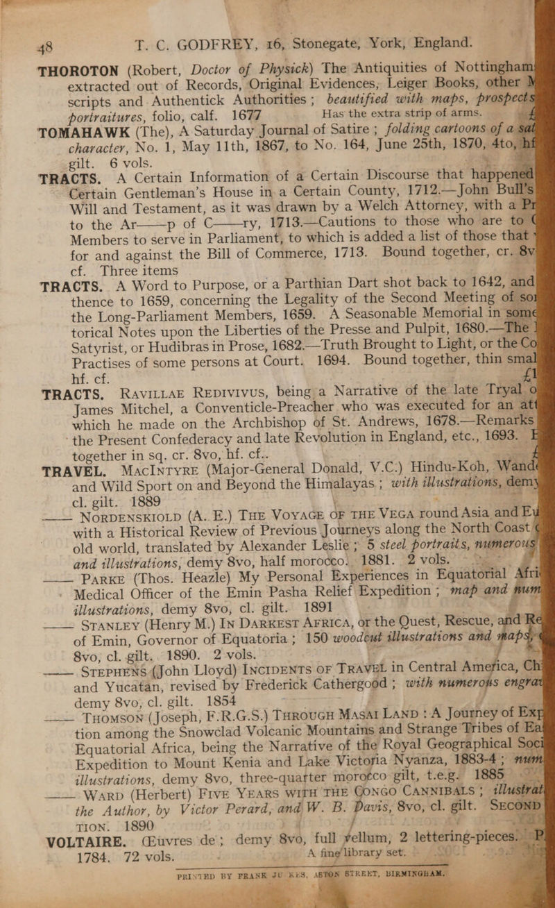 ae -_ = h | <_< \ eae ‘ Ss 7 . Pt y z > 48 T. C. GODFREY, 16, Stonegate, York, England. THOROTON (Robert, Doctor of Physick) The ‘Antiquities of Nottingham extracted out of Records, Original Evidences, Leiger Books, other } scripts and. Authentick Authorities ; beautified with maps, prospects portraitures, folio, calf. 1677 Has the extra strip of arms. ed TOMAHAWK (The), A Saturday Journal of Satire ; folding cartoons of a; al character, No. 1, May 11th, 1867, to No. 164, June 25th, 1870, 4to, h gilt. 6 vols. ea TRACTS. A Certain Information of a Certain Discourse that happene Certain Gentleman’s House in a Certain County, 1712.—John Bull’s Will and Testament, as it was drawn by a Welch Attorney, with a Pr to the Ar p of C ry, 1713.—Cautions to those who are to ¢ Members to serve in Parliament, to which is added a list of those that for and against the Bill of Commerce, 1713. Bound together, cr. 8y cf. Three items es TRACTS. A Word to Purpose, or a Parthian Dart shot back to 1642, and thence to 1659, concerning the Legality of the Second Meeting of so: the Long-Parliament Members, 1659. A Seasonable Memorial in some torical Notes upon the Liberties of the Presse and Pulpit, 1680.— Ihe - Satyrist, or Hudibras in Prose, 1682.—Truth Brought to Light, or the Co Practises of some persons at Court. 1694. Bound together, thin smal nt. cf: £1 TRACTS. RavitLaE Repivivus, being a Narrative of the late Tryal o James Mitchel, a Conventicle-Preacher who was executed for an at which he made on the Archbishop of St. Andrews, 1678.—Remarks ‘the Present Confederacy and late Revolution in England, etc., 1693. E together in sq. cr. 8vo, hf. cf.. | a TRAVEL. MacIntyre (Major-General Donald, V.C-) Hindu-Koh, Wand and Wild Sport on and Beyond the Himalayas ; with illustrations, dem} cl. gilt. 1889 | 9 me ie NORDENSKIOLD (A..E.) THE VoYAGE OF THE VEGA round Asia and E with a Historical Review of Previous Journeys along the North Coast, old world, translated by Alexander Leslie ; 5 steel portraits, numerous and illustrations; demy 8vo, half morocco.. 1881. °2 vols.’ De. Oe PaRKE (Thos. Heazle) My Personal Experiences in Equatorial A i Medical Officer of the Emin Pasha Relief Expedition ; map and m mn illustrations, demy 8vo, cl. gilt. 1891. hi a ae STANLEY (Henry M.) In Darxest AFRIca, or the Quest, Rescue, and Re of Emin, Governor of Equatoria ; 150 woodeut illustrations and maps, 8vo, cl. gilt.. 1890. 2 vols. ree a eo in _— STEPHENS (John Lloyd) INcIDENTs OF TRAVEL in Central America, Ch: and Yucatan, revised by Frederick Cathergood ; wth numerous engrat demy 8vo, cl. gilt. 1854 = ae a} y, 4 ___. Tuomson (Joseph, F’R.G.S.) TarouGH Masat LanD : A Journey of Exg tion among the Snowclad Volcanic Mountains and Strange Tribes of Ea Equatorial Africa, being the Narrative of the Royal Geographical Soc¢ Expedition to Mount Kenia and Lake Victoria Nyanza, 1883-4 ; » 0 illustrations, demy 8vo, three-quarter morotco gilt, t-e.g. 1885 Ie Warp (Herbert) Five YEARS WITH THE JONGO CANNIBALS ; 11 strat eS ee ey @ the Author, by Victor Perard, and W. B. Davis, 8vo, cl. gilt. SECOND - TION. 1890 x chil AER ae VOLTAIRE. (Euvres de; demy 8vo, full yellum, 2 lettering-pieces. © 1784. 72 vols. ; og SOCl .7.oxmm As PP A fine library set. SV bs  _ ‘ ~ 7 ~ , x a, eS aa