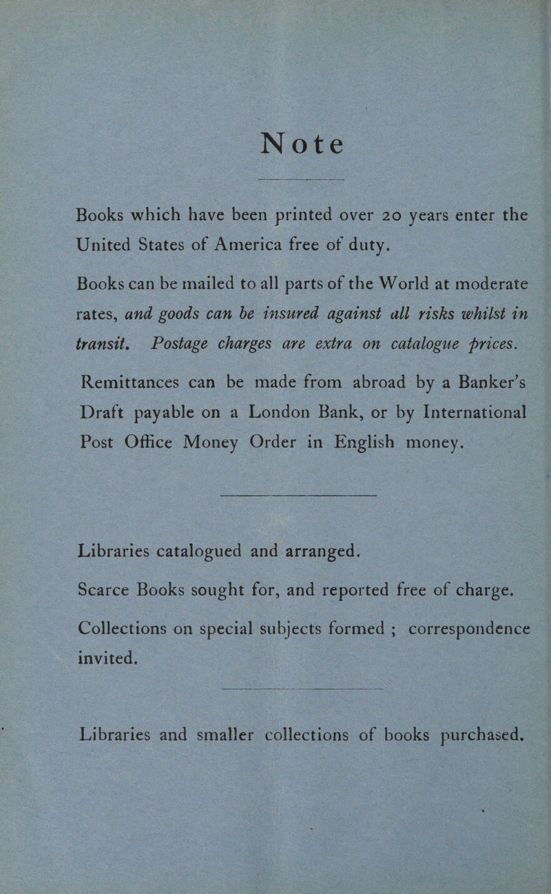 Note Books which have been printed over 20 years enter the United States of America free of duty. Books can be mailed to all parts of the World at moderate rates, and goods can be insured against all risks whilst in transit. Postage charges are extra on catalogue prices. Remittances can be made from abroad by a Banker’s Draft payable on a London Bank, or by International Post Office Money Order in English money. Libraries catalogued and arranged. Scarce Books sought for, and reported free of charge. Collections on special subjects formed ; correspondence invited, Libraries and smaller SSllechor of books purchased.